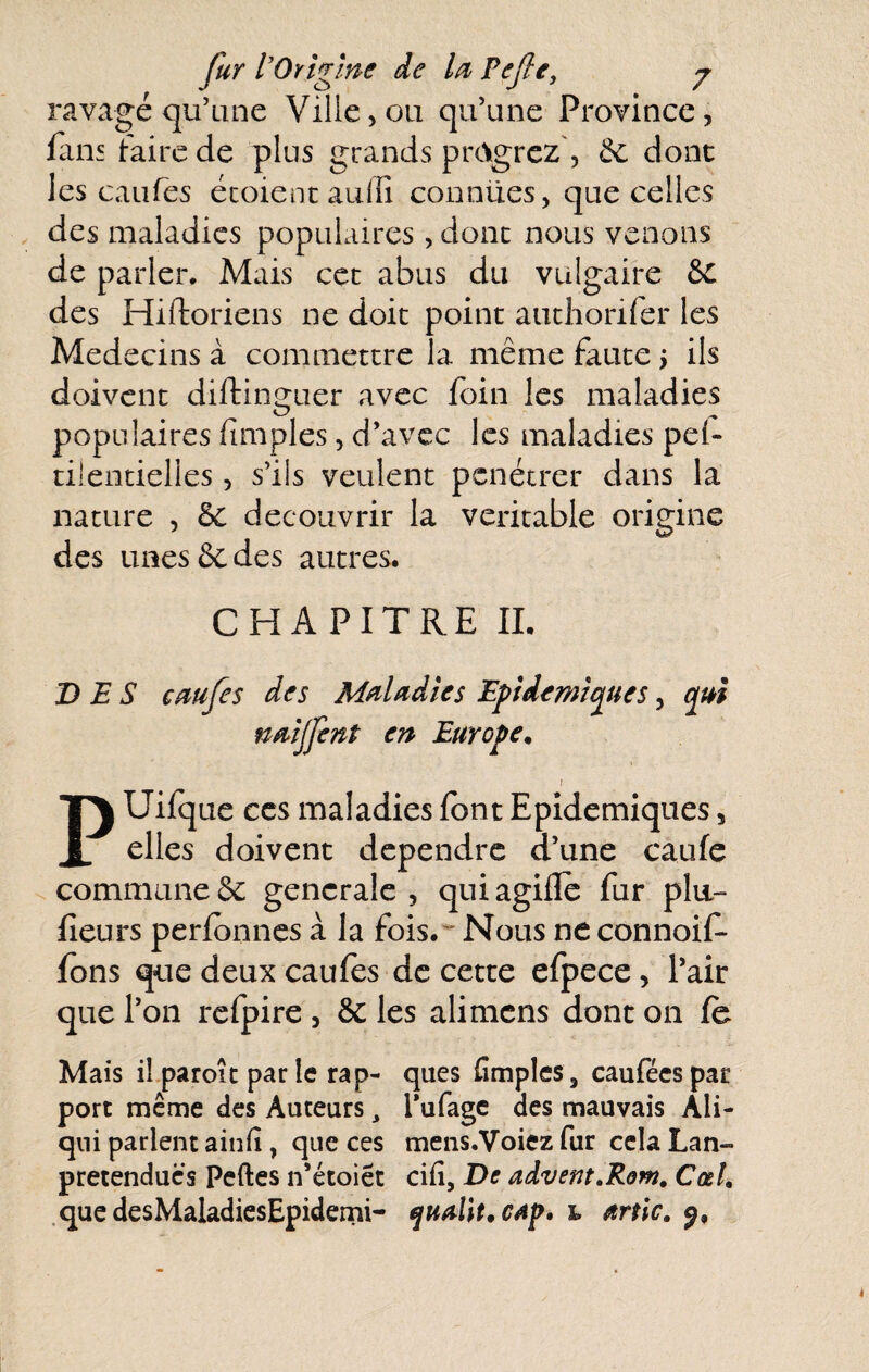 ravagé qu’une Ville,011 qu’une Province, fans faire de plus grands prOgrcz', Ôc dont les caufes écoient aiiffi connues, que celles des maladies populaires, donc nous venons de parler. Mais cet abus du vulgaire des Hiftoriens ne doit point auchorifer les Médecins à commettre la même faute 5 ils doivent diftinguer avec foin les maladies populaires (impies, d’avec les maladies pe(- tilencielles, s’ils veulent pénétrer dans la nature , 6c découvrir la véritable origine des unes 6c des autres. CHAPITRE IL DES cmjes des Mdadies Efidemîques, qui n^îjfent en Europe^ I PUifque CCS maladies font Epidémiques, elles doivent dépendre d’une caufe commune6c generale, quiagifle fur plu- fîeurs perfonnes à la fois.'' Nous ne connoif- fons que deux caufes de cette efpece, l’air que l’on rcfpire , 6c les ali mens dont on fo Mais il.paroît parle rap- ques Amples, cauféespat port même des Auteurs, l’ufagc des mauvais Ali- qiii parlent ainfi, que ces mens.Voiez fur cela Lan- pretenducs Pertes n’étoiêt ci(i. De advent,RQm, Cœî, .quedesMaladiesEpidemi- t artic,