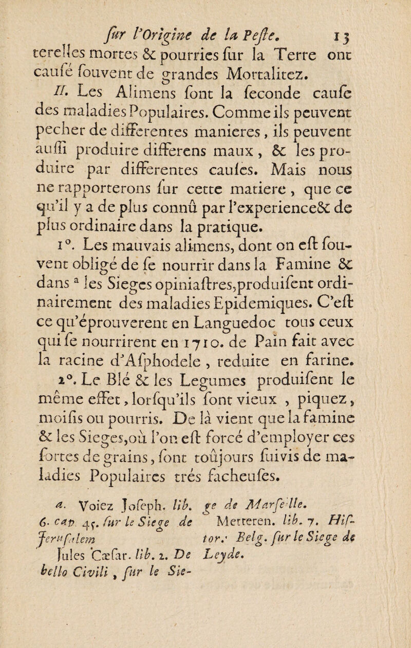 tercücs mortes & pourries flir la Terre onc caufé foiivcnt de grandes Mortalitez. n. Les Alimens font la fécondé caiifo des maladies Populaires, Comme ils peuvent pecher de differentes maniérés, ils peuvent auffi produire differens maux , 5c les pro¬ duire par differentes caulcs. Mais nous ne rapporterons lur cette matière , que ce qu’il y a de plus connû par l’experienceôc de plus ordinaire dans la pratique. Les mauvais alimens, dont on cft fou- vent obligé de fe nourrir dans la Famine 5c dans ^ les Sièges opiniaftresjproduifont ordi¬ nairement des maladies Epidémiques. C’eft ce qu’éprouverent en Languedoc tous ceux quifo nourrirent en 1710. de Pain fait avec la racine d'Afpliodeîe , réduite en farine. 2°. Le Blé 5c les Legumes produifont le même effet, lorfqu’ils font vieux , piquez, moilis ou pourris. De là vient que la famine & les Sièges,oii l’on eft forcé d’employer ces fortes de grains, font toûjours foi vis de ma¬ ladies Populaires très facheufos. Voiez Jofeph, //L ge di Adarfe lle. 6-cap fur U Siégé de Metreren. /iL 7. Hlf- JerMpflem tor.' Belg. far le Slege ds îules Cxfar. llh, 2. De Leyde, hello Chili , fur le Sis-