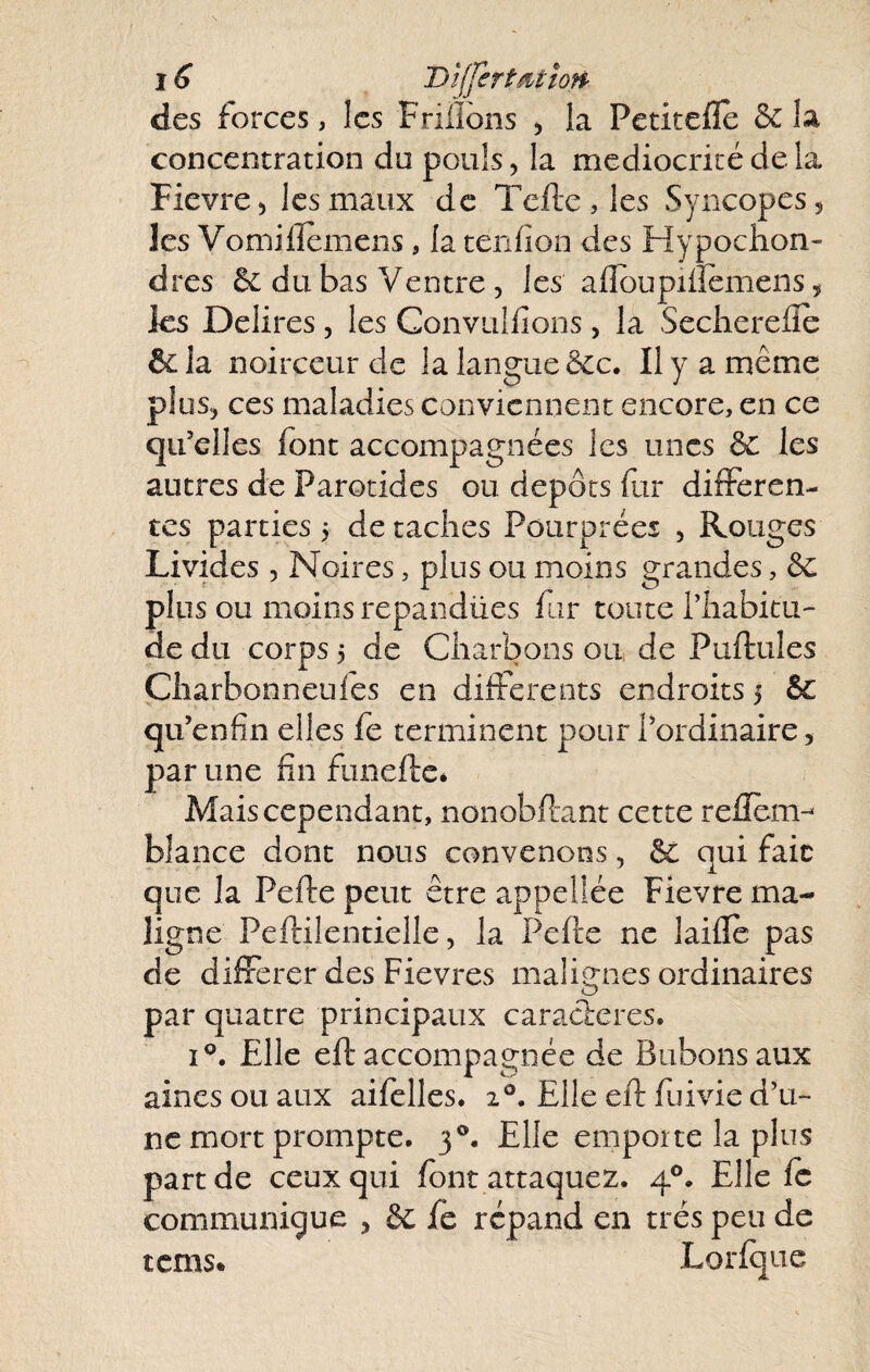 1 s DlffertMioff' des forces, les Frilibns , la Petitefle & la concentration du pouls, la médiocrité de la Fievre^ les maux de Tcftc,les Syncopes 5 les Vomilîemeiis, la tenfion des Hypoclion- dres 6c du bas Ventre, les afloupiiîemens, ics Délires, les Convulfions, la Secherefîe & la noirceur de la langue bec. Il y a même plüSj ces maladies conviennent encore, en ce qu’elles font accompagnées les unes 6c les autres de Parotides ou depots fur differen¬ tes parties 5 détachés Pourprées , Rouges Livides , Noires, plus ou moins grandes, 6c plus ou moins repandües fur toute l’habitu¬ de du corps 5 de Charbons ou de Puftules Çharbonneufes en differents endroits 5 & qu’enfin elles fe terminent pour l’ordinaire, par une fin funeftcé Mais cependant, nonobftant cette refîèm- blance dont nous convenons, 6ê qui fait que la Pelle peut être appellée Fievre ma¬ ligne Pellilentielle 5 la Pelle ne laillc pas de différer des Fievres malignes ordinaires par quatre principaux caractères. i*’. Elle ell accompagnée de Bubons aux aines ou aux aifelles. 2®. Elle ell fuivie d’u¬ ne mort prompte. 3®. Elle emporte la plus part de ceux qui font attaquez. 4®. Elle fo communique , & fe répand en très peu de tems* Lorfque