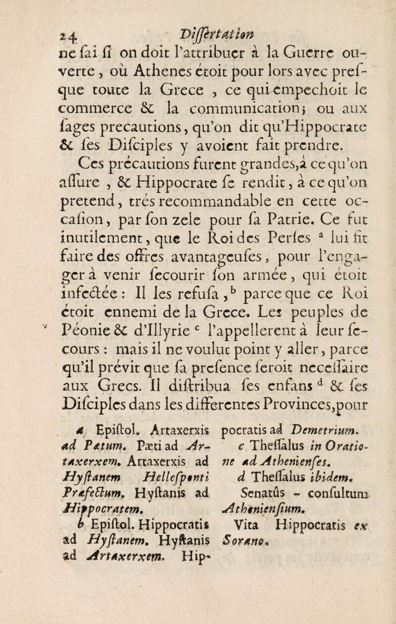 «efai fi on doit l’attribuçr à la Guerre ou¬ verte 5 où Athènes étoit pour lors avec pref- que toute la Grece , ce qui^mpcchoit le commerce & la communication j ou aux fages précautions, qu’on dit qu’Hippocrate ôc les Dificiples y avoient fait prendre. Ces précautions furent grandeSji ce qu’on aflure , & Hippocrate fc rendit, à ce qu’on prétend, très recommandable en cette oc- cafion, par fon zelc pour fa Patrie, Ce fut inutilement, que le Roi des Perles ^ lui fit faire des offres avantageufes, pour l’enga¬ ger à venir fccourir fon armée, qui étoit infectée: Il les refufa,^ parce que ce Roi étoit ennemi de la Grece. Les peuples de Péonie &C d’illyrie l’appellerent à leur fc- cours : mais il ne voulut point y aller, parce qu’il prévit que fa prcfence feroit nccciîaire aux Grecs. H diftribua fes enfans bc fes Difciplcs dans les differentes ProvinceSjpoor ^ 4 Epiftol. Artaxerxis pocratisa<â Demetrhm. Ad pAîum, Pæci ad .Ar^ c Thefiàlus in Oratlo- îAxerxem. Artaxerxis ad ne Ad Athénien fes» Hyflanem HellefŸênti d Theflâius ibidem, TrAfeÜHm, Hyftanis ad Scnatûs - confultum liifpocratem, Ath$nienfium, b Epiftol. Hippocratis Vita Hippocratis ex ad Hyfianem, Hyftanis Soyaho, ad Art Axerxem* Hip^