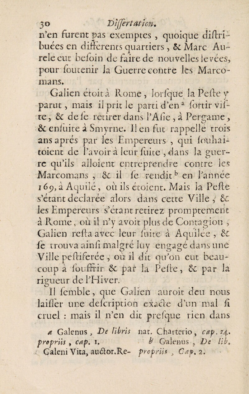 n’en furent pas exemptes , quoique diftrl'- buées en ditfcrents quartiers, 5c Marc Au- releeur beioin de faire de nouvelles le i^ées, pour ioiicenir la Guerre contre les Marco- mans. Galien étoità Rome , lorfque la Pelle v parut 5 mais il prit le parti d’en ^ fortirvil- te J ôc de le retirer dans l’Afie , à Pergame , êc enluice à Smyrne. 11 en fut rappelle trois ans après par les Empereurs , qui louliai- toient de l’avoir à leur fiiite , dans la guer¬ re qu’ils alloient entreprendre contre les Marcomaiis , & il fe rendit^ en l’année léf), '! Aquilé, oii ils écoient. Mais la Peftè s’étant déclarée alors dans cette Ville & les Empereurs s’étant retirez promptement à Rome, où il n’y avoit plus de Contagion , Galien relia avec leur fuite a Aquilée , le trouva ainli malgré luy engagé dans une Ville peftiferéc , où il dit qu’on eut beau¬ coup à loiilFrir & par la Pelle, &: par la rigueur de l’Eîivcn I! femble, que GaRen auroic deu nous lailler une delcription eiacle d’un mal fi cruel : mais il n’en dit prefque rien dans d Galenus 3 De librîs nac. Charterio, 54, prepriis , cap, i. • Gaieiius , De lib^ ' Galeni Vita, audor.Re- propril^ ^ Cap, 2.