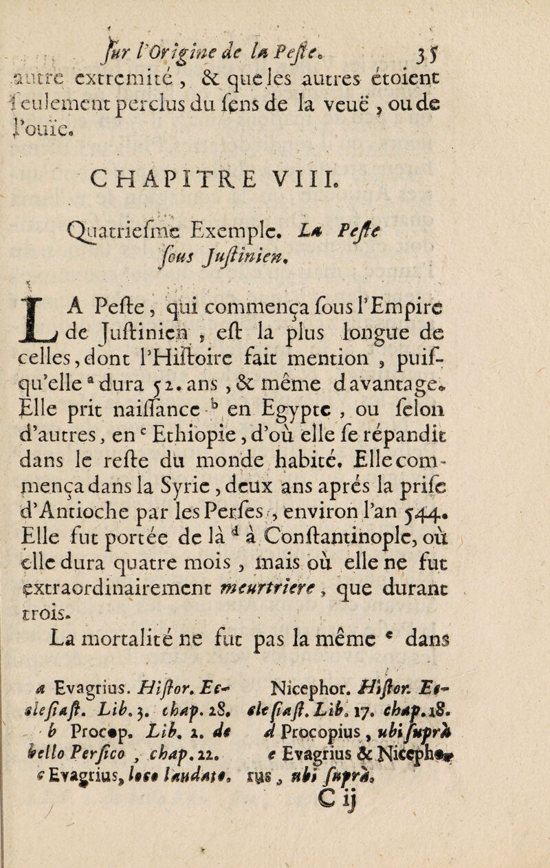 .. r . fur l'Or!£me de Pe^fo 3 5 autre cxtrcmité , de que les autres étoient i culemciit perdus du fpis de la veuë , ou de rouïe« CHAPITRE VIIL Quatriefme Exemple. Ls Pejte fous Jujiinlen* K ' . . La Pefte 5 qiii commença fous l’Empire de juftinicA J eft la plus longue de celles,dont PHiRoire fait mention , puif^ qu’elle ® dura 52. ans, & même davantage®, Elle prit naillancC '^^en Egypte , ou félon d’autres, en Ethiopie, d’où elle fe répandit dans le refte du monde habité. Elle corn- mençadans la Syrie, deux ans après la prife d’Antioche par lesPerfes/, environ l’an 544, Elle fut portée de là ^ a Conftantinoplc, où elle dura quatre mois, mais où elle ne fut extraordinairement meurtrière, que durant trois. . La mortalité ne fut pas la même * dans A Evagrius.///y?or. jEf- Nicephor. sle/iafi» Lih,^, chef, iSt ehltufl.Lihliy» chdf^iB» h Proc«p. Lih^ 1» de ^ Proçopius , èello Perfico , chaf, 22. e Evagrius & ^ Evagrius, 1$$$ lundste» ryis, nhi frfrX