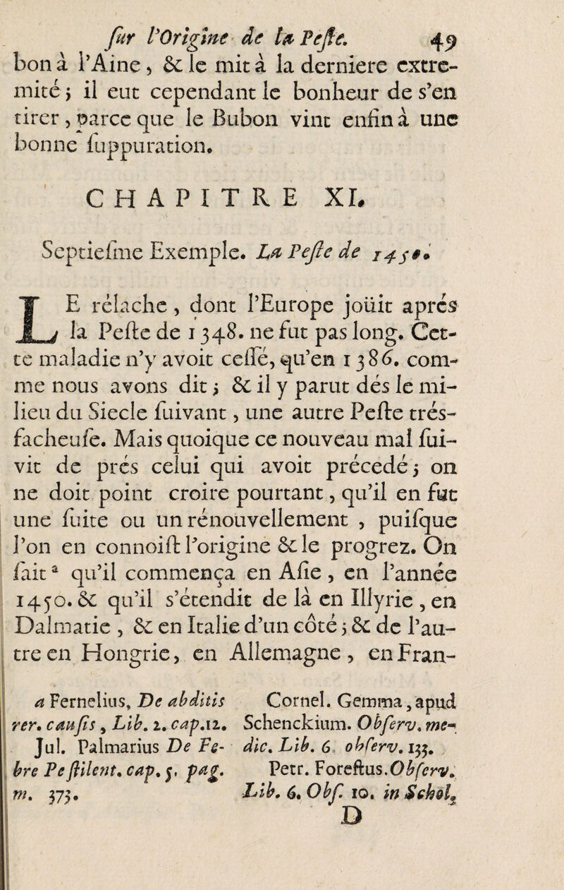 fur VOrlgme- àe léi^PeJle, 4^ bon à l’Aine, &L le mit à la derniere cxtrc- micé 5 il eut cependant le bonheur de s’en tirer , parce que le Bubon vint enfin à une bonne iuppuration. CHAPITRE XL Septiefine Exemple. L^PeJlede Le rélachc, dont l’Europe joixit après? la Pefte de 1348. ne fut pas long. Cet¬ te maladie n’y avoit cclFé, qu’en 138^. com¬ me nous avons dit i il y parut dés le mi¬ lieu du Siecle fuivant, une autre Pefte trés- facheufe. Mais quoique ce nouveau mal fui- vit de prés celui qui avoit précédé 3 on ne doit point croire pourtant, qu’il en fuc une fuite ou un rénouvellement , puifque l’on en connoift Porigine 6c le progrez. On lait ^ qu’il commença en Afie , en l’année 1450.6c qu’il s’étendit de là en Illyrie , en Dalmatic , 6c en Italie d’un côté 3 6c de l’au¬ tre en Hongrie, en Allemagne , en Fran- a Fernelius, De abdltls Corneî. Gemma, apud rer, eau fs, Lih, 2, cap ai, Schenckium. Obferv, me^^ Jul. Palmarius dic.Lib.6. obferv.i^, bre Pe filent, cap, 5, pa£, Pecr. VoteûvLS.Obferv, VK 375. dLlb, 6, Obf 10. in Schol^ D