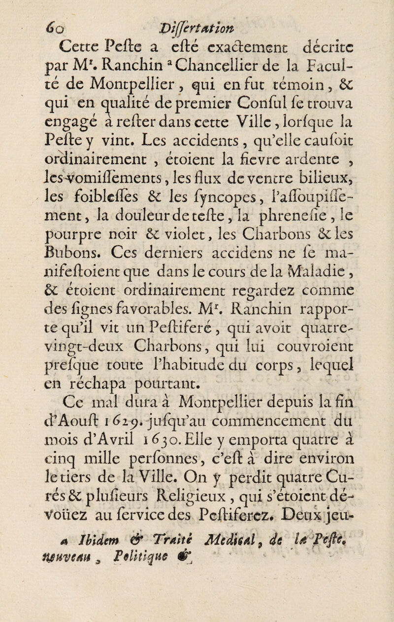 Cette Pcfle a efte exadement décrite par M*. Rancliin ^ Cliancellicr de la Facul¬ té de Montpellier , qui en fut témoin, êc qui en (qualité de premier Coriful fe trouva engagé a refter dans cette Ville, lorfque la Pelle y vint. Les accidents , qu’elle caufoit ordinairement , étoient la fièvre ardente , Ics-^omillèments, les flux de ventre bilieux, les foiblelîes & les fyncopes, rafloupifle- nicnt, la douleur de telle, la phrenefie, le pourpre noir & violet, les Charbons ôcles Bubons. Ces derniers accidens ne le ma- nifelloicnt que dans le cours de la Maladie , & étoient ordinairement rc2:ardez comme des lignes favorables. Ranchin rappor¬ te qu’il vit un Pelliferé, qui avoir quatre- vingt-deux Charbons, qui lui couvroient prefque toute l’habitude du corps, lequel en réchapa pourtant. Ce mal dura à Montpellier depuis la fin d’Aoull I (>29. julqu’au commencement du mois d’Avril i <330. Elle y emporta quatre à cinq mille perfonnes, c’ell à dire environ le tiers de la Ville. On y perdit quatre Cu¬ rés & plufieurs Religieux , qui s’étoient dé¬ vouez au fervice des Pclliferez. Deux jeu- A Ibidem & Traité Médis al ^ de „ Feliîlque '