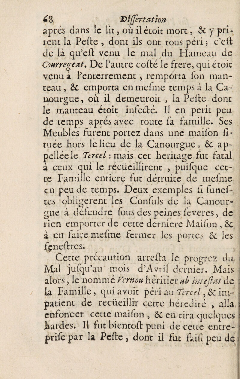 I» s, Dijfert action' apres dans îc lit, où il étoic mort ; & y prU rent la Pefte , donc ils ont tous péri 3 c’cft de là qu’eft venu le mal du Hameau de ComregeM. De rature cofté le frere, qui étoic venu à l’enterrement, remporta fon man¬ teau , & emporta en mefme temps à la Ca- nourgue, où il demeuroic , la Pefte dont le manteau étoit infecfté. Il en périt peu de temps après avec toute fa famille* Scs Meubles furent portez dans une maifon ft- tuée hors le lieu de la Canourgue, & ap- peiléele Tercel imzïs cet héritage fut fatal à ceux qui le récüeiliirent , puifque cet¬ te Famille entière fut détruite de mefme en peu de temps. Deux exemples il funef- tes obligèrent les Confuls de la Canour- gue à dépendre fous des peines feveres ^ de rien emporter de cette derniere Maifon , 8c à en faire mefme fermer les portes 8c les fçneftres. Cette précaution arrefta le progrez du ; Mal jufqu’au mois d’Avril dernier. Mais 1 alors 5 le nomme Vernou héritier mîeJlM de :j la Famille, quiavoit péri au Tew/, & im- j patient de recüeillrr cette hérédité , alla j enfoncer cette maifon , 8c en tira quelques i hardes. Il fut bientoft puni de cette entre- : prife par la Pefte , dont il fut faiil peu de r i i