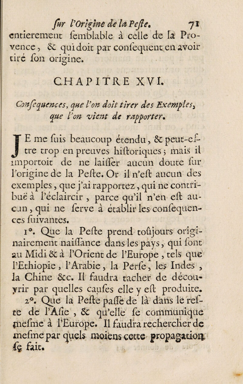 entièrement fcmblable à celle de la Pro¬ vence 5 & qui doit par confequent.,en avoir tiré füii origine, CHAPITRE XVI. Conjèquences, que l'on doit tirer des Exemples^ que l'on vient de rupporter^ JE me fuis beaucoup étendu > & peut-ef- tre trop en preuves hiftoriques 5 mais il importoit de ne laiiler aucun doute lur Torigine de la Pefte, Or il n’eft aucun des exemples, que j’ai rapportez, qui ne contri¬ bue à l’éclaircir , parce qu’il n’en eft au¬ cun 5 qui ne ferve à établir les confeqiien- CCS fuivantes, I®, Que la Pefte prend toûjours origi¬ nairement naiilance dans les pays, qui font au Midi & à l’Orient de l’Europe , tels que rEthiopie > l’Arabie, la Pérfe, les Indes , la Chine &c. If faudra tacher de décou' yrir par quelles caufes elle y eft produite. 2°. Que la Pefte pafte de là dans le fef- te de l’Afle , & qu’elle fe conirridnique inefnic à fËufôpe, Il faudra rechercher de mefme par quels meiens cette^ propagation' fç fait.