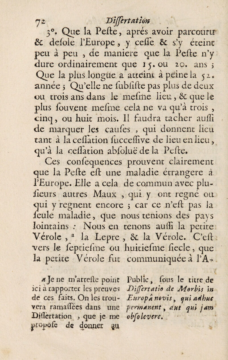 ^2 Hîjjertatîôn 3®. Que la Pefte, après avoir parcourir & dcfole l’Europe, y celTe êc s’y éteinc peu à peu , de maniéré que la Pefte n’y dure ordinairement que 15.011 20. ans 5 Que la plus longue a acceinE à peine la 52. année i Qu’elle ne fubfifte pas plus de deux ou trois ans dans le mefitic lieu , ôe que le plus fou vent mefme cela ne va qu’à trois , cinq > ou huit mois. Il faudra tacher aiilîi de marquer les caufes , qui donnent lieu tant à la ceflation fucceffive de lieu en lieu qu’à la ceflation abfoluë de la Pefte. Ces confequences prouvent clairement que la Pefte eft une maladie étrangère à l’Europe. Elle a cela de commun avec plu- iîeurs autres Maux , qui y ont régné ou qui y régnent encore 5 car ce n’eft pas la IcLile maladie, que nous tenions des pays lointains ; Nous en tenons aufli la petite Vérole , ^ la Lepre , & la Vérole. C’eft vers le fepciefme ou huitiefme fiecle, que la petite Vérole fut communiquée à l’A^^ ^Jene m’arreile point Public, fous le titre.de ici à rapporter les preuves Dîjfertatlo de Merhis \n de ces faits. On les trou- Europe novls^ ^ui adhuc vera ramaiTées dans une penndnent, aut qui j^m Biiïèrtation , que je me chfolcvere, ^lopofe d® donner p