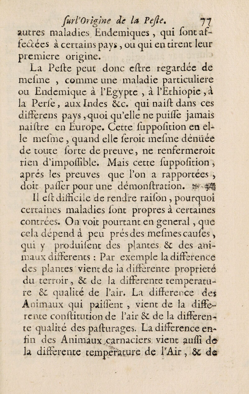 furl'Orîgîne de la Vejle. 7*7 autres maladies Eodemiques, qui font af-^ feâécs à certains pays, ou qui en cirent leur première origine. La Pefte peut donc cftrc regardée de melme , comme une maladie particulière ou Endémique à l'Egypte , à l’Ethiopie la Perlé, aux Indes &c. qui naift dans ces difïérens pays 5’quoi qu’elle ne puilïe jamais naiftre en Europe. Cette Eippofition en el¬ le melme , quand elle leroit mcfme dénüée de toute forte de preuve, ne renfermeroic rien d’impoffible. Mais cette fuppolîtion ^ après les preuves que Ton a rapportées ^ doit palier pour une démonftration. 11 eft difficile de rendre raifon , pourquoi certaines maladies font propres à certaines contrées. On voit pourtant en general, que cela dépend a peu prés des mefiiies cailles ^ qui y produifenc des plantes ôc des ani¬ maux differents : Par exemple la différence des plantes vient de la différente propriété du terroir ,5 & de la differente températu¬ re 5e qualité de l’air. La différence des Animaux qui paiffenc , vient de k diffe¬ rente conftitution de l’air ôc de la differen¬ te qualité des paffurages- La différence en¬ fin des Animaux^carnaciers, vient ^ulîî de Ja différente température de LAir, & de