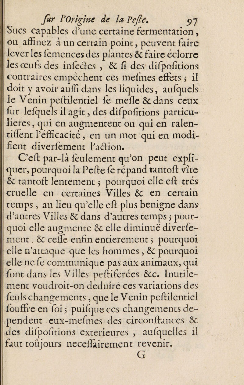 ) fur VOrigine de la Vejle. Sucs capables d’une certaine fermentation, ou affinez à un certain point, peuvent faire I lever les lemences des plantes ôc faire éclorrc les œufs des infedes , & fi des dilpcfitions contraires empêchent ces mefines effets 5 il doit y avoir auffi dans les liquides, aulquels le Venin peftilentiel le méfié & dans ceux ifur lelquels il agit, des difpofitions particu¬ lières , qui en augmentent ou qui en ralen- tifient l’efficacité, en un mot qui en modi¬ fient diverfement l’adion. C’eft par-là feulement qu’on peut expli¬ quer, pourquoi la Perte le répand tantort vite ^ tantort lentement 3 pourquoi elle ert très cruelle en certaines Villes & en certain temps, au lieu qu’elle ert plus benigne dans d’autres Villes & dans d’autres temps 3 pour¬ quoi elle augmente ôc elle diminue diverfe¬ ment . êc celle enfin entièrement 3 pourquoi elle n’attaque que les hommes, & pourquoi elle ne le communique pas aux animaux, qui font dans les Villes pertiferées &c. Inutile¬ ment voudroit-on deduiré ces variations des feuls changements, que le Venin pertilentiel ; louffre en loi 3 puilque ces changements dc- • pendent cux-mefmes des circonrtances & des difpofitions extérieures , aufquelies il i faut toujours necellairement revenir. G