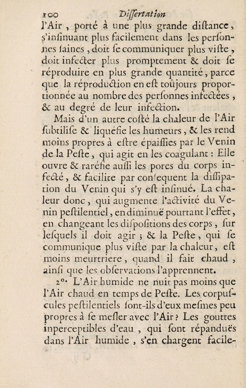 ï oo T>ljJèrt^iîîQn rAir , porté à une plus grande diftancc, s’infinuant plus facilement dans les perfon- nes laines 5 doit fecommuniquer plus vifte , doit infeder plus promptement & doit fe réproduire en plus grande quantité, parce que la réproduclion en eft toujours propor¬ tionnée au nombre des perfonnes infectées ^ & au degré de leur infection. Alais d’un autre cofté la chaleur de l’Air fubtilife & liquéfie les humeurs , 5c les rend iiioiiis propres à eftre épaiffics par le Venin de la Pelle , qui agit en les coagulant : Elle ouvre 5c raréfie aulîi les pores du corps in- fcélé 5 5c facilite par con/equent la dilîipa- don du Venin qui s’y eft inlînué. La cha¬ leur donc 5 qui augmente l’activité du Ve¬ nin peftilentiel, en diminue pourtant l’efFet, en changeant les difpofitions des corps , fur lelquels il doit agir 5 5c la Pefte , qui fe communique plus vifte par la chaleur, eft moins nieurtriere, quand il fait chaud , ainlî que les oblervarions l’apprennent. L’Air humide ne nuit pas moins que l’Air chaud en temps de Pefte. Les, corpuf- cules pcftilentiels lont-ils d’eux mclmes peu propres à fe mefter avec l’Air? Les gouttes inperceptibles d’eau , qui font répandues dans l’Air humide , s’çn chargent facile-