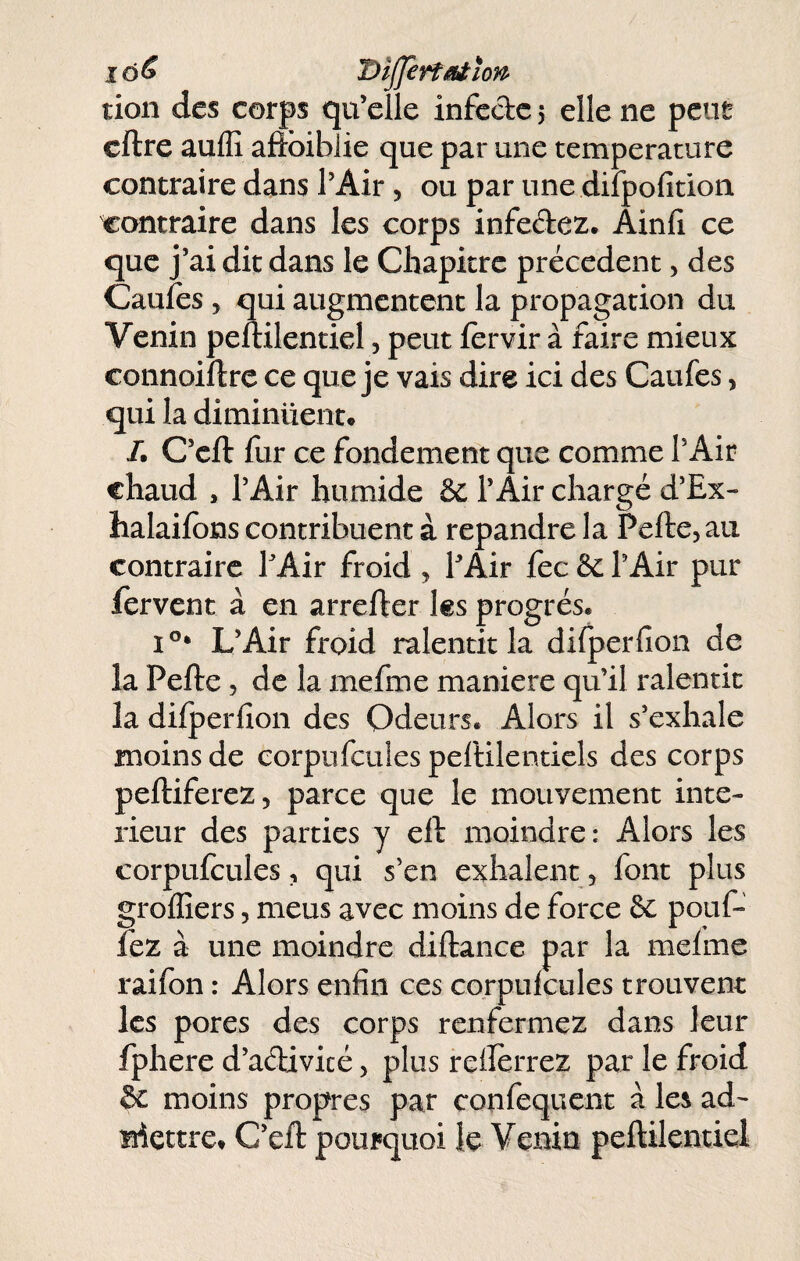 lô^ Dljj€rfaiîon> tion des corps qu’elle infcdc > elle ne peut cftre auffi aftbiblie que par une température contraire dans l’Air, ou par une difpofition contraire dans les corps infedez. Ainfi ce que j’ai dit dans le Chapitre précèdent, des Caufès 5 qui augmentent la propagation du Venin peftilentiel, peut fervir à faire mieux connoiftre ce que je vais dire ici des Caufes, qui la diminuent. /. C’eft fur ce fondement que comme l’Air chaud , l’Air humide & l’Air chargé d’Ex- halaiibns contribuent à répandre la Pelle, au contraire TAir froid , PAir fec & l’Air pur fervent à en arrefter les progrès. L’Air froid ralentit la dilperlion de la Pefte, de la mefme maniéré qu’il ralentit la dilperlion des Odeurs. Alors il s’exhale moins de eorpufeuies pelHlentiels des corps peftiferez, parce que le mouvement inté¬ rieur des parties y eft moindre : Alors les eorpufeuies, qui s’en exhalent, font plus grollîers, meus avec moins de force & pouf¬ fez à une moindre diftance par la melme raifon : Alors enfin ces eorpufeuies trouvent les pores des corps renfermez dans leur fphere d’addvicé, plus reiîèrrez par le froid êc moins propres par confequent à les ad- iriettre. C’ell: pourquoi le Venin peftilentiel