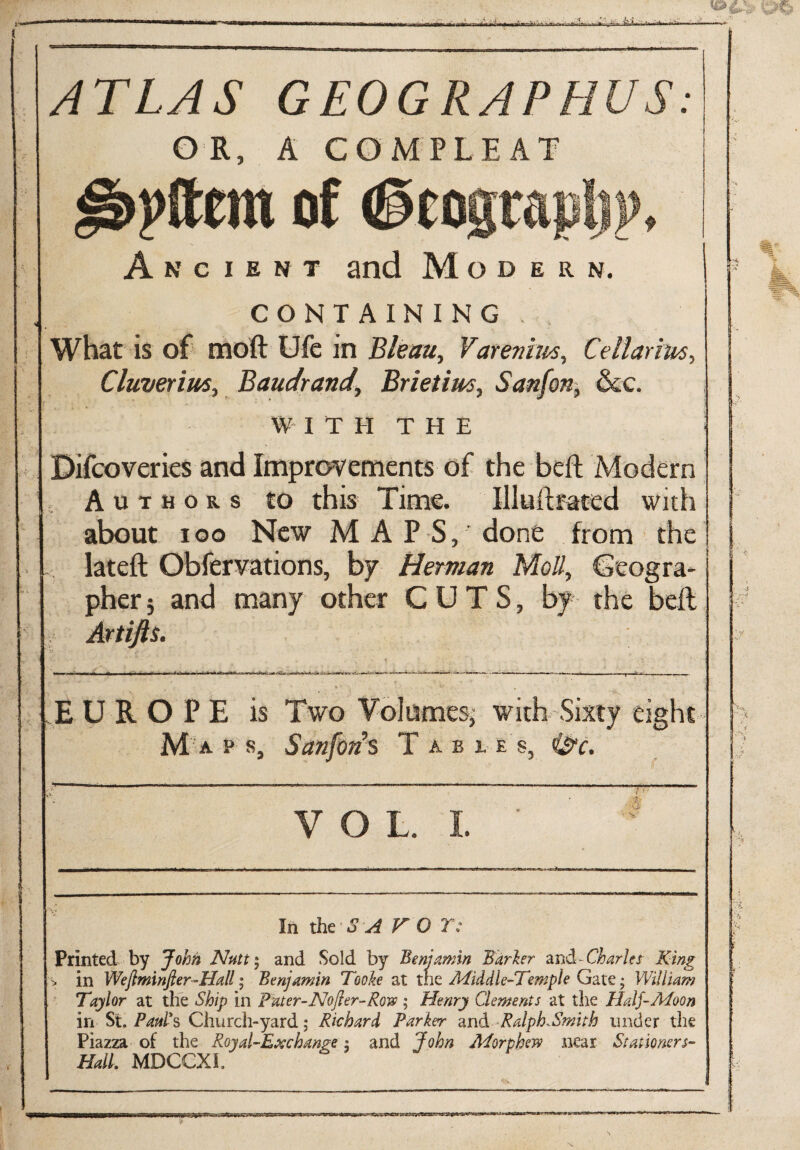 ( . - .a ATLAS GEOGRAPHUS: OR, A COMPLEAT of (§cograp!ii>» Ancient and Modern. CONTAINING, What is of oioft Ufc in Bleau, Varenhis, Cellarius, Cluverim, Baudrand,’ Brietim, Sanfon, &c. W I T II THE i Difcoveries and Improvements of the belt Modern Authors to this Time. Illuftrated with about ioo New M A P S, done from the lateft Obfervations, bf Herman Moll, Geogra¬ pher; and many other CUTS, by the belt Artifts. d x k a • k rll i \ i E U ROPE is Two Volumes; with Sixty eight M a p s, Sanfon s T a b i e s, 0c. g ' {’ VOL I. ' ' 1 In the S A VO Y: Printed by John Nutt ; and Sold by Benjamin Barker and- Charles King > in Weftminfier-Hall; Benjamin Tooke at the Middle-Temple Gate; William Taylor at the Ship in Pater-Nofter-Row ; Henry Clements at the Half-Moon in St. Paul's Church-yard; Richard Parker and Ralph-Smith under the Piazza of the Royal-Exchange: and John Morphew near Stationers- Hall. MDCCXL *>•, K-3K3B5SC=e5