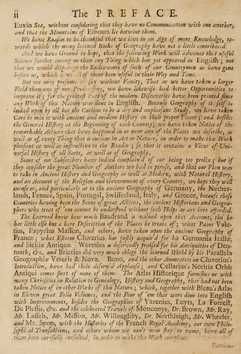 a o Euxin. Sea, without confedering that they have no Communication with one anotheri9 and that the Mountains of Elbours lie betvjixt them. We have Reafon to be thankful that we live in an Age of more Knowledge, to¬ wards which the many learned Books of Geography have not a little contributed. And we have Ground to hope, that the following Work will advance that ufeful Science further among ns than any Thing which hats yet appeared in Engiifh • not that we would difparye the Endeavours of (uch of our Countrymen as have gone before us, which bo: vs all of them been ufeful in their Way and Time, But we may prefume to jay without Vanity, That as we have taken a larger Field than any of our Pre dec offers, we have likevuife had better Opportunities to improve it for the great eft Part of the modern Dif covertes have been printed finee any Work of thzs IN attire was done in Englifll, Becaufe Geography of it felf is ' looked upon by all but the Curious to be a dry and unpleajant Study, we have taken Care to mix it with ancient and modern Hiftory tn their proper Places • and befides the General Hiftory at the Beginning of each Country, we have taken Notice of the remarkable Actions that have happened in or near any of the Places we deferibe, as well as of every Thing that is curious in Art or Nature, in order to make< this Work pleafant as well as inftruttive to the Reader ; fo that it contains a View of Uni- verfal Hijlory of all Sorts, as well as of Geography. Some of our Subfcribers have indeed complain d of our being too prolix * but if they conftder the great Number of Authors we had to perufe, and that our Plan was to take in Ancient Hiftory and Geography as well as Modern, with Natural Hiftory, and an Account of the Religion and Government of every Country, we hope they wiU ex cafe us, and particularly as to the ancient Geography of Germany, the Nether¬ lands., France, Spain., Portugal, Swifferland, Italy, and Greece, becaufe thofe Countries having bee?tthe Scene of great Actions, the ancient Hiftorians and Geogra¬ phers who treat of 'em cannot be under food without fuck Helps as are here afforded. The Learned know how much Baudrand is valued upon that Account, tho he- has little elfe but a bare DefcriPtion of the Places he treats of • what Pains Vale¬ rius, Papyrius. MafFon, and others, have taken upon the ancient Geography of France ; what Eftecm Cluverius has juftly acquir'd for his Germania Italian and Sicilia Antiqua. Wormius is defervedly praifed for his Antiquities of Den¬ mark, cfto* and Brietius did very much oblige the learned World by his Parallels Geographic Veteris & Novae. Buno, and the other Annotators on Cluverius* Introduction, have had their deferv d Applaufe; and Cellariush Notitia Orbis Antiqui comes fhort of none of them* The Atlas Hiftorique furnifhes us with many Curiofities.in Relation to Genealogy, Hiftory and Geography, that had not been taken Notice of in other Works of this Nature ; which, together with BieauA Atlas in Eleven great Folio Volumes, and the Four of 'em that were done into Engiifh. with Improvements, befides the Geographies of Varenius, Luyts, La For re ft, .Du Pleffis, &\c. and the celebrated Travels of Monconys, Dr. Brown, Mr. Ray, Mr. Laflels, Mr. MilTon, Mr. Willoughby, Dr. Northleigh, Mr* Wheeler^ and Mr. Spon, with the Hiftories of the French Royal Academy, our own Philo- fophi al TranfaBions, and others whom we cant now fay to name, have all of thin? been carefully confulted, in order to make this Work cemphaf.