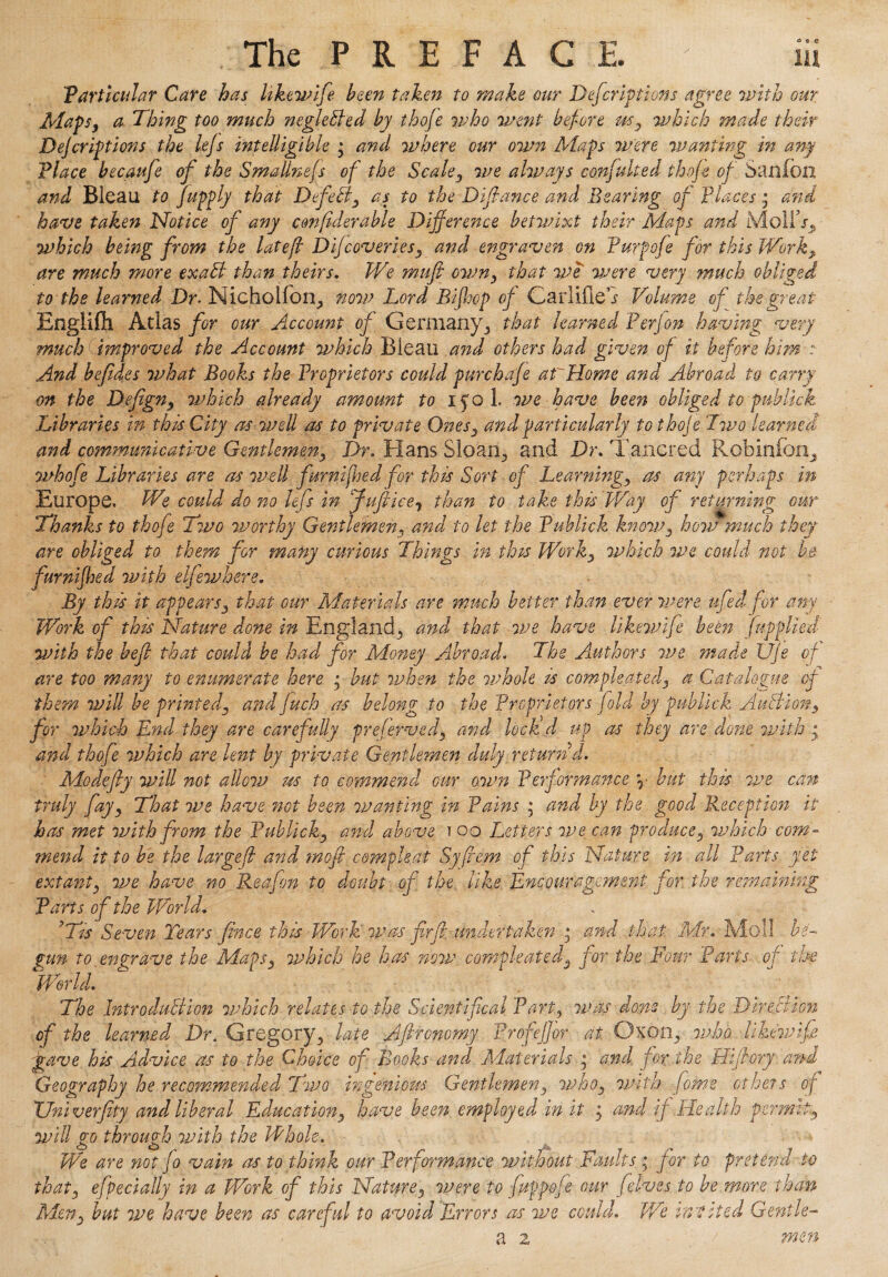 Varticular Care has likewife been taken to make our Defcriptions agree with our Maps, a Thing too much negleBed by thofe who went before which made their DeJcriptions the le/s intelligible ; and where our own Maps were wanting in any .Place hecaufe of the SmaUnefs of the Scaley we always confute ed thofe of Sanfon and Bleau to fupply that Dfdfo as to the Difiance and Bearing of places * and have taken Notice of any confiderable Difference betwixt their Maps arid MolEo* which being from the lot eft D if cover iesy and engraven on Purpofe for this Worky are much more exaB than theirs. We mufi owny that we were very much obliged to the learned Dr. Nicholfoix, now Lord Bifhop of Carlifieb Volume of the great Engiifll Adas for our Account of Germany 5 that learned Per Jon having very much improved the Account which Bieau and others had given of it before him r And befides what Books the Proprietors could purehafe a f7 Home and Abroad to carry on the Defigny which already amount to xfol. we have been obliged topublick Libraries in this City as well as to private Onesy and particularly tothoje Two learned and commumcative Gentlemen, Dr. Hans Sloan., and Dr. Tancred Rob in foil, whofe Libraries are as well furnifised for this Sort of Learningy as any perhaps in Europe. We could do no lefs in Jufiice^ than to take this Way of returning our Thanks to thofe Two worthy Gentlemen3 and to let the Publick knoWy how much they are obliged to them for many curious Things in this Worky which we could not be furnifhed with elfewhere. By this it appearsy that our Materials are much better than ever were ufedfor any Work of this Nature done in England, and that we have likewife been fupplied with the heft that could be had for Money Abroad. The Authors jne made UJe of are too many to enumerate here • but when the whole is compleated. a Catalogue of them will be printed3 and filch as belong to the Proprietors fold by publick AuBiony for which End they are carefully preferved} and lock'd up as they are done with • and thofe which are lent by private Gentlemen duly returnd. Modify will not allow m to commend our own Performance \ hut this we can truly fayy That we have not been wanting in Pains ; and by the good Reception it has met with from the Publicky and above ? oo Letters we can producey which com - mend it to be the largefi and mofi cimphat Syfiem of this Nature in all Parts yet extanty we have no Rea/on to doubt of the like Encouragement for the remaining Parts of the World. ’Tis Seven Tears fince this Work was firfi: undertaken * and that Mr. Moll be¬ gun to engrave the Maps3 which he has now compleated3 for the Four Parts of the World. The Introduction which relates to the Scientifcal Part, was dons by the Direction of the learned Dr. Gregory., late Aftronomy Profeffor at Oxon5 who likewife gave his Advice as to the Choice of Books and. Materials y and for the Hi [lory and Geography he recommended Two ingenious Gentlemeny whoy with home others of XJniverfity arid liberal Educationy have been employed in it j and if Health permtty will go through with the Whole. We are not fo vain as to think our Performance without Faults,; for to pretend to thaty efpecially in a Work of this Nature 3 were to fuppofe our felves to be more than Men-y but we have been as careful to avoid Errors as we could. V/e invited Gentle- a 2 t men