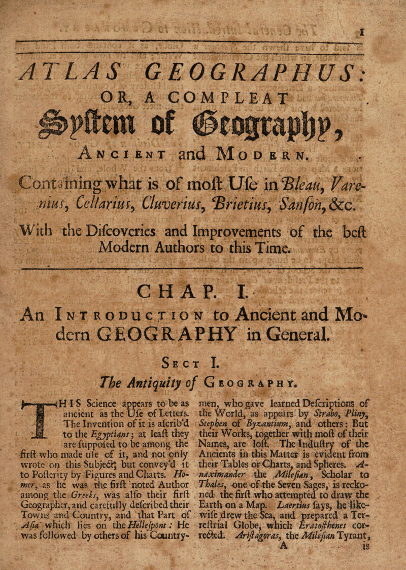 ATLAS GEOGRAPHUS OR, A COM PLEAT Ancient and Modern. » ' • _ * * ‘f ' ' nS * •' LIt '■ ; . ' ' j / . “ > - _■ > * •< - • .1 ;■{ V j <£ Containing what is of moft Ufe in ‘Bleau, fare- runs, Celtarius, Cluverius, cBrietius, San [on, &c. With the Difcoveries and Improvements of the befl: Modern Authors to this Time. CHAP. I. An Introduction to Ancient and Mo* dern GEOGRAPHY in General. Sect I. /, The Antiquity of Geography. IS Science appears to be as men, who gave learned Defcript ions of ancient as the Ufe of Letters, the World, as appears by Strabo, Pliny*, The Invention of it is alcrib’d Stephen of Byzantium, and others: But M to the Egyptians*, at leaft they their Works, together with moft of their are fuppoied to be among the Names, are loft. The Induftry of the firft who made uie of it, and not only Ancients in this Matter is evident from wrote on this Subject but convey'd it their Tables or Charts, and Spheres. A- to Pofterity by Figures and Charts. Ho- naximander the Mile fun. Scholar to wer, -as he was the firft'noted Author Thales, one of the Seven Sages, is recko- atnong the Greeks, was aifo their firft ned the firft who attempted to draw the Geographer, and carefully defcribed their Earth on a Map. Laertius fays, he like- Towns and Country, and that Part of wife drew the Sea, and prepared a Ter- Afia which lies on the Hellespont: He reftrial Globe, which Eratofihenes cor- was followed by others of his Country- rented. Ariftagoras, the Mile fan Tyrant, r v T & ■ . ' . • A - ■ ■ is