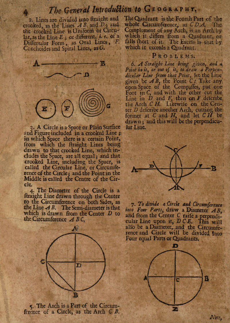 2. Lines are divided into ftraight and The Qyadrant is the Fourth Part of the crooked, as the Lines AB and ; and whole Circumference, as C D A, The the crooked Line is Uniform or Circu- Complement of any Arch, is an Arch by lar, as the Line E ; or different,}. e. of a which it differs from a Qyadrant, or Diflimular Form, as Oval Lines, F. fails fhort of it. The Excels is-that by Conchoides and Spiral Lines, as G, which it exceeds a Qpadranc. A-———B 3. A Circle is a Space or Plain Surface and Figure included in a crooked Line ; in which Space there is a certain Point, from which the ftraight Lines being drawn to that crooked Line, which in¬ cludes the Space, are all equal; and that crooked Line, including the Space, is called the Circular Line, or Circumfe¬ rence of the Circle; and the Point in the Middle is called tne Centre of the Cir¬ cle. 4. The Diameter of the Circle is a ftraight Line drawn through the Center to the Circumference on both Sides, as the Line A B. The Semi-diameter is that which is drawn from the Center D to the Circumference AB C B 5. The Arch is a Part of the Circum¬ ference of a Circle, as the Arch C B, Problem 5. 6. A Straight Line being given, and a. Point in it, or out of it, to draw a Perpen¬ dicular Line from that Point, let the Line given be A B, the Point C: Take any open Space of the Compafles, put one Foot in C, and with the other cut the Line in D and F, then on F delcribe the Arch C H. Likewile on the Cen¬ ter D deferibe another Arch, cutting the former at C and H, and let C H be drawn; and this will be the perpendicu¬ lar Line. 7. To divide a Circle and Circumference into Four Parts, draw a Diameter A B, and from the Center C raife a perpendi¬ cular Line upon it, DCE. This will alio be a Diameter^and the Circumfe¬ rence and Circle will be divided into Four equal Parts or Quadrants. 2B Note,