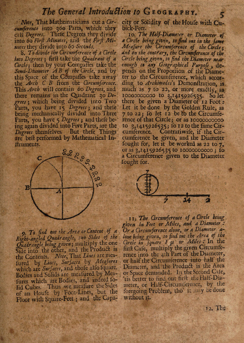 city or Sblidity of the Houfe with 6c :k-Feet. Ip. The Half-Diameter or Diameter of Note, That Mathematicians cut a Cir¬ cumference into 360 Parts, which they call Degrees S' Thefe Degrees thejr divide into 60 Firfi'Minutes, and the Firfi Mi- a Circle being given, to find om in the fame mites they divide into 60 Seconds. Aieafure the Circumference of the Circle; 8. To divide the Circumference of a Circle and on the contrary, the Circumference of the into Degrees ; fir 11 take the Quadrant of a Circle being given, to find the Diameter near Circle; then by your Coir.paiies take the enough to any Geographical Furpofe , de- Semi-Diameter A B_ of the Circle, and by pends on the Proportion of the Diame this Space of the C&npafies take away the Arch C B from the Circumference. This Arch will contain 60 Degrees, and there remains in the Quadrant 30 De- 1*1 1 * ^ f-p ter to the Circumference, which accor¬ ding to Archimedes's Demonftration, is much as 7 to 22, or more exadily, as ioooooooooo to 3,1415926535. So let grees; which being divided into Two there be given a Diameter of 12 Foot 2 Parts, you have 15 Degrees; and thefe Let it be done by the Golden Rule, as being mechanically divided into Three 7 to 22; fo let 12 be-fb the Circumfe- Parts, you have 5 Degrees $ and thefe be- rence of that Circle; or as ioooooooooo ing again divided into Five Parts, are the to 3,1415926535; lb 12 to the fame Cir- Degrees themfelves. But thefe Things cumference, Contrariwife, if the Cir~ are bed performed by Mathematical In- cumference be given, and the Diameter liniments. fought for, let it be worked as 22 to 7, eras 3,1415926535 to ioooooooooo 5 fo a Circumference given to the Diameter fought for. - B JT'-. / \ / / V 9 % V » / *. 8 w 0 0 ^o° <p O 1 i A X ( - J A n 1 -■% j - 4 —t.- 9. To find out the Area or Content of a RDht-anSled Quadrangle, two Sides oj the Quadrangle betng given; multiply the one Side into the other, and theProdudl is the Contents. Note, That Lines are mea- fured by Lines, Surfaces by Meafures which are Surfaces, and thofe alfofquare. Bodies and Solids are meafured by Mea¬ fures which are Bodies, and indeed fo¬ lk! Cubes. Thus we meafure the Sides of an Houfe by Foot-Lines, but the Floor with Square-Feet; and the Capa- 14 ii; The Circumference of a Circle being given in Feet or Aiiles, and a Diameter c Or a Circumference alone, or a Diameter a~ lone being given, to find out the Area of the Circle in fquare Fp or Aiiles : In the firfi Cafe, multiply the given Circumfe¬ rence into the 4th Part of the Diameter,* or half the Circumference into half the Diameter, and the Produft is the Area or Space demanded. In the Second Gile, ’tis better to find out firfi the Half-Dia¬ meter, or Half-Circumference, by the foregoing Problem, tho’ it may be done without it 12, The'