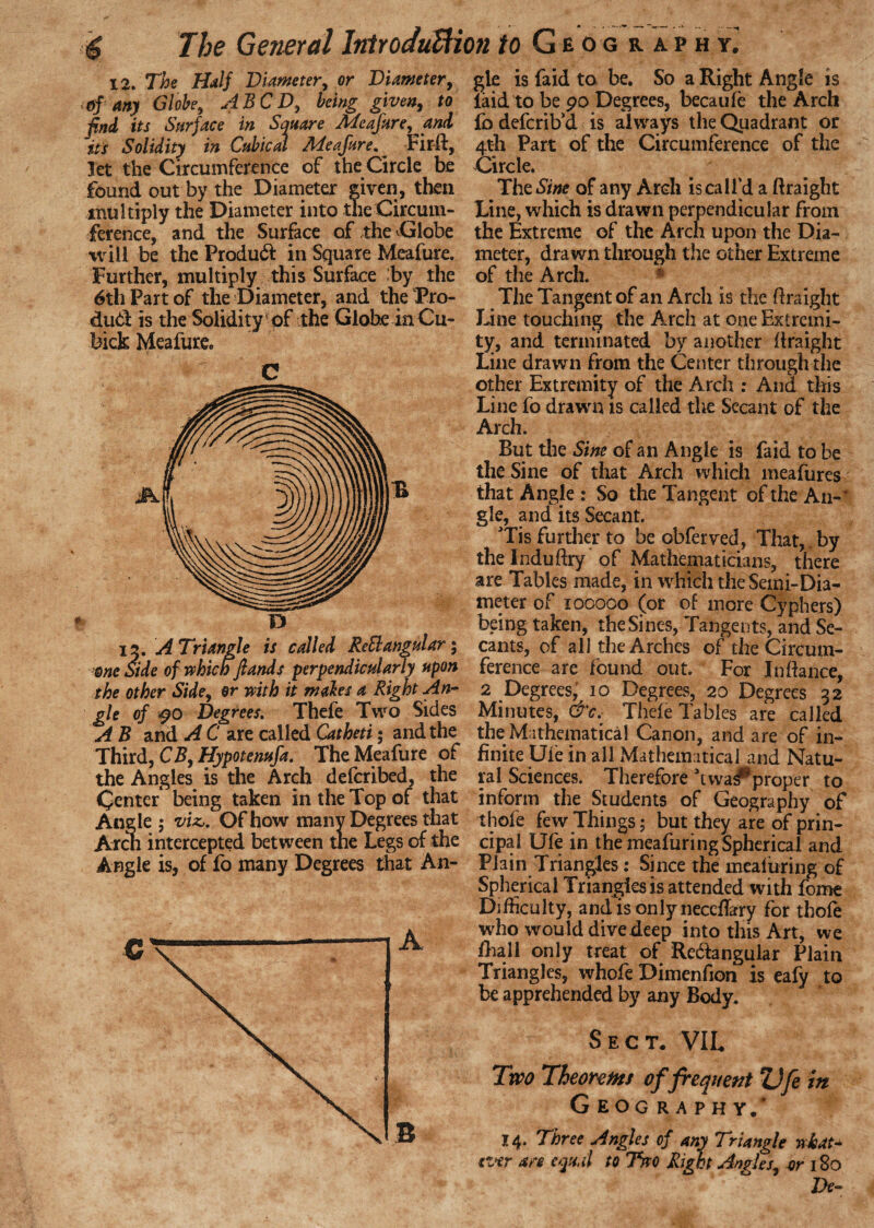 i a. The Half Diameter, or Diameter, of any Globe, si BCD, being given, to find its Surface in Square Meafure, and its Solidity in Cubical Meafure. Firft, let the Circumference of the Circle be found out by the Diameter given, then multiply the Diameter into the Circum¬ ference, and the Surface of the Globe will be the Produdl in Square Meafure. Further, multiply this Surface :by the 6th Part of the Diameter, and the Pro- dud is the Solidity of the Globe in Cu- bick Meafure, C D 12. A Triangle is called Rett angular; me Side of which)lands perpendicularly upon the other Side, or with it males a Right An¬ gle of $0 Degrees. Thefe Two Sides A B and A C are called Catheti; and the Third, CB, Hypotenufa. The Meafure of the Angles is the Arch defcribed, the Center being taken in the Top of that Angle ; viz,. Of how many Degrees that Aren intercepted between tne Legs of the Angle is, of fo many Degrees that An¬ gle is faid to be. So a Right Angle is laid to be 90 Degrees, becaufe the Arch lb deferib’d is always the Quadrant or 4th Part of the Circumference of the Circle. The Sine of any Arch is call’d a ftraight Line, which is drawn perpendicular from the Extreme of the Arch upon the Dia¬ meter, drawn through the other Extreme of the Arch. * The Tangent of an Arch is the flraight Line touching the Arch at one Extremi¬ ty, and terminated by another flraight Line drawn from the Center through the other Extremity of the Arch : And this Line fo drawn is called the Secant of the Arch. But the Sine of an Angle is faid to be the Sine of that Arch which meafures that Angle : So the Tangent of the An-' gle, and its Secant. Tis further to be obferved, That, by the Induftry of Mathematicians, there are Tables made, in which the Semi-Dia¬ meter of 100000 (or of more Cyphers) being taken, the Sines, Tangents, and Se¬ cants, of all the Arches of the Circum¬ ference are found out. For In fiance, 2 Degrees, 10 Degrees, 20 Degrees 32 Minutes, &c, Thefe Tables are called the Mathematical Canon, and are of in¬ finite Ule in all Mathematical and Natu¬ ral Sciences. Therefore ’twa^proper to inform the Students of Geography of thofe few Things; but they are of prin¬ cipal Ufe in the meafuring Spherical and Plain Triangles: Since the meafuring of Spherical Triangles is attended with fome Difficulty, andisonlyneccffery for thofe who would divedeep into this Art, we (hall only treat of Redfangular Plain Triangles, whofe Dimenfion is eafy to be apprehended by any Body. Sect. VIL Two Theorems of frequent Z)fe in Geography/ 14. Three Angles of any Triangle wheat* ever are equal to Two Right Angies, or 180 De-