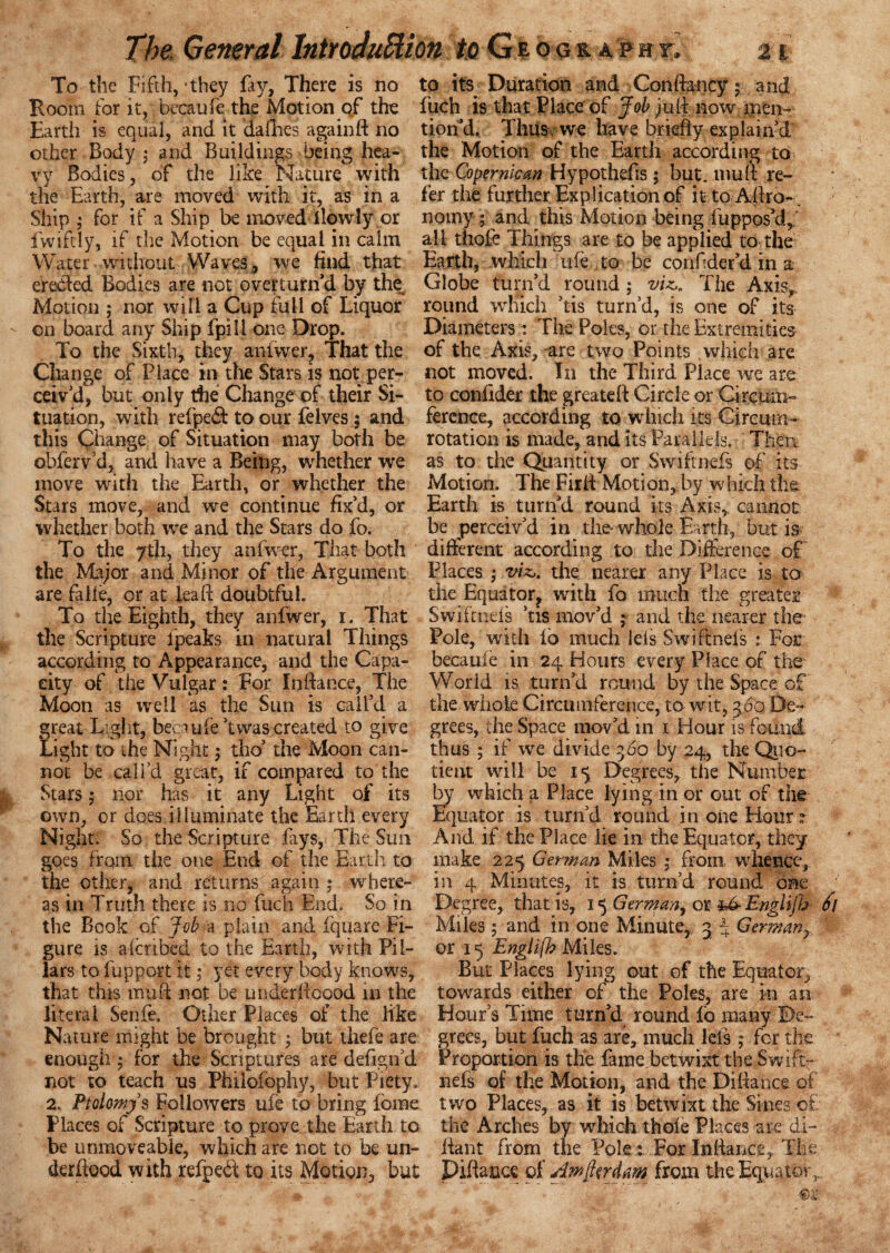 To the Fifth, *they fay, There is no to its Duration and Conftancy; and Boom for it, becaufe the Motion of the fuch is that Place of Job juft now men- Earth is equal, and it dafhes againft no tion’d. Thiiscwe have briefly explain'd other Body; and Buildings being hea- the Motion of the Earth according to vy Bodies, of the like Nature with the Coper nw an Hypothefis; but. mu ft re- the Earth, are moved with it, as in a fer the further Explication of it to Aftro-. Ship ; for if a Ship be moved llowly or norny; and this Motion being fupposkl,. fwiftly, if the Motion be equal in calm all tftofe Things are to be applied to the Water without Waves , we find that Earth, which ufe to be confider'd in a erebled Bodies are not overturn'd by the Globe turn'd round ; viz,. The Axis, Motion ; nor will a Cup full of Liquor round which 'tis turn’d, is one of its on board any Ship fpill one Drop. Diameters: The Poles, or the Extremities To the Sixth, they aniwer, That the of the Axis,-are two Points .which- are Change of Place in the Stars is not per- not moved. In the Third Place we are ceiv’d, but only the Change of their Si- to confider the greateft Circle or Circmn- tuation, with refpedf to our felves; and ference, according to which its Gircum- this Change of Situation may both be rotation is made, and its Parallels. Then obferv’d, and have a Being, whether we as to the Quantity or Swiftnefs of its move with the Earth, or whether the Motion. The Firft Motion, by which the Stars move, and we continue fix'd, or Earth is turn'd round its Axis, cannot whether both we and the Stars do fo. be perceiv'd in the whole Earth, but is To the 7th, they aniwer, That both different according to the Difference of the Major and Minor of the Argument Places ; viz,, the nearer any Place is to are falle, or at leaf! doubtful. the Equator, with fo much the greater To the Eighth, they anfwer, i. That Swiftnefs 'tis mov'd ; and the nearer the- the Scripture lpeaks in natural Things Pole, with ib much lels Swiftnefs : For- according to Appearance, and the Capa- becaufe in 24 Hours every Place of the city of the Vulgar: For Inftance, The World is turn'd round by the Space of Moon as well as the Sun is call’d a the whole Circumference, to wit, 360 De¬ great Light, becaufe'twas created to give grees, the Space mov'd in 1 Hour is found Light to the Night; tho' the Moon can- thus ; if we divide 360 by 24, the Quo- not be call’d great, if compared to the tient will be 15 Degrees, the Number: Stars; nor has it any Light of its by which a Place lying in or out of the own, or does illuminate the Earth every Equator is turn'd round in one Hour? Night. So the Scripture fays, The Sun And if the Place lie in the Equator, they goes from the one End of the Earth to make 225 German Miles ; from whence, the other, and returns again ; where- in 4 Minutes, it is turn’d round one as in Truth there is no fuch End. So in Degree, that is, 15 German, or Engiijh Jl the Book of Job a plain and fquare Fi- Miles; and in one Minute, 3 4 Germany gure is aicnbed to the Earth, with Pi 1- or 15 Englifb Miles, lars tofupport it; yet every body knows. But Places lying out of the Equator, that this mu ft not be under ftcood in the towards either of the Poles, are in an literal Senfe. Other Places of the like Hour’s Time turn'd round fo many De- Nature might be brought ; but thefe are grees, but fuch as are, much lets; for the enough ; for the Scriptures are defign’d Proportion is the fame betwixt the Swift- not to teach us Philofophy, but Piety, nefs of the Motion, and the Diftance of 2. Protoys Followers ufe to bring forne two Places, as it is betwixt the Sines of Places of Scripture to prove the Earth to the Arches by which thole Places are di- be unmoveable, which are not to be un- fiant from the Pole : For Inliance, The derftood with refpeci to its Motion, but Pittance of Amjkrdam from the Equator,..