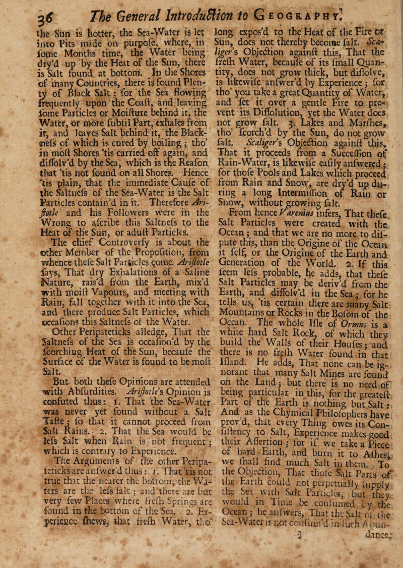 the Sun is hotter, the Sea-Water islet long expos’d to the Heat of the Fire ox into Pits made on purpofe, where, in Siih, does not thereby become fait. Sea* fome Months time, the Water being tiger s Objection againft this, That the dry’d up by the Heat of the Sun, there frelli Water, becaul'e of its fmall Quan- is Salt found at bottom. In the Shores tity, does not grow thick, but diflolve, of many Countries, there is found Plen- is like wife anfwer’d by Experience 5 for ty of Black Salt; for the Sea flowing tho’you take a great Quantity of Water, frequently upon the Coaft, and leaving and fet it over a gentle Fire to pre- fome Particles or Moiflure behind it, the vent its Diflblution, yet the Water does Water, or more fubtil Part, exhales from not grow fait. 3. Lakes and Marfhes, it, and leaves Salt behind it, the Black- tho' fcorch’d by the Sun, do not grow siefs of which is cured by boiling ; tho’ fait. Scaligers Objedlion againfl this, . in moll Shbres ’tis carried off again, and That it proceeds from a SuccefRon of diflblvd by the Sea, which is the Reafon Rain-Water, is like wife eailly anfwered; that ’tis not found on all Shores. Hence for thofe Pools and Lakes which proceed Its plain, that the immediate Caufe of from Rain and Snow, are dry’d up du- the Saltnefs of the Sea-Water is the Salt ring a long Intermiffion of Rain or Particles contain’d in it. Therefore Ari- Snow, without growing fait. fiatle and his Followers were in the From hence Varenitts infers, That thefe Wrong to aferibe this Saltnefs to the Salt Particles were created with the Heat of the Sun, or adufl Particles. Ocean ; and that we are no more to dif-f The chief Controverfy is about the pute this, than the Origine of the Ocean other Member of the Propofltion, from it lelf, or the Origine of the Earth and whence thefe Salt Particles come. Arifiotle Generation of the World. 2. If this lays. That dry Exhalations of a Saline feem lefs probable, he adds, that thefe Nature, rais’d from the Earth, mix’d Salt Particles may be deriv’d from the with irioifl Vapours, and meeting with Earth, and diflolv’d in the Sea • for he Rain, fall together with it into the Sea, tells us, ’tis certain there are many Salt and there produce Salt Particles, which Mountains or Rocks in the Bofom of the ©ccaflons this Saltnefs of the Water. Ocean. The whole Ifle of Ormus is a Other Peripateticks a Hedge, That the white hard Salt Rock, of which they Saltnefs of the Sea is occafion’d by the build the Walls of tneir Houles • and feorching Heat of the Sun, becaufe the there is no frelli Water found in that Surface of the Water is found to be moil Ifland. He adds, That none can be ig~, Salt . norant that many Salt Mines are fount!' Rut both thefe Opinions are attended on the Land; but there is no need of with Abliirdities. Arifiotle s Opinion is being particular in this, for the created confuted thus: 1. That the Sea-Water Part of the Earth is nothing but Salt * was never yet found without a Salt And as the Chymical Philolophers have Tafte; fo that it cannot proceed from prov’d, that every Thing owes its Con- Sait Rains. 2. That the Sea would be fiflency to Salt, Experience makes good lefs Salt when Rain is not frequent; their Aflertion ; for if we take a Piece which is contrary to Experience. of hard Earth, and burn it to Allies The Arguments of the other Peripa- we ihail And much Salt in them. To teticks are anfwer’d thus: i. That ’tis not the Objection, That thofe Salt Parts of true that the nearer the bottom, the Wa- the Earth could not perpetually hipply ters are the lefs fait; 'and there are but the Sea with Salt Particles, but they very few Places where frelli Springs are would in Time be coofumed by the Ibund in the bottom of the Sea. 2. Ex- Ocean ; he anlvvers, That the Salt. ojf the perigee fhews, tliat frefh Water,, tho* Sea-Water is not doniimd lirfuch A bun-