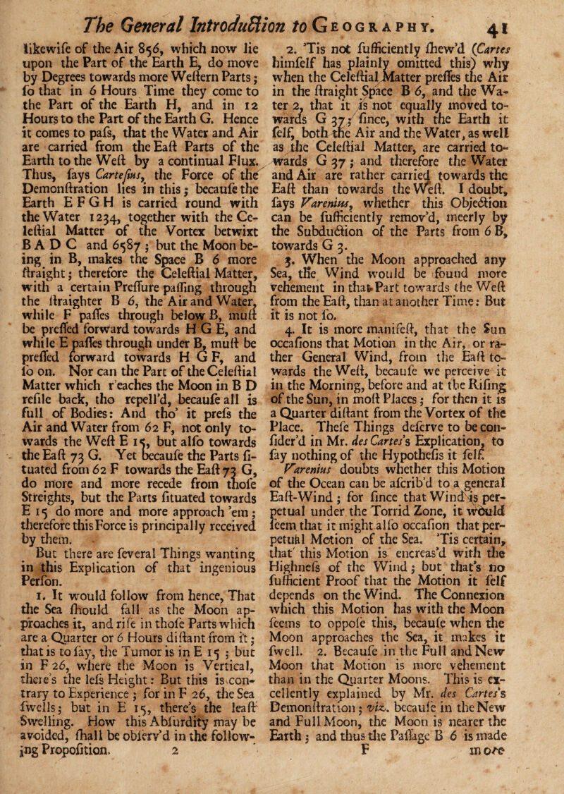 likewife of the Air 856, which now lie upon the Part of the Earth E, do move by Degrees towards more Weftern Parts; fo that in 6 Hours Time they come to the Part of the Earth H, and in 12 Hours to the Part of the Earth G. Hence it comes to pafs, that the Water and Air are carried from the Ead Parts of the Earth to the Wed by a continual Flux. Thus, fays Cartefins, the Force of the Demondration lies in this; becaufe the Earth E F G H is carried round with the Water 1234, together with the Ce¬ ledial Matter of the Vortex betwixt B A D C and 6587 $ but the Moon be¬ ing in B, makes the Space B 6 more ftraight; therefore the Celedial Matter, with a certain PrefTure palling through the draighter B 6, the Air and Water, while F pafTes through below B, mud be prefTed forward towards H G E, and while E pafTes through under B, mud be prefTed forward towards H G F, and lo on. Nor can the Part of the Celedial Matter which reaches the Moon in B D refilc back, tho repel I'd, becaufe all is full of Bodies: And tho* it prefs the Air and Water from 62 F, not only to¬ wards the Wed E i<, but alfo towards the Ead 73 G. Yet becaufe the Parts fi- tuated from 62 F towards the Ead 73 G, do more and more recede from tnofe Streights, but the Parts fituated towards E 15 do more and more approach ’em; therefore this Force is principally received by them. But there are feveral Things wanting in this Explication of that ingenious Perfon. 1. It would follow from hence, That the Sea fhould fall as the Moon ap¬ proaches it, and rife in thofe Parts which are a Quarter or 6 Hours didant from it ,* that is to fay, the Tumor is in E 15 ; but in F 26, where the Moon is Vertical, there’s the lefs Height: But this is con¬ trary to Experience ; for in F 26, the Sea fwells; but in E 15, there’s the lead Swelling. How this Abfurdity may be avoided, fhall be oblerv’d in the follow¬ 2. ’Tis not diffidently fhew’d (Cartes himfelf has plainly omitted this) why when the Celedial Matter preffes the Air in the draight Space B 6, and the Wa¬ ter 2, that it is not equally moved to¬ wards G 37/ fince, with the Earth it fel£ both^ne Air and the Water, as well as the Celedial Matter, are carried to¬ wards^ G 37 ; and therefore the Water and Air are rather carried towards the Ead than towards the Wed. I doubt, fays Varenius, whether this Obje&ion can be diffidently remov’d, meerly by the Subdu&ion of the Parts from 6B, towards G 3. 3. When the Moon approached any Sea, tKe Wind would be found more vehement in that Part towards the Wed from the Ead, than at another Time: But it is not fo. 4. It is more manifed, that the Sun occafions that Motion in the Air, or ra¬ ther General Wind, from the Ead to¬ wards the Wed, becaufe we perceive it in the Morning, before and at the Riling of the Sun, in mod Places; for then it is a Quarter didant from the Vortex of the Place. Thefe Things deferve to be con- fider’d in Mr. des Cartes's Explication, to fay nothing of the Hypothecs it fel£ Vtrends doubts whether this Motion of the Ocean can be afcrib’d to a general Ead-Wind ; for fince that Wind is per¬ petual under the Torrid Zone, it 'wr&ilcl feem that it might alfo occafion that per- pet util Motion of the Sea* Tis certain, that' this Motion is encreas’d with the Highnefs of the Wind; but that’s no fufficient Proof that the Motion it felf depends on the Wind. The Connexion which this Motion has with the Moon feems to oppofe this, becaufe when the Moon approaches the Sea, it makes it fwell. 2. Becaufe in the Full and New Moon that Motion is more vehement than in the Quarter Moons. This is ex¬ cellently explained by Mr. des Cartes's Demondration 5 vU. becaufe in the New and Full Moon, the Moon is nearer the Earth $ and thus the Pafiage B 6 is made