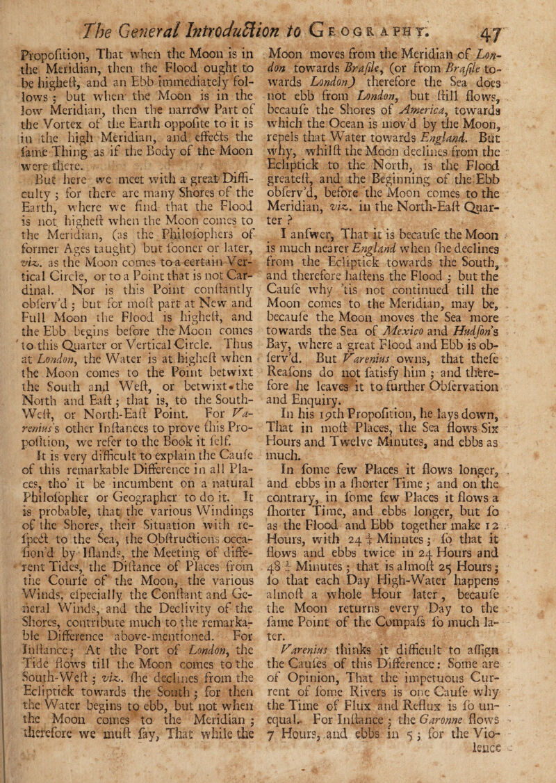 Propofition, That when the Moon is in the Meridian, then the. Flood ought to be highed, and an Ebb immediately fol¬ lows 5 but when the Moon is in the low Meridian, then the narrdw Part of the Vortex of the Earth oppofite to it is in the high Meridian, and effebls the lame Thing as if the Body of the Moon were there. But here we meet with a great Diffi¬ culty ; for there are many Shores of the Earth, where we find that the Flood is not highed when the Moon comes to the Meridian, (as the Philoiophers of former Ages taught) but fooner or later, viz,, as the Moon comes to a certain Ver¬ tical Circle, or to a Point that is not Car¬ dinal. Nor is this Point condantly oblerVd ; but for mod part at New and Fuii Moon the Flood is higheft, and the Ebb begins before the Moon comes to this Quarter or Vertical Circle. Thus at London, the Water is at higheft when the Moon comes to the Point betwixt the South and Wed, or betwixt#the North and Bad ; that is, to the South- Wed, or North-Ead Point. For Va- remus's other Indances to prove this Pro- pofltion, wre refer to the Book it felf. It is very difficult to explain the Caufe of this remarkable Difference in all Pla¬ ces, tho’ it be incumbent on a natural Pbilofopher or Geographer to do it. It is probable, that the various Windings of the Shores, their Situation with re- fpedl to the Sea, the ObdruCfiohs occa- fion'd by ldands, the Meeting of diffe¬ rent Tides, the Didance of Places from the Courfe of the Moon, the various Winds, efpecially the Cendant and Ge¬ neral Winds, and the Declivity of the Shores, contribute much to the remarka¬ ble Difference above-mentioned. For In dance 5 At the Port of London, the Tide flows till the Moon comes to the South-Wed ; viz,, foe declines from the Ecliptick towards the South ; for then the Water begins to ebb, but not when the Moon comes to the Meridian ; therefore we mud fay, That while the Moon moves from the Meridian of Lon¬ don towards Brafile, (or from Brafile to¬ wards London) therefore the Sea does not ebb from London, but dill flows, becaufe the Shores of America, towards which the Ocean is mov'd by the Moon, repels that Water towards England. But why, whilft the Moon declines from the Ecliptick to the North, is the Flood greated, and the Beginning of the Ebb obferv’d, before the Moon comes to the Meridian, viz. in the North-Had Quar¬ ter ? I anfwer, That it is becaufe the Moon * is much nearer England when foe declines from the Ecliptick towards the South, and therefore haftens the Flood ; but the Caufe why ’tis not continued till the Moon comes to the Meridian, may be, becaufe the Moon moves the Sea more towards the Sea of Mexico and Hudfons Bay, where a great Flood and Ebb is ob- fervU. But V'arenius owns, that thefe Reafons do not fatisfy him ; and there¬ fore he leaves it to further Obfcrvation and Enquiry. In his 19th Propofition, he lays down, That in mod Places, the Sea flows Six Hours and Twelve Minutes, and ebbs as much. In Tome few Places it flows longer, . and ebbs in a fhorter Time * and on the contrary, in fome few Places it flows a foorter Time, and ebbs longer, but fo as the Flood and Ebb together make 12 Hours, with 24 f Minutes ; fo that it flows and ebbs twice in 24 Hours and 48 T Minutes 5 that is almoft 25 Hours $ lo that each Day High-Water happens aimed a whole Hour later , becaufe the Moon returns every Day to the fame Point of the Compafs fo much la¬ ter. FarenMs thinks it difficult to affigit the Caches of this Difference: Some are of Opinion, That the impetuous Cur¬ rent of fome Rivers is one Caufe why the Time of Flux and Reflux is ib un¬ equal.- For Indance * the Garonne flows 7 Hours, and ebbs in 5 ; for the Vio¬ lence