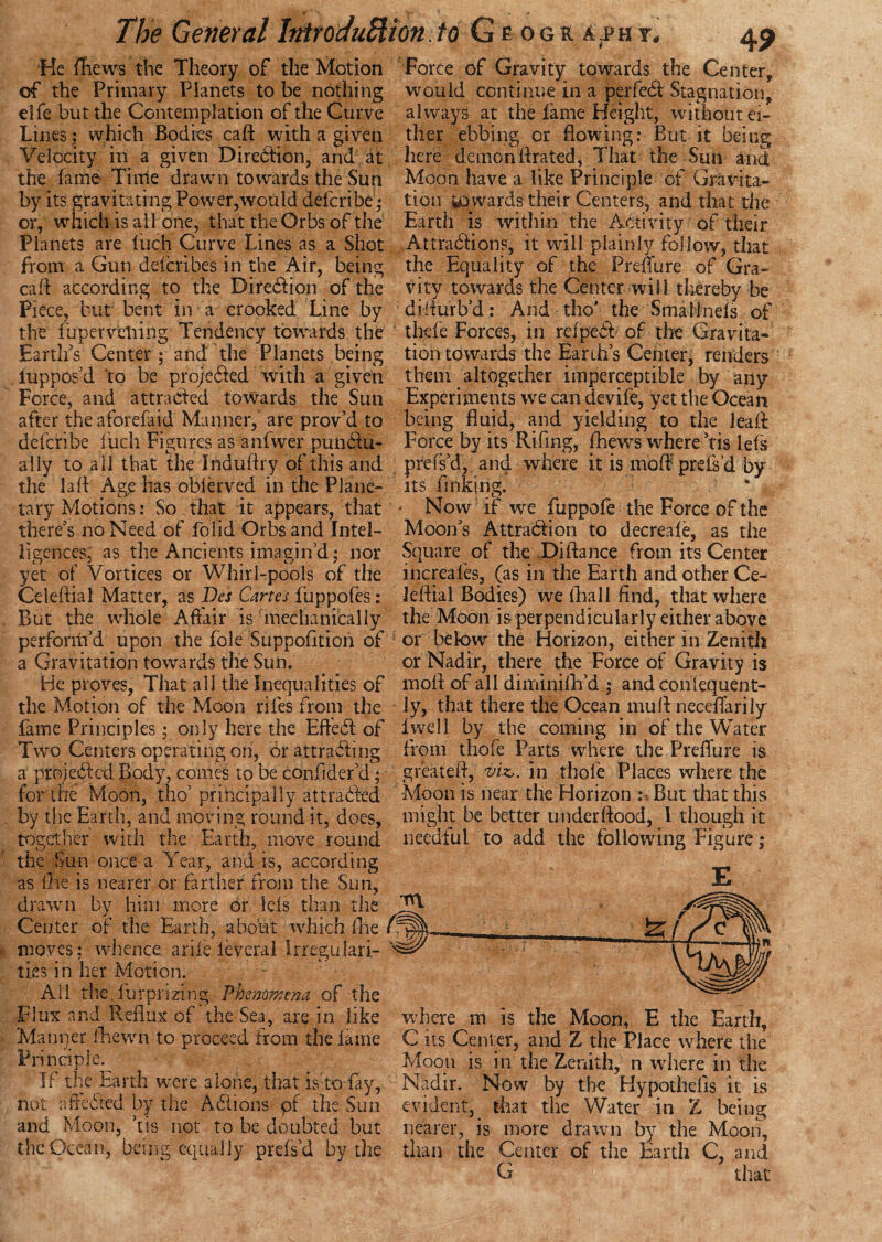 4? He ifiews the Theory of the Motion Force of Gravity towards the Center, of the Primary Planets to be nothing would continue in a perfedl Stagnation, dfe but the Contemplation of the Curve Lines; which Bodies cafL with a given Velocity in a given Direilion, and at the fame Time drawn towards the Sun by its gravitating Power,would defcribe; always at the fame Height, without ei¬ ther ebbing or flowing: But it being here demon If rated, That the Sun and Moon have a like Principle of Gravita¬ tion towards their Centers, and that die or, which is ail one, that the Orbs of the Earth is within the Activity of their —« _ . -» m V * — t A /N • .9 4 ^ ^ Planets are Inch Curve Lines as a Shot from a Gun defcribes in the Air, being cafl according to the Direction of the Piece, but bent in a crooked Line by the fuperveliing Tendency towards the Attradiions, it will plainly follow, that the Equality of the Preflure of Gra¬ vity towards the Center will thereby be diflurb’d: And tho' the Small neis of thefe Forces, in rdpeit of the Gravita- Earths Center; and the Planets being tion towards the Earth’s Center, renders luppos’d ‘to be proje&ed with a given them altogether imperceptible by any Force, and attracted towards the Sun Experiments vve can devife, yet the Ocean after the aforefaid Manner, are prov’d to being fluid, and yielding to the leaft defcribe fuch Figures as anfwer pundiu- Force by its Rifing, fhew^s where ’tis lefs ally to all that the Jnduflry of this and prels’d, and where it is moft prefs’d by the lafl Age has oblerved in the Plane- its finking, ’ tary Motions: So that it appears, that * Now if we fuppofe the Force of the there’s no Need of folid Orbs and Intel- Moon’s Attraction to decreafe, as the ligences. as the Ancients imagin’d; nor Square of the Difiance from its Center yet of Vortices or Whirl-pools of the increafes, (as in the Earth and other Ce- Celeftial Matter, as Bes Cartes fuppofes: Jeftial Bodies) we (hall find, that where But the whole Affair is mechanically the Moon is perpendicularly either above perform’d upon the foie Suppofition of or below the Horizon, either in Zenith a Gravitation towards the Sun. or Nadir, there the Force of Gravity is He proves, That all the Inequalities of mofl of all diminifh’d ; andconlequent- the Motion of the Moon riles from the iy, that there the Ocean mull neceflarily fame Principles; only here the Effedt of live 11 by the coming in of the Water Two Centers operating on, or attracting from thole Parts where the Preflure is a projected Body, comes lobe confider’d; greatefl, viz,, in thole Places where the for the Moon, tho’ principally attracted Moon is near the Horizon : But that this by the Earth, and moving round it, does, might be better underflood, 1 though it together with the Earth, move round needful to add the following Figure; the Sun once a Year, and is, according as lire is nearer or farther from the Sun, drawn by him more or iels than the Center of the Earth, about which Are . 7 ™ moves; whence arife feveral Irregulari- ties in her Motion. All the. fur prizing Phenomena of the Flux and Reflux of the Sea, are in like Manqer (hewn to proceed from the lame Principle. If the Earth were alone, that is to fry, not all cited by the A 61 ions pf the Sun and Moon, ’tis not to be doubted but where m is the Moon, E the Earth, C its Center, and Z the Place where the Moon is in the Zenith, n wdiere in the Nadir. Now by the Hypotheiis it is evident, that the Water in Z being nearer, is more drawn by the Moon, the Ocean, being equally prefs’d by the than the Center of the Earth C, and G that