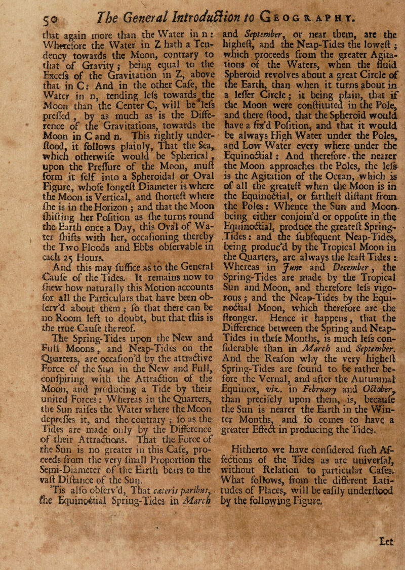 \ - . m o The General Introduction to Geogr a v h r. that again more than the Water in n: Wherefore the Water in Z hath a Ten¬ dency towards the Moon, contrary to that of Gravity j being equal to the Excefs of the Gravitation in Z, above that in C: And in the other Cafe, the Water in n, tending lefs tqwards^the Moon than the Center C, will be lefs preffed , by as much as is the Diffe¬ rence of the Gravitations, towards the Moon in C and n. This rightly under¬ flood, it follows plainly, That the Sea, which otherwife would be Spherical, upon the Preffure of the Moon, mu ft form it felf into a Spheroidal or Oval Figure, whofe longeft Diameter is where the Moon is Vertical, and fhorteft where ihe is in the Horizon ; and that the Moon fhifting her Pofition as (he turns round the Earth once a Day, this Oval of Wa¬ ter fhifts with her, occafioning thereby the Two Floods and Ebbs obfervable in each 25 Hours. And this may fuffice as to the General Caufe of the Tides, ft remains now to fhew how naturally this Motion accounts for all the Particulars that have been ob¬ serv'd about them $ fo that there can be no Room left to doubt, but that this is the true Caufe thereof. The Spring-Tides upon the New and Full Moons, and Neap-Tides on the Quarters, are occahon'd by the attractive Force of the Sun in the New and Full* confpiring with the Attraction of the Moon, and producing a Tide by their united Forces: Whereas in the Quarters, the Sun raifes the Water where the Moon depreftes it, and the. contrary ; fo as the Tides are made only by the Difference of their Attractions. That the Force of the Sun is no greater in this Cafe, pro¬ ceeds from the very fmall Proportion the Semi-Diameter of the Earth bears to the vaft Diftance of the Sun. Tis alfo obferv'd, That cateris paribus, > fhe Equinoctial Spring-Tides in March and September, or near them, are the higheft, and the Neap-Tides the loweft $ which proceeds from the greater Agita¬ tions of the Waters, when the fluid Spheroid revolves about a great Circle of the Earth, than when it turns about in a lefier Circle; it being plain, that if the Moon were conftituted in the Pole, and there ftood, that the Spheroid would have a fix'd Pofition, and that it would be always High Water under the Poles, and Low Water every where under the EquinoCtial: And therefore. the nearer the Moon approaches the Poles, the lefs is the Agitation of the Ocean, which is of all the greateft when the Moon is in the EquinoCtial, or fartheft diftant from the Poles: Whence the Sun and Moon- being either conjoin'd or oppofite in the EquinoCtial, produce the greateft Spring- Tides : and the fubfequent Neap-Tides, being produc’d by the Tropical Moon in the Quarters, are always the leaft Tides Whereas in June and December, the Spring-Tides are made by the Tropical Sun and Moon, and therefore lefs vigo¬ rous $ and the Neap-Tides by the Equi¬ noCtial Moon, which therefore are the ftronger. Hence it happens, that the Difference between the Spring and Neap- Tides in thefe Months, is much lefs con- fiderable than in March and September. And the Reafon why the very higheft Spring-Tides are found to be rather be¬ fore the Vernal, and after the Autumnal Equinox, viz,, in February and Offober^ than precifely upon them, is, becaufe the Sun is nearer the Earth in the Win¬ ter Months, and fo comes to have a greater EfteCt in producing the Tides. Hitherto we have confidered fuch Af- feCtions of the Tides as are univerfal, without Relation to particular Cafes* What follows, from the different Lati¬ tudes of Places, will be eafily underftood by the following Figure. Let