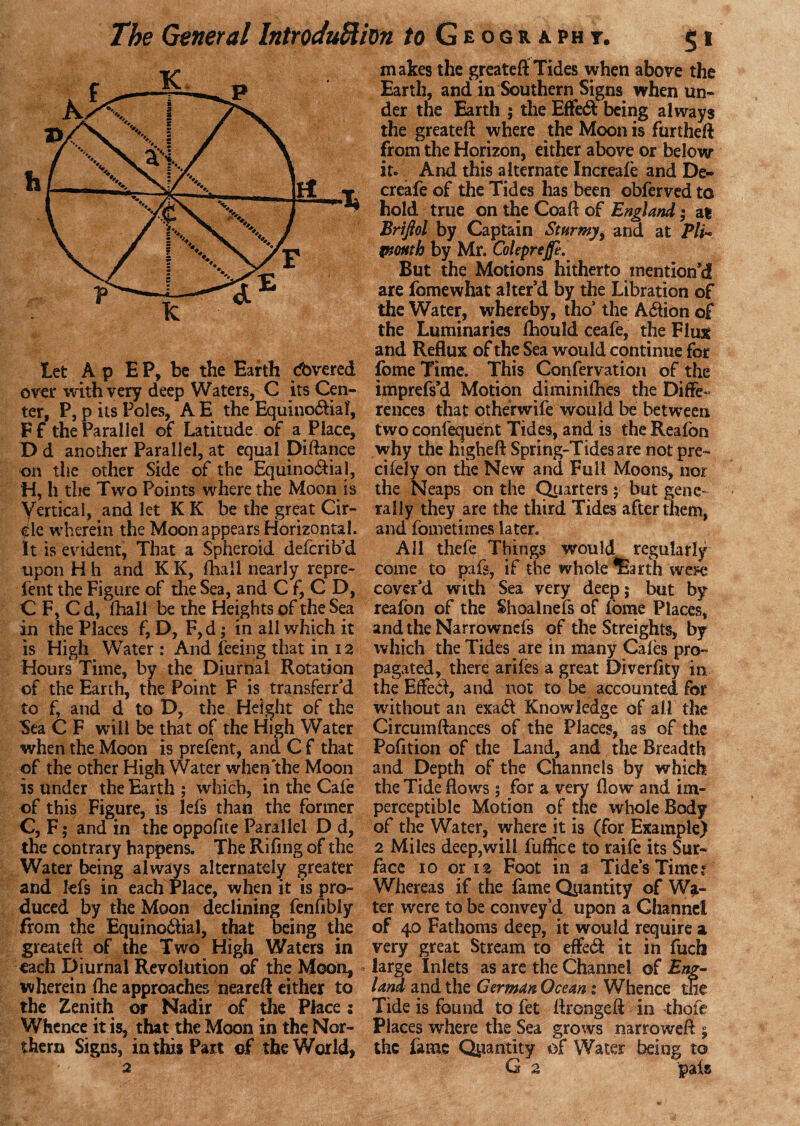 let A p E P, be the Earth dbvered over with very deep Waters, C its Cen¬ ter, P, p its Poles, A E the Equino&ial, Ff the Parallel of Latitude of a Place, D d another Parallel, at equal pittance on the other Side of the Equino£ial, H, h the Two Points where the Moon is Vertical, and let K K be the great Cir¬ cle wherein the Moon appears Horizontal. It is evident, That a Spheroid defcrib'd upon H h and K K, (hall nearly repre- Pent the Figure of the Sea, and C f, C D, C F, C d, (hall be the Heights of the Sea in the Places f9 D, F,d; in all which it is High Water : And feeing that in 12 Hours Time, by the Diurnal Rotation of the Earth, tne Point F is transferr'd to f, and d to D, the Height of the 3ea C F will be that of the High Water when the Moon is prefent, and C f that of the other High Water when the Moon is under the Earth ; which, in the Cafe of this Figure, is lefs than the former C, F ; and in the oppofite Parallel D d, the contrary happens. The Rifing of the Water being always alternately greater and lefs in each Place, when it is pro¬ duced by the Moon declining fenfibly from the Equinoilial, that being the greateft of the Two High Waters in each Diurnal Revolution of the Moon, wherein (he approaches nearett either to the Zenith or Nadir of the Place; Whence it is, that the Moon in the Nor¬ thern Signs, in this Part of the World, makes the greateft Tides when above the Earth, and in Southern Signs when un¬ der tne Earth ; the Effect being always the greateft where the Moon is furtheft from the Horizon, either above or below it. And this alternate Increafe and De- creafe of the Tides has been obferved to hold true on the Coaft of England• at Briftol by Captain Stttrmy, and at PA- ptottth by Mr. Coleprejfe. But the Motions hitherto mention'd are fomewhat alter'd by the Libration of the Water, whereby, tho' the A61ion of the Luminaries (hould ceafe, the Flint and Reflux of the Sea would continue for feme Time. This Confervation of the imprefs’d Motion dimini(hes the Diffe¬ rences that otherwife would be between two confequent Tides, and is the Reafon why the higheft Spring-Tides a re not pre- cifely on the New and Full Moons, nor the Neaps on the Quarters; but gene¬ rally they are the third Tides after them, and fometimes later. All thefe Things would regularly come to pafs, if the whole ^arth wen* cover'd with Sea very deep; but by reafon of the Shoalnefs of iorne Places, and the Narrowncfs of the Streights, by which the Tides are in many Cales pro¬ pagated, there ariies a great Diverftty in the Effe<tt, and not to be accounted for without an exa& Knowledge of all the Circumftances of the Places, as of the Pofition of the Land, and the Breadth and Depth of the Channels by which the Tide flows; for a very flow and im¬ perceptible Motion of the whole Body of the Water, where it is (for Example) 2 Miles deep,will fuffice to raife its Sur¬ face io or 12 Foot in a Tide's Timer Whereas if the fame Quantity of Wa¬ ter were to be convey'd upon a Channel of 40 Fathoms deep, it would require a very great Stream to effetft it in fuch large Inlets as are the Channel of Eng¬ land and the German Ocean t Whence the Tide is found to fet flrongeft in thqfe Places where the Sea grows narroweft ; the fame Quantity of Water being to G 2