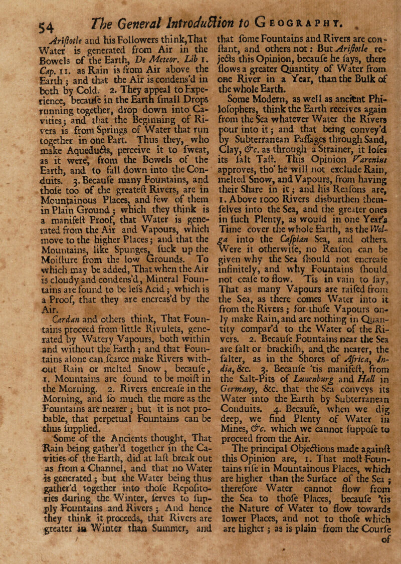 Ariftotle and his Followers think,That Water is generated from Air in the Bowels of the Earth, De Meteor. Lib i. Cap. ii. as Rain is from Air above the Earth ; and that the Air is condens'd in both by Cold. 2. They appeal to Expe¬ rience, becaufe in the Earth fmaii Drops running together, drop down into Ca¬ vities 5 and that the Beginning of Ri¬ vers is from Springs of Water that run together in one Part. Thus they, who make Aquedu&s, perceive it to fweat, as it were; from the Bowels of the Earth, and to fall down into the Con¬ duits. 3. Becaufe many Fountains, and thole too of the greateft Rivers, are in Mountainous Places, and few of them in Plain Ground 5 which they think is a manifeft Proof, that Water is gene¬ rated from the Air and Vapours, which move to the higher Places; and that the Mountains, like Spunges, luck up the Moillure from the low Grounds. To which may be added, That when the Air is cloudy and condens’d, Mineral Foun¬ tains are found to be lefs Acid; which is a Proof, that they are encreas'd by the Air. Cardan and others think, That Foun¬ tains proceed from little Rivulets, gene¬ rated by Watery Vapours, both within and without the Earth; and that Foun¬ tains alone can fcarce make Rivers with¬ out Rain or melted Snow , becaufe, 1. Mountains are found to be moift in the Morning. 2. Rivers encreafe in the Morning, and fo much the more as the Fountains are nearer ; but it is not pro¬ bable, that perpetual Fountains can be thus iepplied. Some of the Ancients thought, That Rain being gather'd together in the Ca¬ vities of the Earth, did at laft break out as from a Channel, and that no Water is generated; but the Water being thus gather'd together into thofe Repofito- ties during the Winter, ferves to fup- ply Fountains and Rivers ; And hence they think it proceeds, that Rivers are greater ia Winter than Summer, and / that fome Fountains and Rivers are con- Bant, and others not: But Ariftotle re- je&s this Opinion, becaufe he fays, there flows a greater Quantity of Water from one River in a Year, than the Bulk of the whole Earth. Some Modern, as well as ancient Phi- lofophers, think the Earth receives again from the Sea whatever Water the Rivers pour into it; and that being convey’d by Subterranean Paflages through Sand, Clay, &c. as through a Strainer, it lofes its la It Taft. This Opinion Vareniut approves, tho’ he will not exclude Rain,, melted Snow, and Vapours, from having their Share in it; and his Reafons are, 1. Above 1000 Rivers disburthen them- felves into the Sea, and the greater ones in fuch Plenty, as would in one Years Time cover the whole Earth, as the WoL ga into the Cafpian Sea, and others. Were it other wile, no Reafon can be given why the Sea fhould not encreafe infinitely, and why Fountains fhouid not ceale to flow. Tis in vain to lay. That as many Vapours are raifed from the Sea, as there comes Water into it from the Rivers; for thofe Vapours on¬ ly make Rain, and are nothing in Quan¬ tity compar'd to the Water of the Ri¬ vers. 2. Becaufe Fountains near the Sea are fait or brackifh, and the nearer, the falter, as in the Shores of Africa, In¬ dia, 8ic. 3. Becaufe 'tis manifeft, from the Salt-Pits of Lunenburg and. Hall in Germany, &c. that the Sea conveys its Water into the Earth by Subterranean Conduits. 4. Becaufe, wrheti we dig deep, we find Plenty of Water in Mines, &c. which we cannot fuppofe to proceed from the Air. The principal Obje&ions made againft this Opinion are, 1. That moft Foun¬ tains rife in Mountainous Places, which are higher than the Surface of the Sea ; therefore Water cannot flow from the Sea to thofe Places, becaufe 'tis the Nature of Water to flow towards lower Places, and not to thole which are higher ; as is plain from the Courfe of