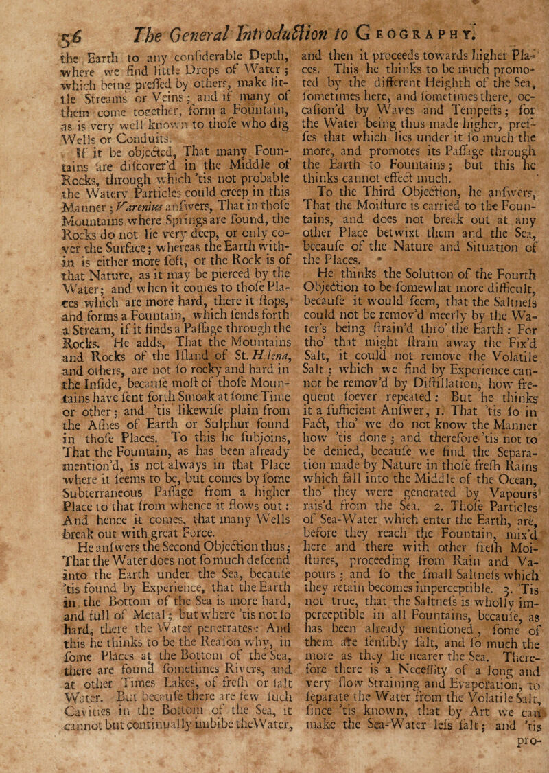 the Earth to any confiderable Depth, where we find little Drops o( Water ; which being preB'ed by others, make iit-^ tie Streams or Veins; and if many of them come together, form a Fountain, as is very well known to thofe who dig Wells or Conduits, f- If it be objected, That many Foun¬ tains are diicover’d in the Middle of Rocks, through which ’tis not probable the Watery Particles could creep in this Manner; Farenim anfwers, That in thofe Mountains where Springs are found, the Rocks do not lie very deep, or only co¬ ver the Surface; whereas the Earth with¬ in is either more Toft, or the Rock is of that Nature, as it may be pierced by the Water; and when it comes to thofe Pla¬ ces which are more hard, there it hops, and forms a Fountain, which fends forth a Stream, if it finds a PalTage through the Rocks. He adds, That the Mountains and Rocks of the I Hand of St. Helena, and others, are not fo rocky and hard in the Inlide, becaufe mod of thole Moun¬ tains have lent forth Smoak at fome Time or other; and ’tis likewile plain from the Allies of Earth or Sulphur found in thofe Places. To this he fubjoins, That the Fountain, as has been already mention’d, is not always in that Place where it leems to be, but comes by fome Subterraneous PalTage from a higher Place to that from whence it flows out: And hence it comes, that many Wells break out with great Force. He anfwers the Second Objection thus; That the Water does not fo much defeend into the Earth under the Sea, becaule ’tis found by Experience, that the Earth in the Bottom of the Sea is more hard, and full of Metal; but where Tis not lo hard, there the Water penetrates-: And this he thinks to be the Rea Ion why, in Tome Places at the Bottom of the Sea, there are found fometimes Rivers, and at other Times Lakes, of frefh or la.lt Water. But becaule there are few iucli Cavities in the Bottom of the Sea, it cannot but continually imbibe theWater. and then it proceeds towards higher Pia* ces. This he thinks to be much promo* ted by the different Heighth of die Sea, lometimes here, and fometimes there, oc- cafion’d by W aves and Tern pells; for the Water being thus made higher, pref- fes that which lies under it lo much the more, and promotes its Pafiage through the Earth to Fountains; but this he thinks cannot effebf much. To the Third Objedfion, he anfwers, That the MoiBure is carried to the Foun¬ tains, and does not break out at any other Place betwixt them and the Sea, becaufe of the Nature and Situation of the Places. @ He thinks the Solution of the Fourth Objediion to be fomewhat more difficult, becaufe it would Teem, that the Saltnels could not be remov’d meerly by the Wa¬ ter’s being Brain’d thro’ the Earth : For tho’ that might Brain away the Fix’d Salt, it could not remove the Volatile. Salt : which we find by Experience can¬ not be remov’d by Di(filiation, how fre¬ quent loever repeated: But he thinks it a fufficient Anfwer, i. That Tis lo in Fadi, tho’ we do not know the Manner how ’tis done ; and therefore- ’tis not to be denied, becaufe we find the Separa¬ tion made by Nature in thole frefh Rains which fall into the Middle of the Ocean, tho’ they were generated by Vapours rais’d from the Sea. 2. Thofe Particles of Sea-Water which enter the Earth, are, before they reach 'the Fountain, mix’d here and there with other frelh Moi- Bures, proceeding from Rain and Va¬ pours ; and fo the fmall Saltnels which they retain becomes imperceptible. 3. ’Tis not true, that the Saltnels is wholly im¬ perceptible in all Fountains, becaule, as has been already mentioned, fome of them ate lenfibly fait, and lo much the more as they lie nearer the Sea. There¬ fore there is a Necdlity of a. long and very flow Straining and Evaporation, to feparate the Water from the Volatile Salt, fince Tis known, that by Art we can make the Sea-Water lefs fait; and ’ns pro-