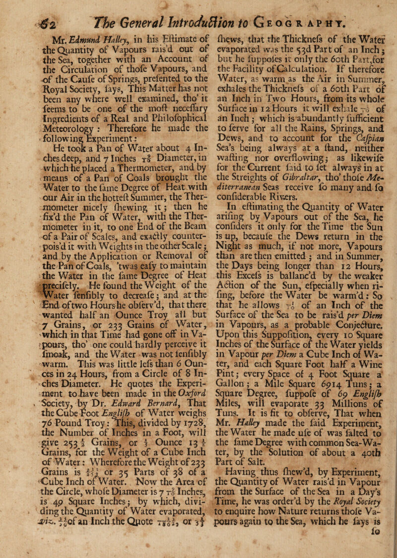 Mr. Edmund Halley^ in his Eftimate of the Quantity of Vapours rais’d out of the Sea, together with an Account of the Circulation of thofe Vapours, and of the Caufe of Springs, prefented to the Royal Society, fays, This Matter has not been any where well examined, tho' it Teems to be one of the moft neceflary Ingredients of a Real and Philofophical Meteorology : Therefore he made the ‘ following Experiment: He took a Pan of Water about 4 In¬ ches deep, and 7 Inches t! Diameter, in whichiie placed a Thermometer, and by < means of a Pan of Coals brought the Water to the fame Degree of Heat with our Air in the hotted Summer, the Ther¬ mometer nicely {hewing it; then he fix'd the Pan of Water, with the Ther¬ mometer in it, to one End of the Ream of a Pair of Scales, and exadfly counter¬ pois'd it with Weights in the other Scale ; and by the Application or Removal of the Pan of Coals, 'twas eafy to maintain the Water in the fame Degree of Heat precifely. He found the Weight of the Water fenlibly to decreafe; and at the End of two Hours he obferv'd, that there wanted half an Ounce Troy all but 7 Grains, or 233 Grains of Water, which in that Time had gone off in Va¬ lours, tho’ one could hardly perceive it fmoak, and the Water was notlenfibly warm. This was little lefs than 6 Oun¬ ces in 24 Hours, from a Circle of 8 lu¬ rches Diameter. He quotes the Experi¬ ment to have been made in the Oxford Society, by Dr. Edward Bernard, That the Cube Foot Englijh of Water weighs 76 Pound Troy: This, divided by 1728, the Number of Inches in a Foot, will give 253 i Grains, or j Ounce 13 \ Grains, for the Weight of a Cube Inch of Water: Wherefore the Weight of 233 Grains is HI or 35 Parts of 38 of a <Cube Inch of Water. Now the Area of the Circle, whole Diameter is 7 -5- Inches, is 4P Square Inches; by which, divi¬ ding the Quantity of Water evaporated, jw*. j- |of an Inch the Quote or {hews, that the Thicknefs of the Water evaporated was the 53d Part of an Inch; but he luppofes it only the 60th Part,for the Facility of Calculation. If therefore Water, as warm as the Air in Summer, exhales the Thicknefs of a 60th Part of an Inch in Two Hours, from its whole Surface in 12 Hours it will exhale t6 of an Inch; which is abundantly fufficient to ferve for all the Rains, Springs, and Dews, and to account for the Cafpiaa Sea's being always at a Rand, neither wafting nor overflowing ; as likewife for the Current laid to let always? in at the Streights of Gibraltar, tho' thofe Me* diterranean Seas receive lb many and fo confiderable Rivers. In eftimating the Quantity of Water ariftng by Vapours out of the Sea, he conftders it only for the Time the Sun is up, becaule the Dews return in the Night as much, if not more. Vapours than are then emitted ; and in Summer, the Days being longer than 12 Hours, this Excefs is ballanc'd by the weaker A6fion of the Sun, elpecially when ri¬ ling, before the Water be warm'd: So that he allows To of an Inch of the Surface of the Sea to be rais'd per Diem in Vapours, as a probable Con;e6iure. Upon this Suppofition, every 10 Square Inches of the Surface of the Water yields in Vapour per Diem a Cube Inch of Wa¬ ter, and each Square Foot half a Wine Pint; every Space of 4 Foot Square a Gallon; a Mile Square 6914 Tuns; a Square Degree, fuppofe of 69 Englifb Miles, will evaporate 33 Millions of Tuns. It is fit to obferve, That when Mr. Halley made the faid Experiment, the Water he made ufe of was halted to the fame Degree with common Sea-Wa¬ ter, by the Solution of about a 40th Part of Salt. Having thus fhew'd, by Experiment, the Quantity of Water rais'd in Vapour from the Surface of the Sea in a Day's Time, he was order'd by the Royal Society to enquire how Nature returns thofe Va¬ pours again to the Sea, which he fays is