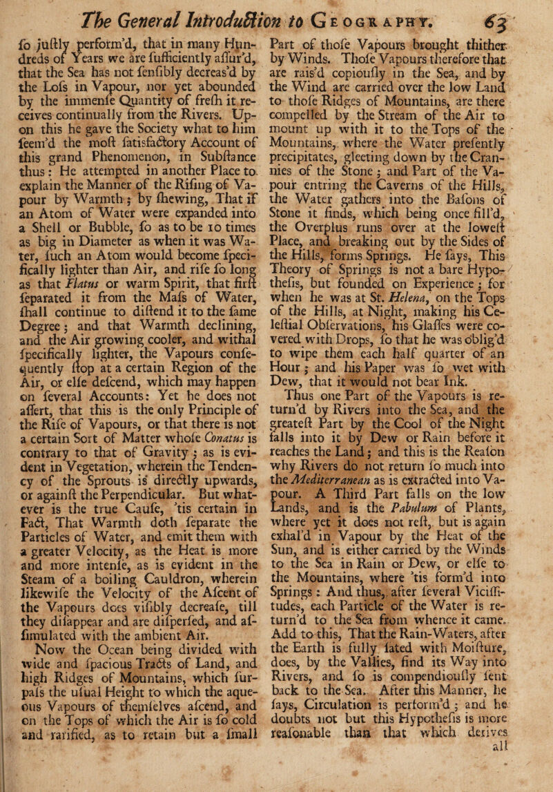 fo jufily perform'd, that in many Hun¬ dreds of Years we arefufficiently allur'd, that the Sea has not fenfibly decreas'd by the Lofs in Vapour, nor yet abounded by the immenle Quantity of frefti it re¬ ceives continually from the Rivers. Up¬ on this he gave the Society what to him feem'd the moft fatisfadtory Account of this grand Phenomenon, in Subftance thus : He attempted in another Place to. explain the Manner of the Riling of Va¬ pour by Warmth ; by die wing, That if an Atom of Water were expanded into a Shell or Bubble, fo as to be io times as big in Diameter as when it was Wa¬ ter, luch an Atom would become fpeci- fically lighter than Air, and rife fo long as that Flatus or warm Spirit, that fir ft feparated it from the Mafs of Water, {hall continue to difiend it to the fame Degree; and that Warmth declining, and the Air growing cooler, and withal fpecificallv lighter, the Vapours confe- quently flop at a certain Region of the Air, or elle defcend, which may happen on feveral Accounts: Yet he does not affert, that this is the only Principle of the Rife of Vapours, or that there is not a certain Sort of Matter whole Conatus is contrary to that of Gravity ; as is evi¬ dent in Vegetation, wherein the Tenden¬ cy of the Sprouts is direddly upwards, or again ft the Perpendicular. But what¬ ever is the true Caufe, 'tis certain in FaThat Warmth doth Separate the Particles of Water, and emit them with a greater Velocity, as the Heat is more and more intenle, as is evident in the Steam of a boiling Cauldron, wherein likewife the Velocity of the Afcent of the Vapours dees vifibly decreafe, till they disappear and are difperfed, and af- fimulated with the ambient Air. Now the Ocean being divided with wide and fpacious Trails of Land, and high Ridges of Mountains, which fur- pals the ufual Height to which the aque¬ ous Vapours of themlelves afeend, and on the Tops of which the Air is fo cold and ratified, as to retain but a final! Part of thofe Vapours brought thither by Winds. Thole Vapours therefore that are rais'd copioufly in the Sea, and by the Wind are carried over the low Land to thofe Ridges of Mountains, are there compelled by the Stream of the Air to mount up with it to the Tops of the - Mountains, where the Water prefently precipitates, gleeting down by the Cran¬ nies of the Stone ; and Part of the Va¬ pour entring the Caverns of the Hills, the Water gathers into the Batons of Stone it finds, which being once fill’d, v the Overplus runs over at the lowefi Place, and breaking out by the Sides of the Hills, forms Springs. He fays. This Theory of Springs is not a bare Hypo-7 thefis, but founded on Experience; for when he was at St. Helena,' on the Tops of the Hills, at Night, making his Ce- leftial Oblervations, his Glafies were co¬ vered with Drops, fo that he was oblig’d to wipe them each half quarter of an Hour; and his Paper was fo wet with Dew, that it would not bear Ink. Thus one Part of the Vapours is re¬ turn’d by Rivers into the Sea, and the greateft Part by the Cool of the Night falls into it by Dew or Rain before it reaches the Land; and this is the Realon why Rivers do not return fo much into the Mediterranean as is extracted into Va¬ pour. A Third Part falls on the low Lands, and is the Pabulum of Plants, where yet it does not reft,, but is again exhal’d in Vapour by the Heat of the Sun, and is either carried by the Winds to the Sea in Rain or Dew, or elfe to the Mountains, where 'tis form’d into Springs: And thus, after feveral Vicifti- tudes, each Particle of the Water is re¬ turn’d to the Sea from whence it came. Add to this, That the Rain-Waters, after the Earth is fully lated with Moifture, does, by the Vallies, find its Way into Rivers, and fo is compendioufiy lent back to the Sea. After this Manner, lie fays, Circulation is perform'd ; and he doubts not but this Hypothefis is more reafonable than that which derives all