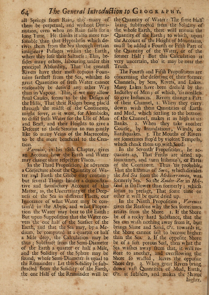 all Springs from Rain, tho’ many of them be perpetual, and without Dimi¬ nution, even when no Rain falls for a long Time. He thinks it alfo more rea- foiiable than that'Hypothecs which de- ' rives them from the Sea through certain imaginary Paffages within the Earth, where they lofe their Saltnefs: This, be- fjdes many others, labouring under this principal Abfurdity, That the greateft Rivers have their moft copious Foun¬ tains far the ft from the Sea, whither To great Quantities of frefh Water cannot reafonably be deriv'd any other Way than in Vapour. This, if we may allow final- Caufes, feerns to be the Defign of the Hills, That their Ridges being plac'd through the mid ft of the Continents, might ferve, as it were, for Aiembicks, to diftil frefti Water for the Ufe of Man and Rea ft, and their Heights to give a Pefcent to thofe Streams to run gently like fo many Veins of the Macrocofm, to be the more beneficial to the Crea¬ tion. Varmiusyin his rSth Chapter, gives an Account ,how the Earth and Water may change their refpebtive Places. In the Third Propofition, he advances a Coiije&ure about the Quantity of Wa¬ ter aryi Earth the Globe may contain j but feveral Things hinder a demon ft ra- - tive and fatisfa&ory Account of this Matter, as, the Uncertainty rif the Deep- lids of the Sea in different Places, our Ignorance of what Water may be con¬ tain'd in the Abyfs, and what Propor¬ tion the Water may bear to the Earth : But upon Suppofition that the Water co- 'ver-s the one half of the Surface of the Earth, and that the Sea may, by a Me¬ dium, be computed at a quarter or half a Mile deep, the Calculation may be thus ; Subftrad from the Semi-Diameter of the Earth a quarter or half a Mile, and the Solidity of the Sphere may be found, whofe Semi-Diameter is equal to the Remainder: Let this Solidity be fub- ftraded from the Solidity of the Earth, the one Half of the Remainder will be the Quantity of Water: The fame Half being fubftraclcd from the Solidity of the whole Earth, there will remain the Quantity of the Earth; to which, upon the Account of the Height of Mountains, mu ft be added a Fourth or Fifth Part of the Quantity of the Water, or of the former Half: But this Calculation is very uncertain, tho' it may be near the Truth. The Fourth and Fifth Propofitions are concerning the deferting of their former Channels, by Seas, Rivers, and Lakese Many Labes have been drein’d by the Xnduftry of Men; of which, 'tisneedlefi to give Inftances. Rivers change a Part of their Channel, i. When they carry down with them Quantities of Earth and Mud, which fettling to the bottom of the Channel, makes it as high as its Banks. 2. When they take another Courfe, by Inundations, Winds, or Earthquakes. 3. The Mouths of Rivers are fometimes ft op'd by violent Tempefts, which choak them 11 p,with,Sand. In the Seventh* Propofitibn., he ac¬ quaints us, That Friths are dried up lometimes, and turn Ifthmus's, qr Parts of the Continent. Thus 'tis probable. That the Ifthmus of which divides the Red Sea from the Mediterranean, was. formerly Sea. So the Zuider-Zee in Hoi-, land is lhallower than formerly ; which ieems to prefage, That fome time or other it will be quite dried up. In the Ninth Propofition, Varenius gives the ‘Reafons why the Sea fomedmes retires from the Shore. 1. If the Shore be of a rocky hard Subftance, that the Sea can wafti nothing away from it, but brings Slime and Sand, &c. towards it, the Shore cannot fail to become higher ' than the Sea. 2. If the oppofite Shore be of a foft porous Soil, then what the Sea wafhes away from that, it will re- ftore to another, and overflowing the Shore fo wafted , leaves the oppofne Shore dry. 3. When great Rivers bring down vaft Quantities of Mud, Earth, &c. it fubiides, and makes die Shores higher.