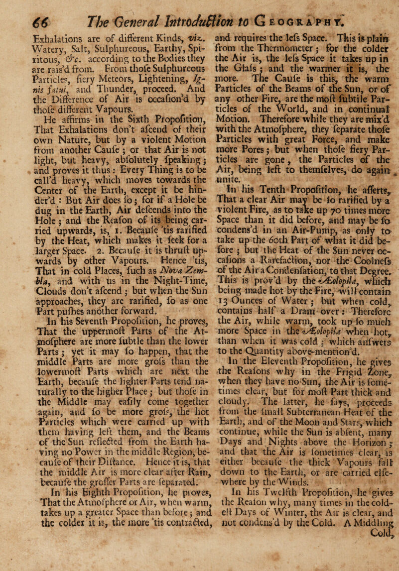 Exhalations are of different Kinds, viz,. Watery, Salt, Sulphureous, Earthy, Spi- ritous, &c. according to the Bodies they are rais'd from. From thole Sulphureous Particles, fiery Meteors, Lightening, Ig¬ nis fatui, and Thunder, proceed. And the Difference of Air is occafion'd by thole different Vapours. He affirms in the Sixth Propofition, That Exhalations don't afcend of their own Nature, but by a violent Motion from another Caufe ; or that Air is not light, but heavy, abfolutely fpeaking; and proves it thus: Every Thing is to be call'd heavy, which moves towards the Center of the Earth, except it be hin¬ der'd J But Air does fo; for if a Hole be dug in the Earth, Air defcends into the Hole ; and the Reafon of its being car¬ ried upwards, is, i. Becaufe 'tis rarified by the Heat, which makes it feek for a larger Space. 2. Becaufe it is thruft up¬ wards by other Vapours. Hence 'tis. That in cold Places, fuch as Nova Zem- bla, and with us in the Night-Time, Clouds don't afcend ; but when the Sun approaches, they are rarified, fo as one Part pufhes another forward. In his Seventh Propofition, he proves, That the uppermoff Parts of the At- mofphere are more fubtle than the lower Parts; yet it may fo happen, that the middle Parts are more grofs than the lowermoft Parts which are next the Earth, becaufe the lighter Parts tend na¬ turally to the higher Place ; but thofe in the Middle may eafily come together again, and fo be more grofs, the hot Particles which were carried up with them having left them, and the Beams of the Sun reflected from the Earth ha¬ ving no Power in the middle Region, be¬ caufe of their Difiance. Hence it is, that the middle Air is more clear after Rain, becaufe the groffer Parts are leparated. In his Eighth Propofition, he proves, That the Atmofphere or Air, when warm, takes up a greater Space than before; and the colder it is, the more ’tis contracted, and requires the lefs Space. This is plater from the Thermometer; for the colder the Air is, the lefs Space it takes up in the Glals; and the warmer it is, the more. The Caufe is this, the warm Particles of the Beams of the Sun, or of any other Fire, are the moft fubtile Par¬ ticles of the World, and in continual Motion. Therefore while they are mix'd with the Atmofphere, they feparate thofe Particles with great Force, and make more Pores $ but when thofe fiery Par¬ ticles are gone, the Particles of the Air, being left to themfelves, do again unite. In his Tenth Propofition, he afferts. That a clear Air may be fo rarified by a violent Fire, as to take up 70 times more Space than it did before, and may be fo condens'd in an Air-Pump, as only to take up the 60th Part of what it did be¬ fore ; but the Heat of the Sun never oc¬ cafion s a Rarefaction, nor the Coolnefs of the Air a Condenfation, to that Degree* This is prov'd by the <J£olopilay which being made hot by the Fire, will contain 13 Ounces of Water ; but when cold^ contains half a Dram over: Therefore the Air, white warm, took up fo much more Space in the <t/Eolopila when hot* than when it was cold ; which anfwers to the Quantity above-mention'd. In the Eleventh Propofition, he gives the Reafons why in the Frigid tone, when they have no Sun, the Air is fome- times clear, but for moft Part thick and cloudy. The latter, he fays, proceeds- from the finall Subterranean Heat of the Earth, and of the Moon and Stars, which continue, while the Sun is abfent, many Days and Nights above the Horizon « and that the Air is fometimes clear, is either becaufe the thick Vapours fall down to the Earth, or are carried elfe- where by the Winds. , In his Twelfth Propofition, he gives the Reaion why, many times in the cold- eft Days of Winter, the Air is clear, and not condens’d by the Cold. A Middling Cold,