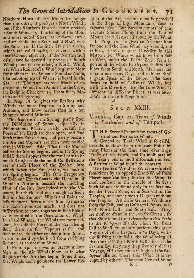 Northern Horn of the Moon be longer than the other, it prefages a North Wind ; but if the Southern Horn be more ere&ed, a South Wind. 9. The Riling of the Moon and more noted Stars, as Arcturus, Orion, and of thofe little Stars call’d Uadi, with the Sun. 10. If the little Stars in Cancer, which are call’d Afeles, be cover’d with a fmall Cloud, efpecially if the Northermoft of the two be cover’d, it prefages a South Wind ; but if the other, a North Wind. 11. When Rain ceafes, Wind begins to blow for moft part. 12. When a Sound or Noife, like bubbling up of Water, is heard in the Sea. 13. The Ancients took Marks of ap¬ proaching Winds from Animals, as the Crow, the Dolphin-Fifh, &c. 14. From Fiery Me¬ teors and Lightning. In Prop. 18. he gives the Reafons why Winds are more frequent in Spring and Autumn, and blow harder than in a hot Summer or cold Winter. This happens in the Spring, partly from the Diffolution of Snow , efpecially in Mountainous Places , partly becaufe the Pores of the Earth are then open, and fend forth more Exhalations, and partly becaufe the Air and Vapours are then more rarified than in Winter. Add, That in the Month before the Spring begins, and in the Spring it felf, there happens for the moft part to be much Rain,becaufe the moift Conftellations are in thofe Places of the Zodiac ; into which, when the Sun enters, we reckon the Spring begins. The fame Frequency of Rain and Exhalations is the Gccalion of Wind in Autumn, becaufe the middling Heat of the Sun does indeed raife the Va¬ pours, but thick, and not enough rarified : But in a hot Summer, Winds and Rains are lefs frequent, becaufe the Sun attenuates the Exhalations too much, and does not fuffer them to come together in fuch Plenty as is required to the Generation of Wind. In a hard Winter, the Winds are more fel- dom, becaufe the Pores of the Earth being fhut, there are few Vapours rais’d ; and fuch as are, do either condenfe into Snow, or are hinder’d by “the Froft from rarifying fo much as to occafion Wind. In Prop. 19. he gives an Account how high in the Air Winds blow, or in what Region of the Air they begin. Some think, that Winds don’t go above the Lower Re¬ gion of the Air, becaufe none is perceiv’d in the Tops of high Mountains, fuch as Olympus, &c: Bur Varenim doubts of this, becaufe Suioak ilfmng from the Top of Mount AZtna, is carried about by the Wind. In Prop. 20. he gives an Account how far one and the fame Wind may extend, and tells us, there’s a great Diverfity in this Matter : For Winds which blow from Eaft to Weft, under the Torrid Zone, feem to go round the whole Earth ; and thofe which blow from South and North, Mariners find to continue many Days, and to blow thro’ a great Space of the Globe. The fame feems to hold of Collateral Winds, but with this Diverfity, that the fame Wind is different in different Places, as was men¬ tion’d in the 10th Propofition. Sect. XXIII. Varenius, Cap. 21. Treats of Winds in Particular3 and of Tempefts. TH E Second Propofition treats of Ge¬ neral and Particular Winds. A General or Trade Wind is fo call’d, becaufe. it blows from the fame Point in many Places at the fame time over large Trafls of the Earth, and for moft part of the. Year ; but is moft difcernable at Sea* A Particular Wind is juft the contrary. The General Wind at S£a is interrupted fometimes by an oppofite Land-Wind from Places near the Sea ; fo that this Wind is moft conftant in the middle of the Sea : Such Winds are found only in the Seas un¬ der the Torrid Zone, or in Seas within the Tropics, and fometimes 7 Degrees without the Tropics. All thefe General Winds are from the Eaft, and its Collateral Points, viz. Eaft, North-Eaft, and South-Eaft. They are moft conftant in the Pacifick Ocean ; fo that Ships bound from Aquapulco in New-Spain to the Philippine Iflands, which lie from Eaft to Weft, frequently perform this great Voyage of 1650 Leagues in 60 Days, with¬ out fhifting their Sails, the Wind being all that time at Eaft or North-Eaft ; fo that the Seamen fay, they may ileep fectirely all that Voyage, till they come in Sight ofthe/3#/- lippine Iflands, where this 'Wind is inter- supted by others. The fame General Wind K 3. is