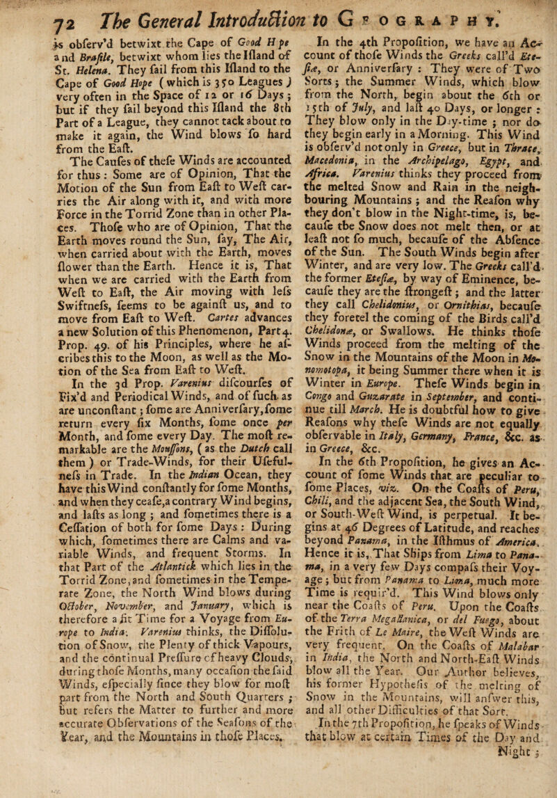 is obferv’d betwixt the Cape of Good H pe and Brafile, betwixt whom lies thelfland of St. Helena. They fail from this Ifland to the Cape of Goad Hope ( which is 3 Jo Leagues ) very often in the Space of 12 or id Days ; but if they fail beyond this Ifland the 8th Part of a League, they cannot tack about to make it again, the Wind blows fo hard from the Eaft:. The Caufes of thefe Winds are accounted for thus : Some are of Opinion, That^he Motion of the Sun from Eaft to Weft car¬ ries the Air along with it, and with more Force in the Torrid Zone than in other Pla¬ ces. Thofe who are of Opinion, That the Earth moves round the Sun, fay. The Air, when carried about with the Earth, moves (lower than the Earth. Hence it is, That when we are carried with the Earth from Weft to Eaft, the Air moving with lefs Swifrnefs, feems to be againft us, and to move from Eaft to Weft. Cartes advances a new Solution of this Phenomenon, Part 4. Prop. 49. of his Principles, where he as¬ cribes this to the Moon, as well as the Mo¬ tion of the Sea from Eaft to Weft. In the 3d Prop. Fannins difcourfes of Fix’d and Periodical Winds, and of fuch as are unconftant; fome are Anniverfary,fome return every fix Months, fome once per Month, and fome every Day. The moft re¬ markable are the Moufons, ( as the Dutch call them) or Trade-Winds, for their Ufeful- nefs in Trade. In the Indian Ocean, they have this Wind conftantly for fome Months, and when they ceafe,a contrary Wind begins, and lafts as long ; and fometimes there is a Ceflation of both for fome Days ; During which, fometimes there are Calms and va¬ riable Winds, and frequent Storms. In that Part of the Atlantick which lies in the Torrid Zone, and fometimes in the Tempe¬ rate Zone, the North Wind blows during GHoler, November, and January, which is therefore a ht Time for a Voyage from Eu- rope to India: Varenius thinks, the DifToJu- tion of Snow, the Plenty of thick Vapours, and the continual Preflure cf heavy Clouds-, during thofe Months, many occafion the Taid Winds, efpecially fince they blow for moft part from the North and South Quarters ; But refers the Matter to further and more accurate Obfervations of the Seafons of the ¥ear, and the Mountains in thofe Places. In the 4th Propofttion, we have an Ac* count of thofe Winds the Greeks call’d Ete- Jt<e, or Anniverfary : They were of Two Sorts; the Summer Winds, which blow from the North, begin about the 6th or 1 jth of July, and laft 40 Days, or longer : They blow only in the Djy-time ; nor da they begin early in a Morning. This Wind is obferv’d not only in Greece, but in Thracet Macedonia, in the Archipelago, Egypt, and Africa. Varenius thinks they proceed front5 the melted Snow and Rain in the neigh¬ bouring Mountains; and the Reafon why they don’t blow in the Night-time, is, be- caufe tbe Snow does not melt then, or at leaft not fo much, becaufe of the Abfence of the Sun. The South Winds begin after Winter, and are very low. The Greeks call’d. the former Etefa., by way of Eminence, be¬ caufe they are the ftrongeft ; and the latter they call Chelidonius, or Ornithias, becaufb they foretel the coming of the Birds call’d Cheiidona, or Swallows. He thinks thofe Winds proceed from the melting of the Snow in the Mountains of the Moon in Afo- nomotopa, it being Summer there when it is Winter in Europe. Thefe Winds begin in Congo and Guzarate in September, and conti¬ nue till March. He is doubtful how to give Reafons why thefe Winds are not equally obfervable in Italy, Germany, France, &c. as in Greece, &c. In the 6th Proportion, he gives an Ac¬ count of fome Winds that are peculiar to fome Places, viz. On the Coafts of Peru, Chili, and the adjacent Sea, the South Wind, or South-Weft Wind, is perpetual. It be¬ gins at 46 Degrees of Latitude, and reaches beyond Panama, in the Ifthmus of America. Hence it is, That Ships from Lima to Pana¬ ma, in a very few Days compafs their Voy¬ age ; but from Panama to Luma, much more Time is requir’d. This Wind blows only near the Coafts of Peru. Upon the Coafts ofthe Terra MegaUanica, or del Fuego, about the Frith cf Le Maire, the Weft Winds are very frequent. On the Coafts of Malabar - in India, the North and North-Eaft Winds blow all the Year. Our Author believes, his former Hypothecs of the melcing of Snow in the Mountains, will anfwer this, and all other Difficulties of that Sort. In the 7th Propofition, he fpeaks of Winds that blow at certain Times of the Day and Night i