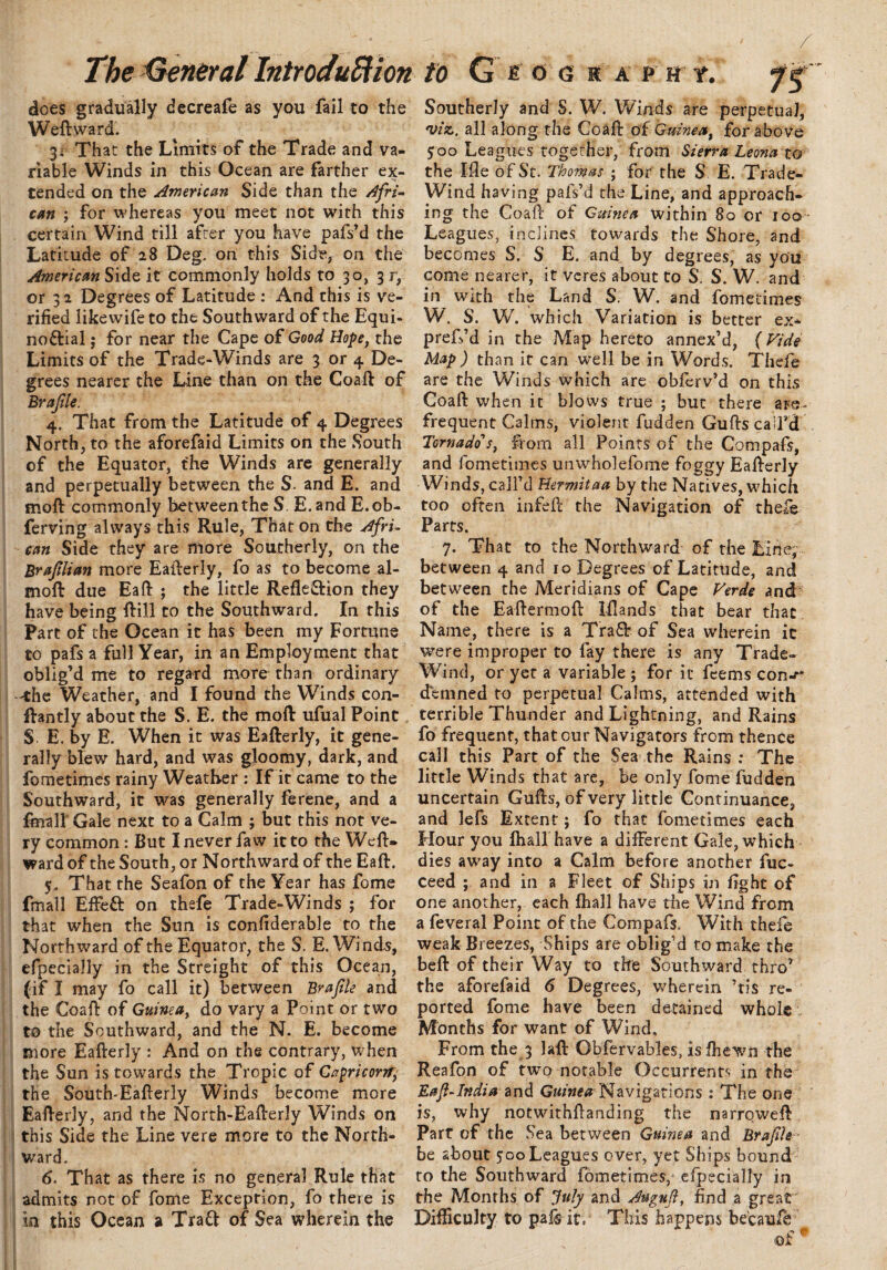 does gradually decreafe as you fail to the Weft ward'. 3^ That the Limits of the Trade and va¬ riable Winds in this Ocean are farther ex¬ tended on the American Side than the Afri¬ can ; for whereas you meet not with this certain Wind till after you have pafs’d the Latitude of 28 Deg. on this Side, on the American Side it commonly holds to 30, 3 r, or 3 2 Degrees of Latitude : And this is ve¬ rified like wife to the Southward of the Equi¬ noctial ; for near the Cape of Good Hope, the Limits of the Trade-Winds are 3 or 4 De¬ grees nearer the Line than on the Coaft of Brafle. 4. That from the Latitude of 4 Degrees North, to the aforefaid Limits on the South of the Equator, the Winds are generally and perpetually between the S. and E. and rnoft commonly between the S. E. and E.ob- ferving always this Rule, That on the Afri¬ can Side they are more Southerly, on the Braflian more Eafterly, fo as to become al- moft due Eaft ; the little RefleClion they have being ftill to the Southward. In this Part of the Ocean it has been my Fortune to pafs a full Year, in an Employment that oblig’d me to regard more than ordinary 'the Weather, and I found the Winds con- ftantly about the S. E. the moft ufual Point S E. by E. When it was Eafterly, it gene¬ rally blew hard, and was gloomy, dark, and fometimes rainy Weather : If it came to the Southward, it was generally ferene, and a final]* Gale next to a Calm ; but this nor ve¬ ry common: But I never faw it to the Weft, ward of the South, or Northward of the Eaft. 5. That the Seafon of the Year has fome fmall Efteft on thefe Trade-Winds ; for that when the Sun is confiderable to the Northward of the Equator, the S. E. Wind-s, efpecially in the Streight of this Ocean, (if I may fo call it) between Brafle and the Coaft of Guinea, do vary a Point or two t© the Southward, and the N. E. become more Eafterly : And on the contrary, when the Sun is towards the Tropic of Capricorn the South-Eafterly Winds become more Eafterly, and the North-Eafterly Winds on this Side the Line vere more to the North¬ ward. 6. That as there is no general Rule that admits not of fome Exception, fo there is in this Ocean a Trad of Sea wherein the Southerly and S. W. Winds are perpetual, 'viz. all along the Coaft of Guinea, for above 500 Leagues together, from Sierra Leona to the Me of St. Thomas ; for the S E. Trade- Wind having pafs’d the Line, and approach¬ ing the Coaft of Guinea within 80 or 100 Leagues, inclines towards the Shore, and becomes S. S E. and by degrees, as you come nearer, it veres about to S. S. W. and in with the Land S. W. and fometimes W. S. W. which Variation is better ex* preffd in the Map hereto annex’d, (Vide Map ) than it can well be in Words. Thefe are the Winds which are obferv’d on this Coaft when it blows true ; but there are- frequent Calms, violent fudden Guftsca’l’d Tornado's, from all Points of the Compafs, and fometimes unwholefome foggy Eafterly Winds, call’d Hermitaa by the Natives, which too often infeft the Navigation of thefe Parts. 7. That to the Northward of the Line,- between 4 and 10 Degrees of Latitude, and between the Meridians of Cape Verde and of the Eaftermoft Iftands that bear that Name, there is a Tra£b of Sea wherein it were improper to fay there is any Trade- Wind, or yet a variable ; for it feems con^* denmed to perpetual Calms, attended with terrible Thunder and Lightning, and Rains fo frequent, that our Navigators from thence call this Part of the Sea the Rains : The little Winds that are, be only fome fudden uncertain Gufts, of very little Continuance, and lefs Extent; fo that fometimes each Hour you fh&ll have a different Gale, which dies away into a Calm before another fuc- ceed ; and in a Fleet of Ships in fight of one another, each fhall have the Wind from a feveral Point of the Compafs. With thefe weak Breezes, Ships are oblig’d to make the beft of their Way to the Southward thro’ the aforefaid 6 Degrees, wherein ’tis re¬ ported fome have been detained whole Months for want of Wind, From the 3 laft Obfervables, is fhewn the Reafon of two notable Occurrents in the Eaf-India and Guinea Navigations: The one is, why notwithftanding the narroweft Part of the Sea between Guinea and Brafle - be about 700 Leagues over, yet Ships bound to the Southward fometimes, efpecially in the Months of July and Auguf, find a great Difficulty to pal&ito This happens because