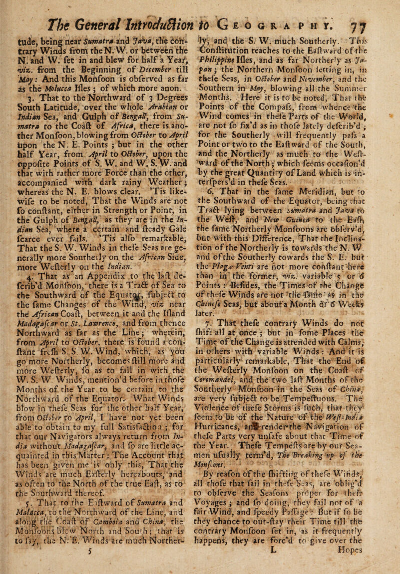 tilde, being near Sumatra and Java, the Con¬ trary Winds from the N. W. or between the N. and W. fet in and blew for half a Year, viz. from the Beginning of December till Alay: And this Moftfoon is obferved as far as the Molucca Ifles ; of which more anon. 3. That to the Northward of 3 Degrees South Latitude, over the whole Arabian or Indian Sea, and Gulph of Bengali, from Su¬ matra to the Coaft of Africa, there is ano¬ ther Monfoon,blowing from OBober to April upon theN. E. Points ; but in the other half Year, from April to OBober, upon the oppofite Points of S. W. and W, S. W. and that with rather more Force than the other, accompanied with dark rainy Weather; whereas' the N. E. blows clear. ’Tis like- wife to be noted, That the Winds are not fo conftant, either in Strength or Point, in the Gulph of Bengali, as they are in the In¬ dian Sea, where a certain and fteady Gale fcarce ever fails. ’Tis alfo remarkable, That the S. W. Winds in thefe Seas are ge¬ nerally more Southerly on the African Side, more Wefterly on the Indian. 4. That as an Appendix to the la ft de- fcrib’d Monfoon, there is a Tra& of Sea to the Southward of the Equate^, fubjeft to the fame Changes of the Wind, viz near the African Coaft, between it and the Ifland Madagafcar or St. Lawrence, and from thence Northward as far as the Lihe; wherein, from April to OBober, there is found a con¬ ftant frefh S. S. W. Wind, which, as you go more Northerly, becomes ftill more and more Wefterly, fo as to fall in with the W. S. W. Winds, mention’d before inthofe Months of the Year to be certain to the Northward of the Equator.- What Winds blow in thefe Seas for the other half Year, from OBober to April, I have not yet been able to obtain to my full Satisfaction ; for that our Navigators always return from In¬ dia without Madagafcar, and fo are little ac¬ quainted in this Matter : The Account that has been given me is only this, That the Winds are much Eafterly hereabouts, and as often to the North of the true Eaft, as to the Southward thereof. 5. That ro the Eaftward of Sumatra and Malacca, to the' Northward, of the Line, and along the Cdaft of Camboia and China, the Mo nib oris blow North and South ; that is to fay, the N:'E. Winds are much Norther- 5 ly, and the S. W. much Southerly. This Conftitution reaches to the Eaftward of the Philippine Ifles, and as far Northerly as Ja- pan; the Northern Monfoon letting in, in thefe Seas, in OBober and November, and the Southern in May, blowing all the Summer Months. Here it is to be noted, That the Points of the Gompafs, from whence the Wind comes in thele Parts of the World, are not fo fix’d as in thofe lately deferib’d ; lor the Southerly will frequently pafs a Point or two to the Eaftward of the South, and the Northerly as much to the Weft- ward of the North ; which feerns occafton'd by the great Quantity of Land which is in- terfpers’d in thefe Seas. 6. That in the fame Meridian, but to the Southward of the Equator, being that Traft lying between Sumatra and Java to the Weft, and New Guinea to the Haft* the fame Northerly Monfoons are cbferv’d, but with this Difference, That theinclina¬ tion of the Northerly is towards the'N. W. and of the Southerly towards the S. E. but thq Ph’ga Venti are not more conftant’here than in the former, 'viz. variable 5 or 6 Points : Befides, the Times of the Change of thefe Winds are not the Catrte as in the Chinefe Seas, but about'a Month or 6 Weeks later. 7. That thefe Contrary Winds do not fliift all at once ; but in fome Places the Time of the Change is attended with Calms, in others with variable Winds : And it is particularly remarkable, That the End of the Wefterly Monfoon on the Coaft of Coromandel, and the two laft Months of the Southerly Monfoon in the Seas of China, are very fubjeCt to be Tempeftuous. The Violence of thefe Storms is fuch, that they feem to be of the Nature ofthe H^ef-India Hurricanes, an&render*the Navigation of thefe Parts very unfafe about that Time of the Year. Thefe Tempeftsare by our Sea¬ men ufually term’d, The Breaking up of the Mon font. By reafon of the fhiftitrg of thefe Wiftds, all thofe that fail in thefe Seas? are oblig’d to obferve the Seafons proper Tor theft* Voyages ; and fo doing, they fail not of a fair Wind, and fpeedy Paffage : ftut if fo be they chance to out-ftay their Time till the contrary Monfoon fet in, as it frequently happens, they are forc’d to give over the L Hopes