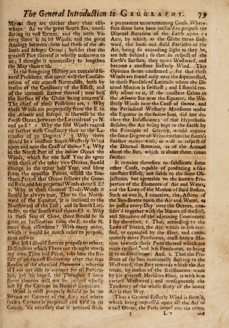 The General IntroduSHon Me IBs they are thicker there than elfe- where, As to the great South Sea, confi- Sering its vaff Extent, and the little Va¬ riety there is m its Winds, and. the great Analogy between them and thofe of the At¬ lantic and Ethiopic Ocean ; befides that the greateft Part thereof is wholly unknown to us; I thought it unneceflary to lengthen the Map therewith. In the foregoing Hiftory are contain’d fe¬ ver al Problems, that merit well the Confide- ration of our acuteft Naturalifts, both by reafon of the Conftancy of the EfFeft, and of the immenfe Extent thereof; near half the Surface of the Globe being concern’d. The chief of thefe Problems are, i. Why thefe Winds are perpetually from the E. in the Atlantic and Ethiopic, as likewife in the Pacific Ocean,between the Latitudes of 30 N. and 30 S ? 2. Why the faid Winds extend no farther with Conftancy than to the La¬ titudes of 30 Degrees ? 3. Why there fhould be a conftant South-Wefterly Wind Upon and near the Coaft of Guinea ? 4. Why in the North Part of the Indian Ocean the Winds, which for one half Year do agree with thofe of the other two Oceans, fhould change in the other half Year, and blow from the oppofite Points, wliilft the Sou¬ thern Part of that Ocean follows the Gene¬ ral Rule,and has perpetual Winds about S. E ? 5. Why in thefe General Trade-Winds it fhould be always true, That to the North¬ ward of the Equator, it is inclined to the Northward of the Eaft ; and in South Lati¬ tudes, to the Southward thereof ? 6, Why in thefe Seas of China, there fhould be fo great an Inclination from the E. to the N. more than elfewhere ? With many more, which it would be much eafier to propofe, than anfwer. ' But left I fhould feem to propofe to others, Difficulties Which I have not thought worth my own Time and Pains, take here the Re- fult of an earned: Endeavour after the true Reafon of the aforefaid Phenomena ; wherein if I am not able to account for all Particu¬ lars, yet *tis hoped, the Thoughts I have fpent rhereon will not be judged wholly loft by the Curious in Natural Enquiries. Wind is moft properly defin’d to be the Stream or Current of the Air ; and where fuch a Current is perpetual and fix’d in its Courfe, ’fis neccflary that it proceed from to G E O 6 8. A P H Y. J f a permanent unmtermming Caufe. Where¬ fore fome have been niclindto propofe the Diurnal Rotation of the Earrh upon i s Axis, by which, as the Globe turns Eaft- ward, the loofe and fluid Particles of the Air, being fo exceeding light as they be, are left behind ; fo that in refpeft of the Earth’s Surface, they move Weftward, and become a conftant Eafterly Wind. This Opinion feetns confirmed > for that thefe Winds are found only near the Equino&ial, in thofe Parallels of Latitude where the Di¬ urnal Motion is fwifteft ; and I fhould rea¬ dily aflent to it, if the conftant Calms in the Atlantic Sea near the Equator, the We- fterly Winds near the Coaft of Guinea, and the Periodical Wefterly Monfoons under the Equator in the Indian Seas, did not de¬ clare the Inefficiency of that Hypothefis, Befides, the Air being kept to the Earth by the Principle of Gravity, would acquire the fame Degree of Velocity that the Earth’s Surface moves with, as well m relpedt of the Diurnal Rotation, as of the Annual about the Sun, which is about three times fwifeer. It remains therefore to fubftitute fome other Caufe, capable of producing a like conftant Effeft, not liable to the fame Ob» je£fcions, but agreeable to the known Pro« perties of the Elements of Air and Waiter* and the Laws of the Motion of fluid Bodies. Such an one is, I conceive, the^A&ion of the Sun-rBeams upon the Air and Water, as he pafles every Day over the Oceans, con- fider’d together with the Nature of the Soil, and Situation of the adjoining Continents, I fay therefore, 1. That, according to the Laws of Statics, the Air, which is Jefs rarf fied, or expanded by the Heat, and conle- quently more Ponderous, mu ft: have a Mo¬ tion towards thofe Parts thereof which are more rarified,*and kfs Ponderous, to bring it to an Equilibrium: And, 2. That the Pre- fetice of the Sttn continually fhifting to the Weftward, that Part towards which the Air tends, by reafon of the Rarification made by his greateft Meridian Heat, is with him carried Weftward i and confequendy the Tendency of the whole Body of the lower Air is that Way. Thus a General Eafterly Wind is form’d, which being imprdVd upon all the Air of a yaft Ocean, the Parts impel one the other, - 5 L~s m4,