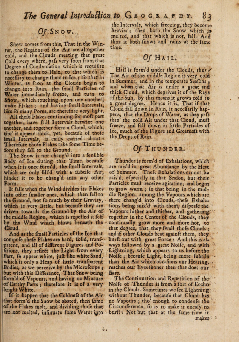 Of Snow. t Srtow comes from this, That in the Win¬ ter,, the Regions of the Air are altogether cold, and the Clouds meeting that great Cold every where, pafs very foon from that Degree of Condensation which is requifite to change them to Rain, to that which is neceftary to change them to Ice ; fo that in Winter, as fcon as the Clouds begin to change into Rain, the fmall Particles of Water immediately freeze, and turn to Sflow, which touching upon one another, make Flakes ; and having fmall Intervals, like fo many Pores, are therefore very light. All thefe Flakes continuing for moft part together, have Rill Intervals betwixt one another, and together form a Cloud, which, tho’ it appear thick, yet, becaufe of thofe fmall Intervals, is eafily carried about i Therefore thofe Flakes take, feme Time be¬ fore they fall to the Ground, The Snow is not chang’d into a fenfible Body of Ice during that Time, becaufe when it is once form'd, the fmall Intervals, which are only fill’d with a fubtile Air, hinder it to be chang’d into any other I Form. It falls when the Wind divides its Flakes into other fmaller ones, which then fall to the Ground, not fo much by their Gravity, which is very little, but becaufe they are driven towards the Ground by the Air of the middle Region, which is repelled it felf by the Wind which blows beneath the > Cloud. And as the fmall Particles of the Ice that compofe thefe Flakes are hard, folid, tranf- • parent, and ill of different Figures and Po- fitions, they refle& the Light from every ipart, fo appear white, juft like white Sand, which is only a Heap of little tranfparent I Bodies, as we perceive by the Microfcope ; but with this Difference, That Snow being Form’d of Vapours, and having no Mixture of Earthy Parts ; therefore it is of a very bright White. If it happen that the Goldnefs of the Air that form’d the Snow be abated, then feme of the Flakes melt, and dividing thofe that (are not melted, infinuate feme Water i^to the Intervals, which freezing, thejr become heavier; then both the Snow which i» melted, and that which is not, fall: And thus it both feows and rains at the fame time. Of H A I L . Hail is form’d under the Clouds, thus 'f The Air of the middle Region is very cold ‘ in Summer, and in the temperate Seafons $ and when that Air is under a great and thick Cloud, which deprives it of the Rays of the Sun, by this means it gro ws cold to a great degree. Hence it is, That if that Cloud fall down in Rain, it neceffarily hap¬ pens, that the Drops of Water, as they pafs thro’ the cold Air under that Cloud, muft freeze, and fall down in little Particles of : Ice, much of the Figure and Greatnefs with 4 the Drops of Rain. Of Thunder. Thunder is form’d of Exhalations, which 1 are rais’d in great Abundance by the Heat of Summer. Thefe Exhalations cannot b® ‘ rais’d, efpecially in that Seafon, but their : Particles muft receive agitation, and begin to grow warm ; fo that being in the mid¬ dle Region, among the Vapours which are there chang’d into Clouds, thefe Exhala¬ tions being mix’d with them, difperfe the Vapours hither and thither, and gathering., together in the Center of the Clouds, they continually grow more and niore hot, to 1 - that degree, that they fwell thofe Clouds 5 > and if other Clouds beatagainft them, they *' burft out with great Force : And this is a!- J ways followed by a great Noife, and with * Lightning, which appears to us before the Noife ; becaufe Light, being more fubtile - than the Air which c&cafions our Hearing, ~ reaches our Eyes fooner than that does our Bars. The Continuation and Repetition of the ■ r Noife of Thunder is from a fort of Eccho in the Clouds. Sometimes we fee Lightning * without Thunder, becaufe that Cloud has no Vapours ; tho’ enough to condenfe the V Circumference, fo as to make it uneafy to burft : Not but that at the fame time it ! makes * &