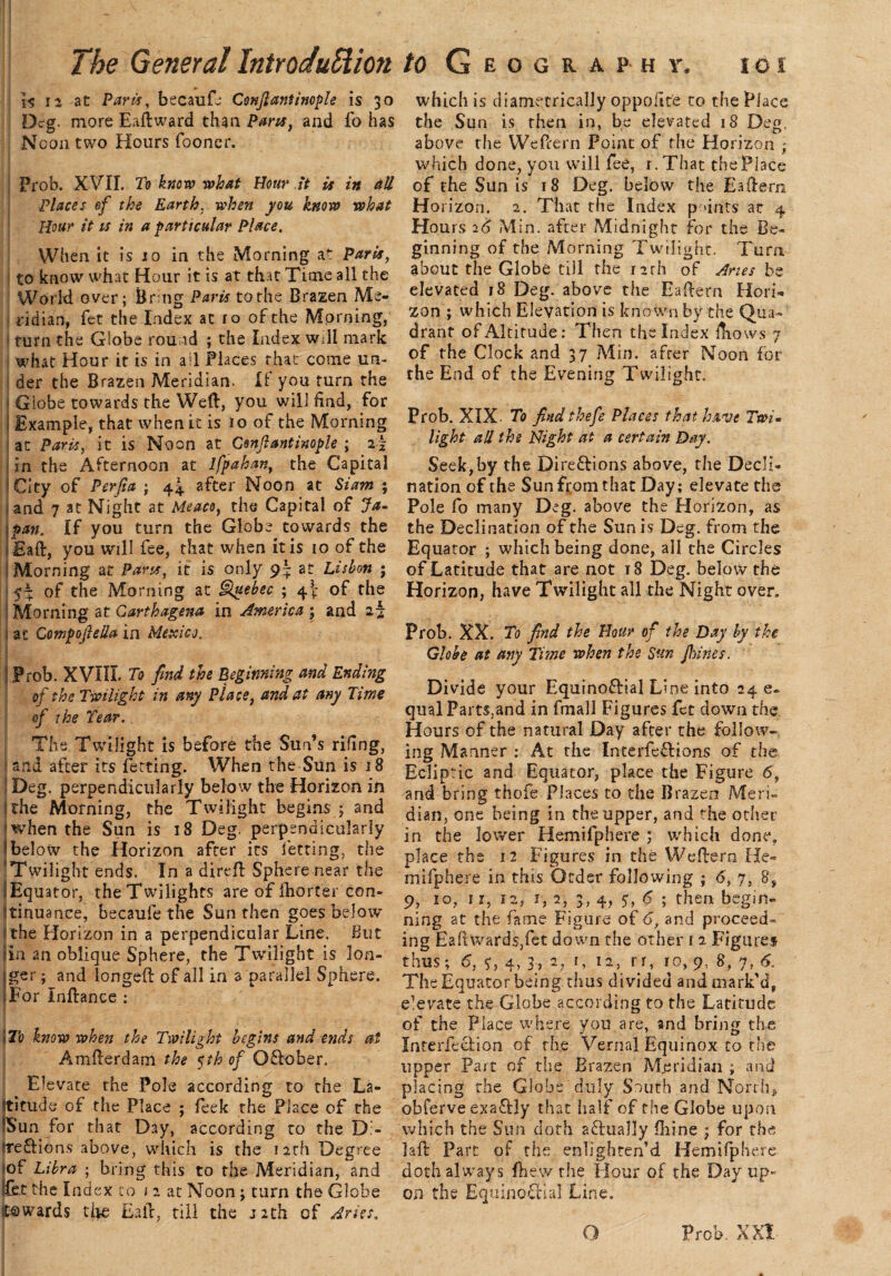is n at Parts, becaufe Cmfiantinople is 30 which is diametrically oppoilt'e to the Place Deg more Eaftward thPans, and fo has the Sun is then in, be elevated 18 Deg, Noon two Hours fooner. above the Weftern point of the Horizon ; Prob. XVII. To know what Hour it is in aU Places ef the Earth. when you know what Hour it is in a particular Place. When it is 10 in the Morning at Paris, I to know what Hour it is at that Time all the World over; Bring Paris to the Brazen Me¬ ridian, fet the Index at ro of the Morning, turn the Globe round ; the Index will mark what Hour it is in all Places that come un¬ der the Brazen Meridian. If you turn the Globe towards the Weft, you will find, for Example, that when it is 10 of the Morning at Paris, it is Noon at Cenftantinople ; in the Afternoon at ifpahan, the Capital ' City of Perfia ; 44 after Noon at Siam ; and 7 at Night at Meaco, the Capital of Ja¬ pan. If you turn the Globe towards the Eaft, you will fee, that when it is 10 of the Morning at Pans, it is only 9J at Lisbon ; 5^: of the Morning at Quebec ; of the ; Morning at Garthagena in America ; and aj at Compojlella in Mexico, Prob. XVIIL To find the Beginning and Ending of the Twilight in any Place, and at any Time of the Tear., The Twilight is before the Sun’s riling, land after its fetting. When the Sun is 18 Deg. perpendicularly below the Horizon in jthe Morning, the Twilight begins ; and when the Sun is 18 Deg. perpendicularly 1 below the Horizon after its fetting, the Twilight ends. In a direft Sphere near the I Equator, the Twilights are of (horter con¬ tinuance, becaufe the Sun then goes below the Horizon in a perpendicular Line. Hut sin an oblique Sphere, the Twilight is lon- iger; and longeft of all in a parallel Sphere. iFor Inftance : I To know when the Twilight begins and ends at Amfterdam the %th of O&ober. Elevate the Pole according to the La¬ titude of the Place ; feek the Place of the ?Sun for that Day, according to the D> freftions above, which is the 12th Degree of Libra ; bring this to rhe Meridian, and ifbt the Index to 12 at Noon ; turn the Globe towards tfte Eaft, till the J2th of Aries, which done, you will fee, r.That the Place of the Sun is 18 Deg. below the Eaftern Horizon. 2. That the Index points at 4 Hours 26 Min. after Midnight for the Be¬ ginning of the Morning Twilight. Turn about the Globe till the rirh of Aries be elevated 18 Deg. above the Eaftern Hori¬ zon ; which Elevation is kno wn by the Qua¬ drant of Altitude: Then the Index ftiows 7 of rhe Clock and 37 Min. after Noon for the End of the Evening Twilight. Prob. XIX- To find thefe Places that have Twim light all the Plight at a certain Day. Seek,by the Dire&ions above, the Decli¬ nation of the Sun from that Day; elevate the Pole fo many Deg. above the Horizon, as the Declination of the Sun is Deg. from the Equator ; which being done, all the Circles of Latitude that are not r8 Deg. below the Horizon, have Twilight all the Night over. Prob. XX. To find the Hour of the Day by the Globe at any Time when the Sun jhines. Divide your Equino&ial Line into 24 e- qualParts.and in fmall Figures fet down the Hours of the natural Day after the follow¬ ing Manner : At the Interfe&ions of the Ecliptic and Equator, place the Figure 6, and bring thofe Places to the Brazen Meri¬ dian, one being in the upper, and the other in the lower Hemifphere ; which done, place the 12 Figures in the Weftern He¬ mifphere in this Order following ; 6, 7, 8* 9, 10, 11, 12, J, 2, 3, 4, y, 6 ; then begin¬ ning at the fame Figure of 6, and proceed¬ ing Eafhvards,fet down the other 1 2 Figure* thus; 6, y, 4, 3, 2, 1, 12, rr, ro, 9, 8, 7, 6. The Equator being thus divided and mark’d, elevate the Globe according to the Latitude of the Place where you are, and bring the InterfecHon of the Vernal Equinox to the upper Part of tire Brazen Meridian ; and placing the Globe duly South and North, obferve exafily that half of the Globe upon which the Sun doth actually (bine ; for the laft Part of the enlighten’d Hemifphere doth always (hew the Hour of the Day up¬ on the Equinoctial Line.