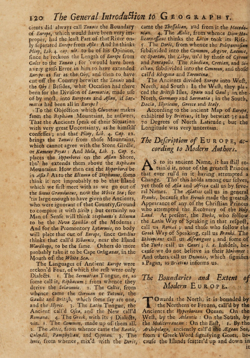 dents did always call Tanais the Boundary of Europe, which would have been very im¬ proper, had the lead Part of that River on¬ ly feparated Europe from Afia : And he thinks plivy, Lib. 4. cap. ult. to be of his Opinion, fince he reckons the Length of Europe from Cales to the Tanais ; for ’twould have been a very grofs Error in him to have extended Europe as far as the Oby, and then to have cut off the Country betwixt the Tanais and the Oby ; Belides, what Occalion had there been for the Divillon of Sarmatia, made ufe of by moft, into European and Afian, if Sat-' matia had been all in Europe ? To the Obje&ion which Cluverius makes from the RipbJem Mountains, he anfvvers, That the Ancients fpeak of their Situation with very great Uncertainty, as he himlelf confefles ; and that Pliny, Lib. 4. Cap. 12. brings the Tanais from thofe Mountains, which cannot agree with the Stone Girdle, or Katneny Poyas : And Mela, Lib. 3. Cap. 5. places the Hyperborei on the Afian Shore, tho’ he extends them above the Riph^an Mountains. How then can the Hyperborei be in Afia ? As to the Elixona of Stephanas, foms think it not improbably to be that Iiland which we fir ft meet with as we go out of the Sims Granduicus, now the White Sea; for *ti$ large enough to have given the Ancients, who were ignorant of that Country,Ground to compare it with Sicily ; but certainly no Man of Senfe will think Stephanas's Elixona to be the Nova Zernbla of the Moderns : And for the Promontory Lytarms, no body will place that out of Europe, fince Qrtelius thinks that call’d Kibarnes, near the Iiland Wardhuysy to be the fame. Others do more probably take it to be Cape Orloganas, in the Mouth of the White Sea. The Languages of Ancient Europe were reckon’d Four, of which the reft were only DLale&s. 1. The Sermatian Tongue, or, as fome call it, Riphacum j from whence they derive the Sclavonic. 2. The Celtic, from whence came the German or Tutonic, the Gaulic and Britijh, which fome fay are one, and the lllyric. 3. The Latin Tongue, the Ancient call’d Ofca, and the New call’d Roman#. 4. The Greek, with its 5* Dialers, viz. i.The Common, made up of them all. 2. The Attic, from whence came the Biotic, Cjalcydic. Pamphylian, and Cyprian. 3. The IftniCj from whence, mix’d with the Doric, came the Thejfalian, aud from it the Macedo¬ nian. 4. The tEolic, from whence Dim Ha- licarnajfieus thinks the Latin took its Rife. 5. The Doric, from whence the Peloponnefian fubdivided into the Common, Argive, Laconic, or Spartan, the Li bye, us’d by thofe of Cyrene and Pentapolis, The Rhodian, Cretian, and Si¬ cilian, fubdivided into the Common, and thoft? call’d Rhegwa and Tarentina. The Ancients divided Europe into Weft, North, and South : In the Weft, they pla¬ ced the Britifo Ifles, Spain and Gaul; in, the • North, Germany and Sarmatia ; in the South* Dacia, lUyricum, Greece and Italy. According to the ancient Map of Europe, exhibited by Brietius, it lay betwixt 35 and 70 Degrees of North Latitude ; buc the Longitude was very uncertain. The Definition of Europe, ac¬ cording to Modern Authors* AS to its ancient Name, it has ftill re¬ tain’d it, none of the greateft Princes that ever rul’d in it having attempted a Change. Tho’ this holds among our Pelves, yet thofe of Afia and Africa call us by feve- ral Names. The Afiatics call us in general Franks, becaufe the French made the greateft Appearance of any of the Chriftian Princes who attempted the Recovery of the Hpfy Land. At prelent, the Turks, who follow the Latin Way of Speaking in that refpeft, call us Rrnai ; and thole who follow the Greek Way of Speaking, call us Franks'. The Ethiopians call us Alfrangues ; and fome of the Turks call us Cauri; i. e. Infidels, be¬ came we do not believe in their Mahomet : And others call us D&inzis, which fignines a Pagan, as Brietius informs us. The Boundaries and Extent of Modern Europe. TOwards the North, it is bounded by the Northern or Frozen, call’d by the Ancients the Hyperborean Ocean. On the Weft, by the Atlantic : On the South, by the Mediterranean : On the Eaft, 1. By the Archipelago, anciently call’d the Aegean Sea, from a Greek Word fignifying Goats, be¬ caufe the Wands fcatter’d up and down in it