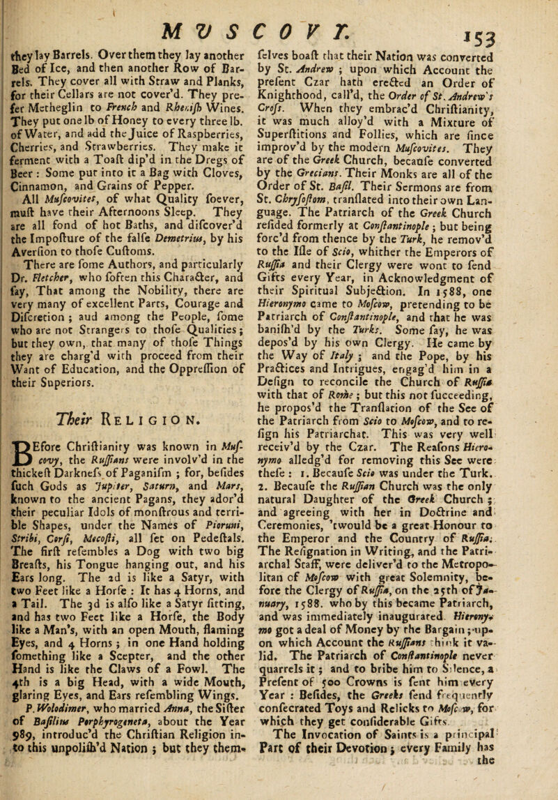 they lay Barrels. Over them they lay another Bed of Ice, and then another Row of Bar¬ rels. They cover all with Straw and Planks, for their Cellars are not cover’d. They pre¬ fer Metheglin to French and Rher.ijh Wines. They put one lb of Honey to every three lb. of Water, and add the Juice of Raspberries, Cherries, and Strawberries. They make it ferment with a Toaft dip’d in the Dregs of Beer : Some put into it a Bag with Cloves, Cinnamon, and Grains of Pepper. All Mufcovites, of what Quality foever, muft have their Afternoons Sleep. They are all fond of hot Baths, and difeover’d the Impofture of the falfe Demetrius, by his Averfion to thofe Cuftoms. There are fome Authors, and particularly Dr. Fletcher, who {often this Chara&er, and fay, That among the Nobility, there are very many of excellent Parts, Courage and Difcretion ; aud among the People, fome who are not Strangers to thofe Qualities; but they own, that many of thofe Things they are charg’d with proceed from their Want of Education, and the Oppreffion of their Superiors. Their Religion. BEfore Chriftianity was known in Muf covy, the Ruffians were involv’d in the thickeft Darknefs of Paganifm ; for, befides fueh Gods as Jupiter, Saturn, and Mars, known to the ancient Pagans, they ador’d their peculiar Idols of monftrous and terri¬ ble Shapes, under the Names of Pioruni, Stribi, Corji, Mecofli, all fee on Pedeftals. The firft refembles a Dog with two big Breads, his Tongue hanging out, and his Ears long. The 2d is like a Satyr, with two Feet like a Horfe : It has 4 Horns, and a Tail. The 3d is alfo like a Satyr fitting, and has two Feet like a Horfe, the Body like a Man’s, with an open Mouth, flaming Eyes, and 4 Horns; in one Hand holding fomething like a Scepter, and the other Hand is like the Claws of a Fowl. The 4th is a big Head, with a wide Mouth, glaring Eyes, and Ears refembling Wings. P, JVolodimer, who married Anna, the Sifter of Bafiliw Perpkyrogeneta, about the Year 989, introduc’d the Chriftian Religion in¬ to this unpoliflx’d Nation ; but they them* iS3 fclves boaft that their Nation was converted by Sc. Andrew ; upon which Account the prefent Czar hath ere&ed an Order of Knighthood, call’d, the Order of St. Andrew's Crofs. When they embrac’d Chriftianity, it was much alloy’d with a Mixture of Superftitions and Follies, which are fince improv’d by the modern Muscovites. They are of the Greek Church, becaufe converted by the Grecians. Their Monks are all of the Order of St. Bafil. Their Sermons are from St. Chryfojlom, tranflated into their own Lan¬ guage. The Patriarch of the Greek Church refided formerly at Conjlantinople ; but being forc’d from thence by the Turk, he remov’d to the Ifle of Scio, whither the Emperors of Ruffia and their Clergy were wont to fend Gilts every Year, in Acknowledgment of their Spiritual Subje&ion. In 1588, one Hieronymo qame to Mofcow, pretending to be Patriarch of Conjlantinople, and that he was banifh’d by the Turks. Some fay, he was depos’d by his own Clergy. He came by the Way of Italy ; and the Pope, by his Pra&ices and Intrigues, engag’d him in a Defign to reconcile the Church of Ruffia with that of Roihe; but this not fucceeding, he propos’d the Tranflation of the See of the Patriarch from Scio to Mofcow, and to re- fign his Patriarchac. This was very well receiv’d by the Czar. The Reafons H/m>- nymo alledg’d for removing this Sec were thefe : 1. Becaufe Scio was under the Turk. 2. Becaufe the Ruffian Church was the only natural Daughter of the Greek Church ; and agreeing with her in Doftrine and Ceremonies, ’cwould be a great Honour to the Emperor and the Country o£ Ruffia;. The Refignation in Writing, and the Patri¬ archal Staff, were deliver’d to the Metropo¬ litan cf Mofcow with great Solemnity, be¬ fore the Clergy of Ruffia,on the 25th ofjU— nuary, 1588. who by this became Patriarch, and was immediately inaugurated. Hierony* mo got a deal of Money by the Bargain ^up¬ on which Account the Ruffians think it va¬ lid. The Patriarch of Conflantimple never quarrels it; and to bribe him to Silence, a Prefent of 500 Crowns is fent him every Year : Befides, the Greeks fend frequently confecrated Toys and Rclicksto Mofcow, for which they get confiderable Gifts The Invocation of Saints is a principal- Part of their Devotion ; every Family has