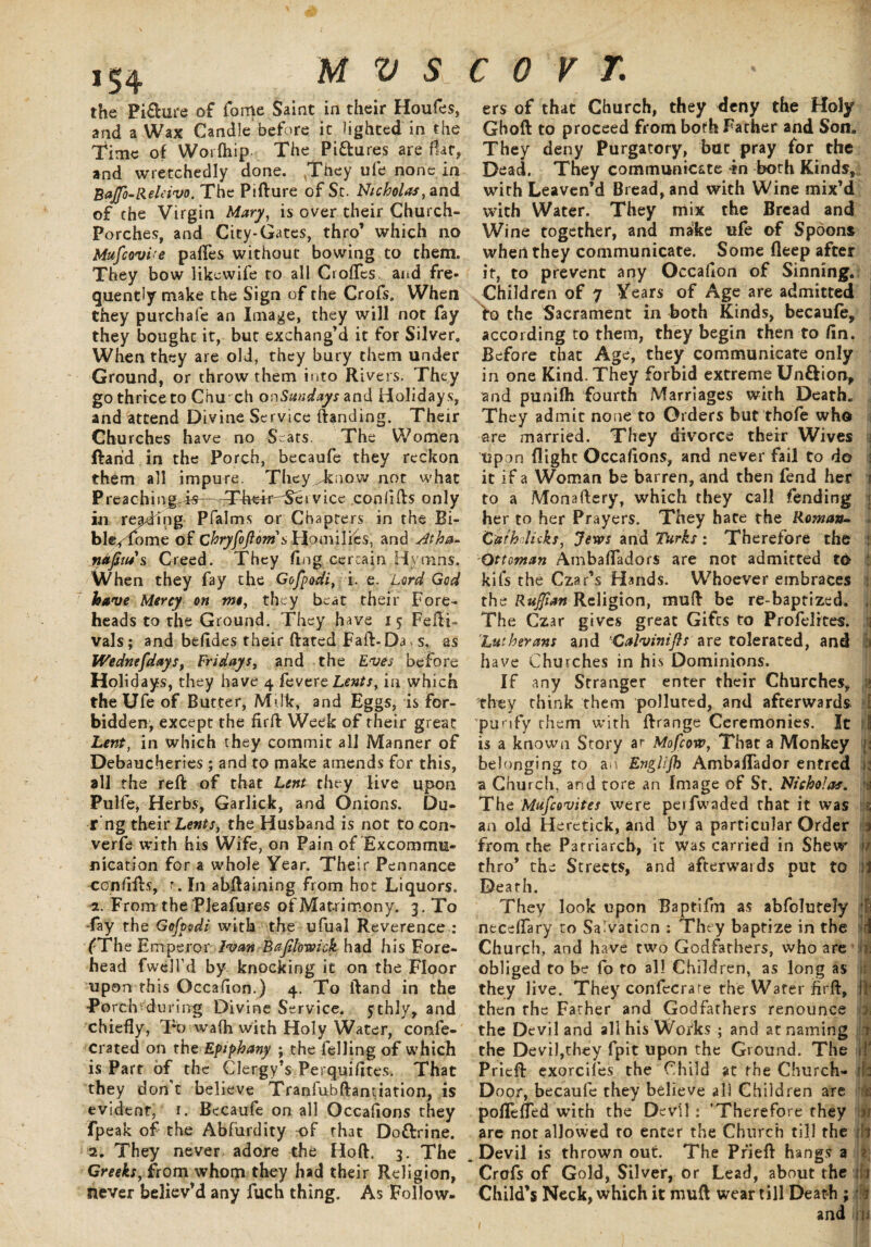 ,S4 MVS the Pi£hire of fome Saint in their Houfes, and a Wax Candle before it lighted in the Time of Worfliip The Pi&ures are flat, and wretchedly done. ,They ufe none in Bajfo-Releivo. The PiRure of Sc. Nicholas, and of the Virgin Mary, is over their Church- Porches, and City-Gates, thro’ which no Mufcovi'e palTes without bowing to them. They bow likewife to all Crofles and fre¬ quently make the Sign of the Crofs, When they purchafe an Image, they will not fay they boughc it, but exchang’d it for Silver. When they are old, they bury them under Ground, or throw them into Rivers. They go thrice to Chu ch onSmdays and Holiday s, and attend Divine Service Randing. Their Churches have no Seats. The Women ftarid in the Porch, becaufe they reckon them all impure. They Jtnow not what Preaching.-is—^Their^Sei vice conflRs only in reading Pfalms or Chapters in the Bi¬ ble/ lome of chryfoflorn s Homilies, and Jtha~ nafiiu s Creed. They flng cercain Hymns. When they fay the Gofpodi, i. e. Lord God have Mercy on me, they beat their Fore¬ heads to the Ground. They have 15 FeilF vals; and befldes their Rated FaR-Da, s, as Wednefdays, Fridays, and the Eves before Holidays, they have 4 fevere Lents, in which the Ufe of Butter, Milk, and Eggs, is for¬ bidden, except the firR Week of their great Lent, in which they commit all Manner of Debaucheries; and to make amends for this, all the reft of that Lent they live upon Pulfe, Herbs, Garlick, and Onions. Du- r’ng their Lents, the Husband is not tocon- verfe with his Wife, on Pain of Excommu¬ nication for a whole Year. Their Pennance confiRs, r. In abRaining from hot Liquors. 2. From the Pleafures of Matrimony. 3. To -fay the Gofpodi with the ufual Reverence : fThe Emperor Ivan Bajilowick had his Fore¬ head fwell’d by knocking it on the Floor upon this Occafion.) 4. To Rand in the Porch ^during Divine Service. 5; chly, and chiefly, To wafli with Holy Water, conse¬ crated on the Epiphany ; the felling of which is Part of the Clergy’s Perquifltes. That they don’t believe TraniubRantiation, is evident, 1. Becaufe on all Occaflons they fpeak of the Abfiirdity -of that Dottrine. 2. They never adore the HoR. 3. The Greeks, from whom they had their Religion, never believ’d any fuch thing. As Follow. c 0 v r. ' 1 ers of that Church, they deny the Holy GhoR to proceed from both Father and Son, They deny Purgatory, but pray for the Dead. They communicate tn both Kinds, with Leaven’d Bread, and with Wine mix’d with Water. They mix the Bread and Wine together, and ma&e ufe of Spoons when they communicate. Some deep after it, to prevent any Occaflon of Sinning. Children of 7 Years of Age are admitted to the Sacrament in both Kinds, becaufe, according to them, they begin then to fln. Before that Age, they communicate only in one Kind. They forbid extreme Unftion, and punifh fourth Marriages with Death. They admit none to Orders but thofe who are married. They divorce their Wives upon flight Occaflons, and never fail to do it if a Woman be barren, and then fend her i to a Monaflery, which they call fending : her to her Prayers. They hate the Roman- Cathdicks, Jem and Turks : Therefore the 'Ottoman Ambafladors are not admitted to kifs the Czar’s Hands. Whoever embraces ; the Ruffian Religion, muR be re-baptized. , The Czar gives great Gifts to Profelites. Lutherans and Calvinifts are tolerated, and have Churches in his Dominions. If any Stranger enter their Churches, » they think them polluted, and afterwards purify rhem with Rrange Ceremonies. It i is a known Story ar Mofcorv, That a Monkey 1: belonging to an Englifh Ambaflador entred a Church, and tore an Image of St. Nicholas. k The Mufcovites were perfwaded that it was an old Heretick, and by a particular Order 3 from the Patriarch, it was carried in Shew o thro’ the Streets, and afterwards put to jj Death. They look upon Baptifm as abfolutely 4I neceflary to Salvation : They baptize in the Church, and have two Godfathers, who are obliged to be fo to all Children, as long as !i they live. They confecrare the Water flrR, I then the Father and Godfathers renounce i the Devil and all his Works ; and at naming 1 the Devil,they fpit upon the Ground. The if PrieR exorcifes the Child at the Church- : : Door, becaufe they believe all Children are > poflefled with the Devil : 'Therefore they jj are not allowed to enter the Church till the ill . Devil is thrown out. The PrieR hangs a ; Crofs of Gold, Silver, or Lead, about the ifi Child’s Neck, which it muR wear till Death ; 1 and in