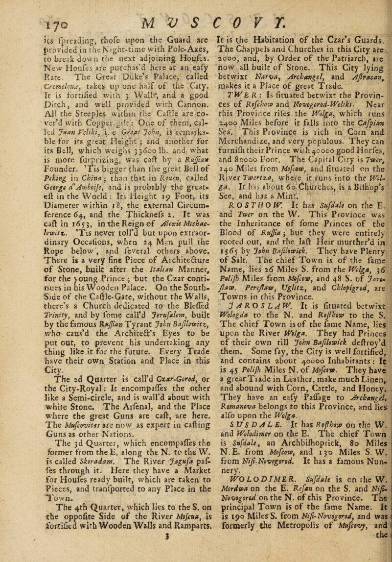 its fpreading, thofe upon the Guard are provided in the Night-time with Foie-Axes, to break down the next adjoining Houfes. New Houfes are purchas'd here at an eafy Rate. The Great Duke’s Palace, called Gremtlmje, takes up one half of the City. It is fortified with 3 Walls', and a good Ditch, and well provided with Cannon, AH the Steeples within the Caftle are co¬ ver’d with Copper-gilt: One of them, cal¬ led Juan Veliki, i. e. Great John, is remarka¬ ble for its great Height ; and another for its Bell, which weighs 336001b. and what is more furprizing, was call: by a Ruffian Founder. ’Tis bigger than the great Bell of Peking in China ■ than chat in Rouen, called George cCAmboije, and is probably the great- eft in the World : Its Height 19 Foot, its Diameter within 18, the external Circum¬ ference 64, and the Thicknefs 2. It was caft in 1653, in the Reign of Aleuts Michae- lowitz. ’Tis never toll’d but upon extraor¬ dinary Occatlons, when 24 Men pull the Rope below, and feveral others above. There is a very fine Piece of Archite&ure of Stone, built after the Italian Manner, for the young Prince ; -but the Czar conti¬ nues in his Wooden Palace. On the South- Side of the Caftle-Gate, without the Walls, there’s a Church dedicated to the B Idled Trinity, and by fome calfd Jerufalem, built by the famous Ruffian Tyrant John B a flow it z, who caus’d the Architect’s Eyes to be put cut, to prevent his undertaking any thing like it for the future. Every Trade have their own Station and Place in this City. The 2d Quarter is call’d Czar-Gorod, or the City-Royal: It encompafles the other like a Semi-circle, and is wall’d about with white Stone. The Arfenal, and the Place where the great Guns are caft, are here. The Mufcovites are now as expert in calling Guns as other Nations. The 3d Quarter, which encompafles the former from the E. along the N. to the W. is called Skoradam. The River Jagufa pafc fes through it. Here they have a Market for Houfes ready built, which are taken to Pieces, and tranfported to any Place in the I own. The 4th Quarter, which lies to the S. on the oppofite Side of the River Mofcua, is fortified with Wooden Walls and Ramparts. It is the Habitation of the Czar’s Guards. The Ghappels and Churches in this City arey 2000, and, by Order of the Patriarch, are now all built of Stone. This City lying betwixt Narva, Archangel, and Afracant makes it a Place of great Trade. TW E R: h fituated betwixt the Provin¬ ces of Rofchow and Novcgorod-Wehki. Near this Province rifes the JVolga, which runs 2400 Miles before it falls into the Cafpian Sea. This Province is rich in Corn and Merchandize, and very populous. They can furniih their Prince with 40000 good Horfes, and 8000b Foot. The Capital City is liver, 140 Miles from Mofcow, and fituated on the River Twertza, where it runs into the Wol¬ ga. It has about 60 Churches, is a Bilhop’s See, and has a Mint. , ROST HO W. It has Sufdale on the E, and Twer on the W. This Province was the Inheritance of fome Princes of the Blood of Ruffia j but they were entirely rooted out, and rhe laft Heir murther’d in 1565 by John Bajilowick. They have Plenty of Salt. The chief Town is of the fame Name, lies 26 Miles S. from the JVolga, 36 Polijh Miles from Mofcow, and 48 S. of Jaro- faw. Perejtaw, XJglitz, and Chlopigrod, are Towns in this Province. J A RO S LAW. It is fituated betwixt Wologda to the N. and Rofthow to the S. The chief Town is of the fame Name, lies upon the River Wolga. They had Princes cf their own till John Baflowick deftroy’d them. Some fay, the City is well fortified, and contains about 40000 Inhabitants: It is 45 Polifh Miles N. of Mofcow. They have a great Trade in Leather, make much Linen, and abound with Corn, Cattle, and Honey. They have an eafy Paflage to Archangel. Romanova belongs to this Province, and lies alfo upon the Wolga. S US D A L E. It has Roflhow on the W. and Wolodimer on the E. , The chief Town is Sufdale, an Archbiflioprick, 80 Miles N.E. from Mofcow, and 130 Miles S. W. From Nif-Novogorod. It has a famous Nun¬ nery. WOLODIMER. Sufdale is on the W. Mordwa on the E. Refan on the S. and Nif- Novogorod on the N. of this Province. The principal Town is of the fame Name. It is 190 Miles S. from Nif-Novogorod, and was ! formerly the Metropolis of Mufcovy, and