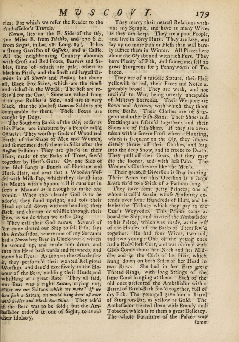 rics * For which we refer the Reader to the Ambaffador’s Travels/ Narttm, lies on the E. Side of the Obyt .300 Miles E. from Tebolsko, and 270 S. E. from Surgat, in Lat, 58. Long. 89 i. It has a ftrong Garrifon of Gojfacks, and a Cattle. Adi the neighbouring Country abounds with Crofs and Red Foxes, Beavers and Sa¬ bles, fome of .which are pale, others as Black as Pitch, and the fineft and largeff Er- mins in all Siberia and Ruffia; but above all, Black Fox-Skins, which * are the finefi: and richeft in the World : The beft are re¬ fer v’d for the Czar. Some are valued from 2 to 300 Rubles a Skin, and are fo very black, that the blackeft Daarian Sable is not comparable to them. Thefe Foxes are caught by Dogs. The Southern Banks of the Obfi as far as this Place, are inhabited by a People call’d Oftiaeks; They worttiip Gods of Wood and Earth, of the Shape of Men and Women, and fometimes drefs them in Silks after the Ruffian Falhion : They are plac’d in their Huts, made of the Barks of Trees, few’d together by Hart’s Guts, On one Side of the Idol hangs a Bunch of Humane and Horfc Hair, and next that a Wooden Vef- fel with Milk-Pap, which they thr 11ft into- its Mouth with a Spoon, till it runs out in fuch a Manner as is enough to make one vomit. When this cleanly God is to be ador’d, they hand upright, and tofs their Head up and down without bending their Back, and chirrup or whittle through their Lips, as we do when we call a Dog. They call their God Saitan. Several of ’em came aboard our Ship to fell Fitti, fays the Ambaffador, where one of my Servants had a Nuremberg Bear in Clock-work, which he wound up, and made him drum, and turn his Head backwards and'forwards, and move his Eyes. As foemas theOfiiacks faw it, they perform’d their wonted Religious Worfhip, and danc’d exceffively to the Ho¬ nour of the Bear, nodding their Heads,and whittling at a great Rate. They all laid, our Bear was a right Sait an, crying out, I What are ottr Saitans which we make? If we had fuch a Saitan, we would hang him all over with Sables and Black Fox-Skins. They ask’d (if the Bear was to be fold $ but the Am* (baffador order’d it out of Sights to avoid ftheir Idolatry, 179 They marry their nearett Relations with¬ out any Scruple, and have as many Wives as they can keep. They are a poor People, and live in forty Huts : They are lazy, and lay up no moreFifh or Flefh than will bare¬ ly fuffice them in Winter. All Places here about the Oby abound with rich Furs. They have Plenty ofFifli, and fometimes fell 20 great Sturgeons for 3 Pennyworth of To¬ bacco. They are of a middle Stature, their Hair yellowifh or red, their Faces and Nofes a. greeably broad : They are weak, and not inclin’d to War, being utterly uncapabtle of Military Exercifes. Their Weapons arc Bows and Arrows, with which they /hoot fome Beads. Their Clothes are of Srur- geon and other Fifli-Skins: Their Shoes and Stockings are fatten’d together; and their Shoes are of Fifli-Skins. If they are over¬ taken with a fevere Froft when a Hunting, which is frequent on the Qby, they imme~ diately throw off their Clothes, and leap , into the deep Snow, and fo freeze to Death. They pull off their Coats, that they may die the fooner, and with lefs Pain. The Women’s Clothes are like the Men’s. Their greateff Diverfion is Bear hunting. Their Arms on this Occafion is a large Knife fix’d to a Stick of a Fathom long. They have fours petty Princes; one of whom is call’d Kneska, whofe Authority ex¬ tends over fome Hundreds of Huts, and he levies the Tribute which they pay to the’ Czar’s Weyvodes. This Prince came a-- board the Ship, and invited the Ambaffador to his Palace, which was made, as the reft of the Houfes, of the Barks of Trees few’d together. He had four Wives, two old, and two young: One of the young does had a Red-Cloth Coat, and was adorn’d with Glafs Corals about her Neck and her Mid¬ dle, and ijn the Curls of her Hair,, which hung down on both Sides of her Head irr two Rows. She had in her Ears grear Thread Rings, with long Strings of the fame Coral hanging at them. Each of the old ones prefented the Ambaffador with a Barrel of Birch-Bark few’d together, full of dry Fifh. The youngett gave him a Barrel of Sturgeon-Fat, as yellow as Gold. The Ambaffador treated them wick Brandy antP Tobacco, which is to them a great Delicacy. The whole Furniture of the Palace was' fomr