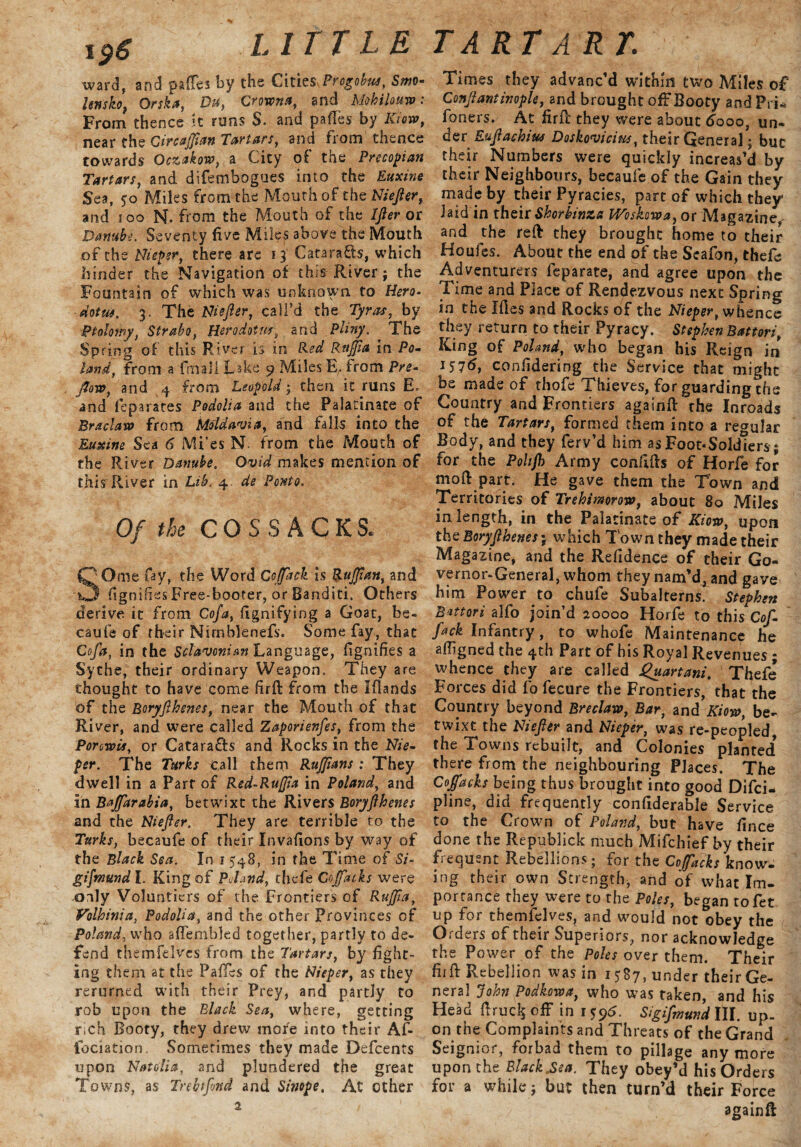 ward, and paiTes by the Cities Progobus, Smo- lenshf Orska, Du, Crowns, and Mohilouso: From thence it runs $. and pafles by Kioto, near the Circafflan Tartars, and from thence towards Oczakow, a City of the Prccopian Tartars, and difembogues into the Euxine Sea, 50 Miles from the Mouth of thzNiejier, and 100 N. from the Mouth of the IJler or Danube. Seventy five Miles above the Mouth ,of the Nieper, there are 13 CataraCts, which hinder the Navigation of this- River; the Fountain of which was unknown to Hero¬ dotus. 3. The Niejler, call’d the Tyros, by Ptolomy, Strabo, Herodotus,, and Pliny. The Spring of this River is in Red Rnffia in Po¬ land, from a fmall Lake 9 Miles E,. from Pre- flow, and 4 from Leopold; then it runs E. and feparates Podolia and the Palatinate of Br&claxo from Moldavia, and falls into the Euxine Sea 6 Mi’es N. from the Mouth of the River Danube. Ovid makes mention of this River in Lib. 4. de Panto. Of the COSSACKS. QOme fay, the Word Cojfack is Ruffian, and O fignifiss Free-booter, or Banditi. Others derive it from Cofa, Signifying a Goat, be- caufe of their Nirnblenefs. Some fay, that Cofa, in the Sclavonic Language, fignifies a Sythe, their ordinary Weapon. They are thought to have come firft from the Ifiands of the Boryjlhenes, near the Mouth of that River, and. were called Zaporienfes, from the Porcwis, or Catara&s and Rocks in the Nie¬ per. The Turks Call them Ruffians : They dwell in a Part of Red-Rujjta in Poland, and in Bajfarabia, betwixt the Rivers Boryjlhenes and the Niefter. They are terrible to the Turks, becaufe of their Invafions by way of the Black Sea. In 15.48, in the Time of Si- gifmundl. King of PJand, thefe Co flat ks were .only Voluntiers of the Frontiers of Rujffa, Volhinia, Podolia, and the other Provinces of Poland, who affembled together, partly to de¬ fend themfelves from the Tartars, by fight¬ ing them at the Pafles of the Nieper, as they rerurned with their Prey, and partly to rob upon the Black Sea, where, getting rich Booty, they drew more into their Af- fociation. Sometimes they made Defcents upon Natalia, and plundered the great Towns, as Trebtfond and Sinope. At other 2 Times they advanc'd within two Miles of Conflantinople, and brought off Booty andPri* foners. At firfl they were about 6000, un¬ der Eujlachius Doskovicius, their General; but their Numbers were quickly increas’d by their Neighbours, becaufe of the Gain they made by their Pyracies, part of which they Jaid in their Shorbinza Woskowa, or Magazine and the red they brought home to their Houfes. About the end of the Seafon, thefe Adventurers feparate, and agree upon the Time and Place of Rendezvous next Spring in the Ifies and Rocks of the Nieper, whence they return to their Pyracy. Stephen Battori, King of Poland, who began his Reign in 1576, confidering the Service that might be made of thofe Thieves, for guarding the Country and Frontiers againfl ^rhe Inroads of the Tartars, formed them into a regular Body, and they ferv’d him as Foot-Soldiers; for the Polifl) Army confifls of Horfe for mod part. He gave them the Town and Territories of Trehimorow, about 80 Miles in length, in the Palatinate of Kioto, upon the Boryjlhenes; which Town they made their Magazine, and the Refidence of their Go¬ vernor-General, whom they nam’d, and gave him Power to chufe Subalterns. Stephen Battori alfo join’d 20000 Horfe to this Cof- fack Infantry, to whofe Maintenance he afligned the 4th Part of his Royal Revenues ; whence they are called Quartani. Thefe Forces did fo fecure the Frontiers, that the Country beyond Breclaw, Bar, and Kioto, be¬ twixt the Niejler and Nieper, was re-peopled, the Towns rebuilt, and Colonies planted* there from the neighbouring Places. The Coffacks being thus brought into good Difci- pline, did frequently confiderable Service to the Crown of Poland, but have fince done the Republick much Mifchief by their frequent Rebellions; for the Coffacks know¬ ing their own Strength, and of what Im¬ portance they were to the Poles, began tofet up for themfelves, and would not obey the Orders of their Superiors, nor acknowledge the Power of the Poles over them. Their firfl Rebellion was in 1587, under their Ge¬ neral John Podkotoa, who was taken, and his Head firucls off in 1 ^6. Sigifinund III. up¬ on the Complaints and Threats of the Grand Seignior, forbad them to pillage any more upon the Black .Sea. They obey’d his Orders for a while; but then turn’d their Force againft