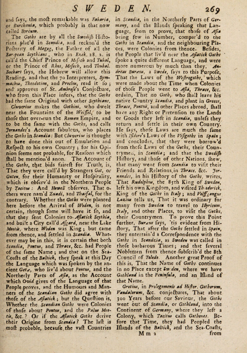 and fays, the moft remarkable was Fabaria, or Barchattia, which probably is thac now called Borcum. The Goths are by all the Swedijh Hifto- risns plac’d in Scandia, and reckon’d the Pofteriry of Magog, the Father of all the European Scythians , who in Ezek. 28. 2. is call’d the Chief Prince of Mifech and Tubal, or the Prince of Rhos, Mefech, and Tbubal. Eochart fays, the Hebrew will allow this Reading, and that the 70 Interpreters, Sym- ■maehtu, Theodotion, and Proclus, read it lb ; and' approves of St. Ambrofe' s Conjc£lure, who from this Place infers, thac the Goths had the fame Original with other Scythians. Cluverius makes the Gothini, who dwelt near the Fountains of the Weijfel, to be thofe that overrun the Roman Empire, and to be the fame with the Goths, and calls Jornandes's Account fabulous, who places the Goths in Scandia: But Cluveriw is thought to hare done this out of Emulation and Refpeft to his own Country ; for his Opi¬ nion feems not probable, for Reafons which fhall be mention’d anon. The Account of . the Goths, that bids faireft for Truthr, is, That they were call’d by Strangers Got, or Gate*, for their Humanity or Hofpirality, which is obferv’d in the Northern People by Tacitus ; And Howell obferves. That o- thers were nam’d Zuadi, and Thaifal, for the contrary. Whether the Goths were planted here before the Arrival of Woden, is not certain, though fomc will have it fo, and that they fcnt Colonies to- Ajiatick Scythia, and built a City call’d Afgard, near the Lake Meotu, where Woden was King ; but came from thence, and fettled in Scandia. What¬ ever may be in this, it is certain that both Scandia, Pontw, and Thrace, See. had People of the fame Name ; and that on the Sea- Coafts of the Baltick, they fpeak at this Day the Language which was fpoken by the an¬ cient Get<e, who liv’d about Pontus, and the Northerly Parts of Ajta, as the Account which Ovid gives of the Language of that People proves, and the Humours and Man¬ ners of the Scandian Goths did agree with thofe of the Afsatick ; bur the Queftion is, Whether the Scandian Goths were Colonies of thofe about Pontus, and the Palus Meo~ tis, See. ? Or if the Ajiatick Goths derive their Origine from Scandia ? The laft is moll probable, becaufe.the vail Countries in Scandia, in the Northerly Parts of G*r- many, and the Elands fpeaking thac Lan¬ guage, feem to prove, that thofe of Ajta being few in Number, compar’d to the Goths in Scandia, and the neighbouring Pla¬ ces, were Colonies from thence. Befides, the People thac liv’d near the Ajiatick Goths ' fpoke a quite different Language, and were more numerous by much chan they. An* dreas Bur<etts, a Swede, fays to this Purpofe, That the Laws of the Wejlrogoths, which were made about the Time when Colonies of thole People went to Ajia, Thrace, See. ordain, That no Goth, who fhall leave his native Country Scandia, and plant in Greece, Thrace, Ponttcs, and other Places abroad, fhall hav^e any Right or Pretenfion to the Lands or Goods they left in Scandia, unlefs they return and fettle in their own Country. He fays, thofe Laws are much the fame with Ifidore's Laws of the Vifigoths in Spain ; and concludes, thac they were borrow’d from thefe Laws of the Goths, their Coun¬ trymen, in Scandia; and that the Swedijh Hiftory, and thofe of other Nations, Ihew, that many went from Scandia to vifit their Friends and Relations4in Thrace. Sec. Jor- nandes, in his Hiftory of the Goths, wrires, That Rudolphus, the 85th King of Sweden, left his own Kingdom, and vifited Th odorick, King of the Goths in Italy ; and Volff^angus Lazius tells us, That it was ordinary for many from Sweden to travel to IOyricum, Italy, and other Places, to vifit the Goths, their Countrymen. To prove this Point further, Burins fays, ’tis evident from Hi- llory, That after the Goths fettled in Spain, they entertain’d a Correfpondence with the Goths in Scandzia, as Sweden was called in thofe barbarous Times; and that feveral Noblemen from thence fubferib’d the 8th Council of Toledo. Another great Proof of this is, That the Name of Goths continues in no Place except Sw den, where we have Gothland in the Peninfula, and an Ifland of that Name. Grotius, in Prolegomena ad Hijlor. Gothorum, Vandalorum, Sec. conje&ures, That about 300 Years before our Saviour, the Goths went but of Scandia, or Gothland, into the Continent of Germany, where they left a Colony, which Tacitus calls Got hones, be¬ fore that Time, they had Peopled the Iflands of the Baltick, and the Sea-Coafts, M m 1 from