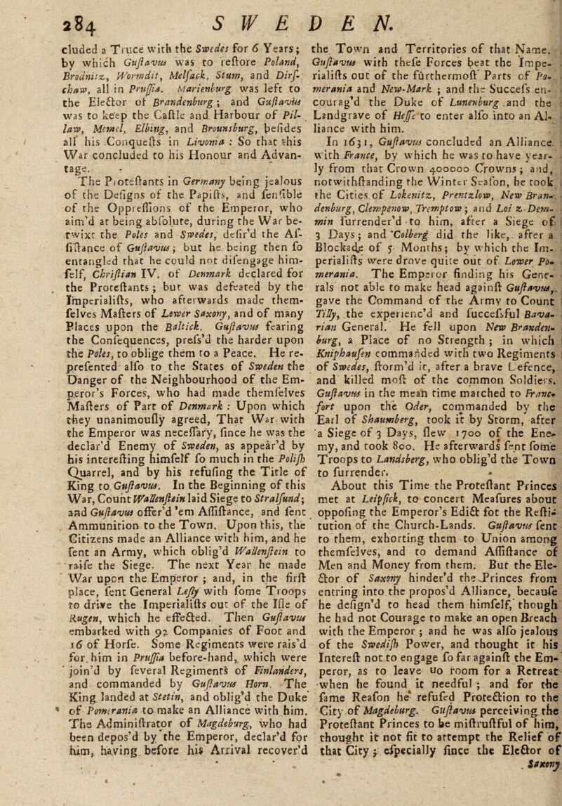 eluded a Truce wirh the Swedes for 6 Years; by which Guflavus was to reftore Poland, Brodnitz, Worm Hit, Melfack, Stum, and Dirf- chaw, all in Pruffia. Marienburg was left to the Elector of Brandenburg; and Guflavus was to keep the Caftle and Harbour of PHi¬ lary, Memel, Elbing, and Brounsburgf befides all his .Conquefts in Livonia : So that this War concluded to his Honour and Advan- tage. The P/Oteftants in Germany bejng jealous of the Defigns of the Papifts, and fentible of the Gppreflions of the Emperor, who aim’d at being, abfolute, during the War be¬ twixt the Poles and Swedes, defir’d the Af- fiftance of Guflavzts; but he. being then fo entangled that he could not dilengage him- felf, Chriflian IV. of Denmark declared for the Proteftants ; but was defeated by the Tmperialifts, who afterwards made thern- felves Mafters of Lower Saxony, and of many Places upon the Baltick. Guflavus fearing the Confequences, prefs’d the harder upon the Poles, to oblige them to a Peace. He re- prefented alfo to the States of Sweden the Danger of the Neighbourhood of the Em¬ peror’s Forces, who had made themfelves Mafters of Part of Denmark : Upon which they unanimoufly agreed, That War with the Emperor was neceiTary, iince he was the declar’d Enemy of Sweden, as appear’d by his interefting himfelf fo much in the Polijh Quarrel, and by his refufing the Title of King to. Guflavus. In the Beginning of this War, Count WaUenflein laid Siege to Stralfund-, and Guflavus offer’d ’em AlTiflance, and fenc Ammunition to the Town. Upon this, the Citizens made an Alliance with him, and he fent an Army, which oblig’d WaUenflein to raife the Siege. The next Year he made War upon the Emperor ; and, in the firft place, fent General Lefly with fome Troops to drive the Imperialifts out of the Ifle of Rugen, which he effected. Then Guflavus embarked with 9? Companies of Foot and i6 of Horfe. Some Regiments were rais’d for. him in Prujfla before-hand, which were join’d by feveral Regiments of Finlanders, and commanded by Guflavus Horn. The King landed at Stetin, and oblig’d the Duke * of Pomerania to make an Alliance with him. The Ad min idr a tor of Magdeburg, who had been depos’d by the Emperor, declar’d for him, having before his Arrival recover’d the Town and Territories of that Name. Guflavus with thefe Forces beat the Impe- rialifts out of the furthermoft Parts of Po¬ merania and New-Mark ; and the Succefs en¬ courag’d the Duke of Lunenburg .and the Landgrave of Hejfe to enter alfo into an Al¬ liance with him. In 1631, Guflavus concluded an Alliance, with France, by which he was to have year¬ ly from that Crown 400000 Crowns; and, notwithflanding the Winter Scafon, he rook the Cities of Lokenitz, Prer.tzlow, New Bran-- denburg, Clempenow, Tremptow; and Lot z Dew- min furrender’d to him, after a Siege of 3 Days; and 'Colberg did the like, after a Blockade of 5 Months; by which the Im- perialids were drove quite out of. Lower Po¬ merania. The Emperor finding his Gene¬ rals not able to make head againfi: Guflavus,. gave the Command cf the Army to Count Tilly, the experienc’d and fuccefsful Bava¬ rian General. He fell upon New Branden¬ burg, a Place of no Strength ; in which Kniphaufen commanded with two Regiments of Swedes, ftorm’d it, after a brave Defence, and killed moll of the common Soldiers. Guflavus in the mean time marched to Franc- fort upon the Oder, commanded by the Earl of Shaumberg, took it by Storm, after a Siege of 3 Days, flew 1700 of the Ene*- my, and took 800. He afterwards fent fotn'e Troops to Landsberg, who oblig’d the Town to furrender. About this Time the Proteflant Princes met at Leippck, to concert Meafures about oppofing the Emperor’s Edi£! fot the Refti- tution of the Church-Lands. Guflavus Cent to them, exhorting them to Union among themfelves, and to demand Afliflance of Men and Money from them. But the- Ele- ftor of Saxony hinder’d theTrinces from entring into the propos’d Alliance, becaufe he defign’d to head them himfelf, though he had not Courage to make an open Breach with the Emperor ; and he was alfo jealous of the Swedijh Power, and thought it his Intereft: not to engage fo far againfi the Em¬ peror, as to leave uo room for a Retreat when he found it needful ; and for tbe fame Reafon he1 refufed Prote&ion to the City of Magdeburg. Guflavus perceiving, the Proteflant Princes to be miflruflful of him, thought it not fit to attempt the Relief of that City y Specially fince the Elc&or of . Saxony II